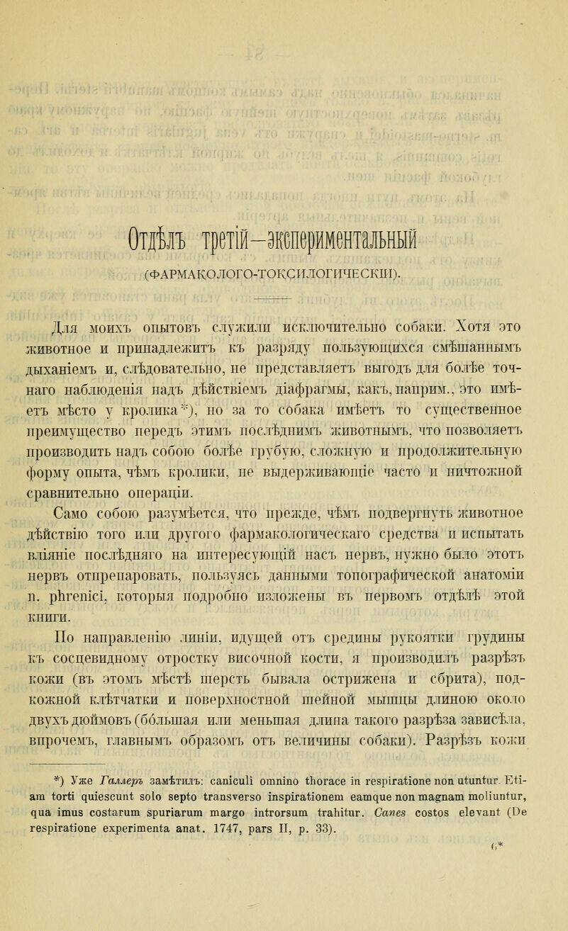 Отйлт, трет1й-1(;перментальный (ФАРМАКОЛОГО-ТОКСИЛОГИЧЕСКШ). Для моихъ опытовъ слул:илп исключительно собаки. Хотя это животное и принадлежитъ къ разряду пользующихся см'Ьшаннымъ дыхашемъ и, сл^Ьдовательно, не представляетъ выгодъ для бол'Ье точ- наго наблюдешя надъ дМств1емъ д1афрапш, какъ,напри]м., это пм-Ь- етъ ьгЬсто у кролика'•'), но за то собака им'Ъетъ то существенное преш1ущество передъ этимъ посл'Ьднимъ животньвгъ, что позволяетъ производить надъ собою бол-Ье грубую, сложную и продолжительную форму опыта, ч-Ьмъ кролики, не выдерлшваюпде часто и ничтожной сравнительно операцш. Само собою разум-Ьется, что прелюде, ч'Ьмъ подвергнуть лшвотное дМствпо того или другого фармакологическаго средства п испытать вл1яте посл'Ьдняго на интересуюпдй насъ нервъ, нужно было этотъ нервъ отпрепаровать, пользуясь данными топо^зафической анатом1ж п. р11геп1С1. которыя подробно излол^ены въ первомъ отд'Ьл'Ь этой книги. По направленпо лин1и, идущей отъ средины рукоятки грудины къ сосцевидному отростку височной кости, я производилъ разр^зъ кожи (въ этомъ ж'ЬстЬ шерсть бьпзала острижена и сбрита), под- кожной клетчатки и поверхностной шейной мышцы длиною около двухъ дюшювъ (большая или меньшая длина такого разр'Ьза зависала, впрочемъ, главнымъ образомъ отъ величины собаки). Разр'Ьзъ колеи *) Уже Галлеръ зам'Ьти.чъ: сашсиИ отшпо ^Ьогасе 1п ге8р1гаМопе поп и^ип^иг. ЕН- ат 1:огй ^и^езсиа^; зо1о 8ер1;о 1гап8Уегзо Ш8ри'а*10пет еат^ие попта^пат тоИип^иг, диа 1ти8 со81:агит 8риг1агит таг§о ш^гогзиш <:гаЬ1игг. Сапез С081;08 е1етап1: (Ое ге8р1га1:]опе ехрептеп(;а апак. 1747, рагд II, р. 33).