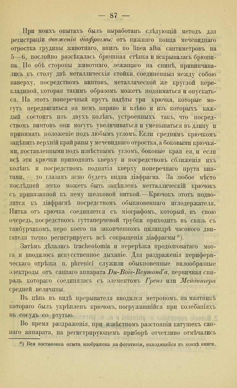 При моихъ опытахъ былъ выработанъ сл'Ьдующш ыетодъ для регастрац1и двиоюент дгафрагмы: отъ нижняго конца мечевиднаго отростка грудины животнаго, внизъ по Ипеа а1Ьа сантиметровъ на 5—6, послойно разс^калась брюшная ст'Ьнка и вскрывалась брюши- на. По об'Ь стороны лшвотнаго, лежащаго на снин'Ь, привинчива- лись къ столу дв'Ь металлическ1я стойки, соединенныя между собою наверху, посредствомъ винтовъ, металлической л^е круглой пере- кладиной, которая такимъ образомъ молсетъ подниматься и опускать- ся. На этотъ поперечный прутъ над'Ьты три крючка, которые мо- гутъ передвигаться на немъ вправо и вл'Ьво и изъ которыхъ калх- дыж состоитъ изъ двухъ кол'Ьнъ, устроенныхъ такъ, что посред- ствомъ винтовъ они могутъ увеличиваться и уменьшаться въ длину и принимать полол;ен1е подъ любымъ угломъ. Если среднимъ крючкомъ зацепить верхнш крайраны у мечевиднаго отростка, а боковыми крючка- ми, поставленными подъ изв'Ьстнымъ угломъ, боковые края ея, и если вс'Ь эти крючки приподнять кверху и посредствомъ сближешя ихъ кол'Ьнъ и посредствомъ ноднят1я кверху поперечнаго прута вин- таьш, — то глазамъ ясно будетъ видна д1афрагма. За любое м'Ьсто последней легко молсегь быть зац'Ьпленъ метталлическш крючокъ съ привязанной къ нему шелковой ниткой.—Крючокъ -этотъ подво- дится къ д1афрагм'Ь посредствомъ обыкновеннаго иглодержателя. Нитка отъ крючка соединяется съ мхографомъ, который, въ свою очередь, посредствомъ гуттаперчевой трубки приходитъ въ связь съ тамбурчикомъ, перо коего на закопченномъ цилиндр^Ь часового дви- гателя точно регистрируетъ всЬ сокраш,ен1я д1афраг]мы ^0- ЗагЬмъ д'1§лались 1;гас11ео1;от1а и перерезка продолговатаго моз- га и вводилось искусственное дыхан1е. Для раздражешя перифери- ческаго отрезка п. рЬгешс! слулшли обыкновенные вилообразные электроды отъ саннаго аппарата Ви-Вогз-ИеутопсСа, первичная спи- раль котораго соединялась съ элементомъ Гренэ или Мвйдгтгера средней величины. Въ ц'Ьпь въ вид'Ь прерывателя вводился метрономъ, на маятник'Ь котораго былъ укр'Ьпленъ крючокъ, погрулавшшся при колебашяхъ въ сосудъ со ртутью. Во время ра.здралхешя, при изв'Ьстномъ разстояши катушекъ сан- наго аппарата, на регистрируюш;емъ прибортЬ отчетливо отм'Ьчались •'') Вся постановка олыта изображена на фототип1и, находящейся въ конц'й книги.