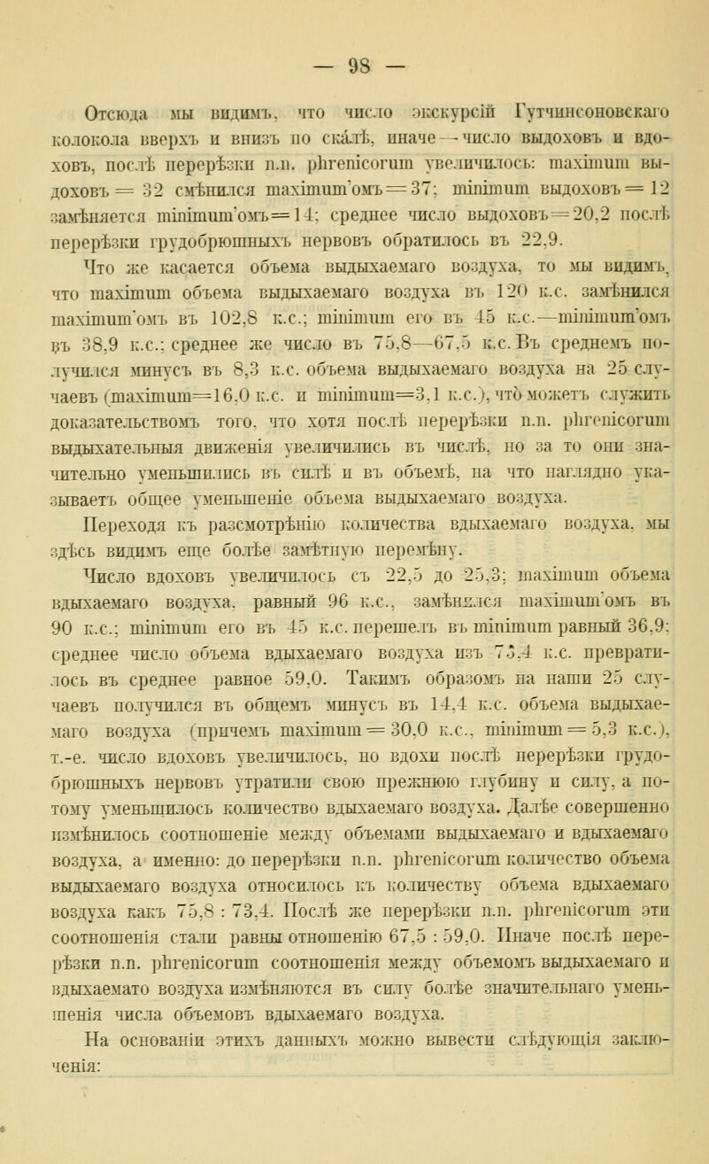 Отсюда »ш видиыъ. что 'шсло экскурсш Гутчинсоновскаго колокола вворхъ и внизъ по ск^итЬ. иначе - - число выдоховъ ы вдо- ховъ, посл'Ь перор'Ьзки иль рЬгетсогит увеличилось: тахпииш вы- доховъ = 32 сменил ел тахкашп'ом-ь^ЗТ; тМцшт выдоховъ =12 :]а*гЬняется тшипито5гъ=14: среднее ^шсло выдоховъ=20,2 послГ. перерезки грудобрюшныхъ первовъ обратилось въ 22.9. Что лее касается объема выдыхаемаго воздуха, то >ш видимъ, что тахшиш объема выдыхаемаго воздуха въ 120 к.с. за^гЬнился тахдшшп'омъ въ 102,8 к.с; шшшшп его въ 45 к.с.—пшптиш'омъ 1?ъ 38,9 к.с; среднее же число въ 75,8—67,5 к.с. Въ среднемъ по- лучился >шнусъ въ 8,3 к.с. объема выдыхаемаго воздуха на 25 слу- чаевъ (тах1т11т=16.0 к.с. и тш1тиш=3,1 к.с), чтоможетъ служить доказательствомъ того^ что хотя ностЬ перерезки п.п. р]1гошсогит выдысхательныл движешя увеличились въ числ^Ь, но за то они зна- чительно уменьшились въ си.тЬ и въ объемЬ, па что наглядно ука- зываетъ общее уменьшеше объема выдыхаемаго воздуха. Переходя к'ъ разсмотр'Ьнхю количества вдыхаемаго воздуха, мы зд^сь видшгь еще бо.тЬе залгЬтпую пере^гЬну. Число вдоховъ увеличилось съ 22,5 до 25.3; тахгшит объема вдыхаемаго воздуха, равный 96 к.с, заменился тах1титомъ въ 90 к.с; пппшшп его въ 45 к.сперешелъ въ тшшит равный 36,9: среднее число объема вдыхаемаго воздуха изъ 7-*,4 к.с преврати- лось въ среднее равное 59,0. Такю1ъ образомъ на наши 25 слу- чаевъ по.т\'чплся въ общемъ :\шнусъ въ 14,4 к.с объема выдыхае- маго воздуха (^причемъ шахатиш^= 30,0 к.с, вп111шш11 = 5,3 к.с), т.-е. число вдоховъ увеличилось, по вдохи посл^з перер-Ьзки грудо- брюшныхъ нервовъ утратили свою прелснюю глубину и силу, а по- тому уменьшилось ко.тичество вдыхаемаго воздуха. Дал-бе совершенно изменилось соотношенхе меяеду объе.ма^ш выдыхаемаго и вдыхаемаго воздуха, а ш1енно: до нерер'Ьзки п.п. рЬгепкогиш количество объема выдыхаемаго воздуха относилось къ 1;оличеству объема вдыхаемаго воздуха какъ 75,8 : 73,4. Посл'Ь же нерер'Ьзки п.п. ]Лптп1согит эти соотношен1я стали равны отношешю 67,5 : 59,0. Иначе пос.тЬ нере- р'Ьзки п.п. р11геп1согит соотношешя между объемомъ выдыхаемаго и вдыхаемато воздуха изменяются въ силу бол-Ье значительнаго умень- шешя числа объемовъ вдыхаемаго воздуха. На основан1и этихъ данпыхъ мои:но вывести слЬдующ1я заг1лю- чешя: