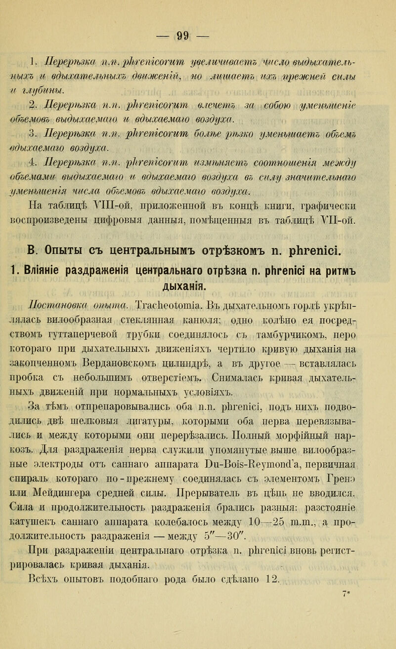 1. Перергьзка пм. 2^^'*'ешсогг1т увеличгшаетъ число выдыхтпель- ныхъ и вдыхательныхъ движент, по литаетъ гьхъ прежней силы и глубины. 2. Перергьзка п.п. рЬтешсогит влечетъ за собою уменьшете объемовъ выдыхае.маго и вдыхаемаю воздуха. 3. Перерчьзка п.п. рЬтешсотит болте ртьзко уменьшаетъ объемт, ндыхаемаго воздуха. 4. Перергьзка п.п. рЬгешсогит измгьняетъ соотношенгя между объемами выдыхаемаго гь вдыхаемаю воздуха въ силу значительнаю уменьшетя числа объе.мовъ вдыхаемаю воздуха. На таблиц!^ УШ-ой. приложенной въ конц-Ь книги, графически воспроизведены цифровыя данныя, ном-Ьщенныл въ таблиц-Ь УП-ой. В. Опыты съ центральнымъ отр-Ьзкомъ п. рЬгетс!. 1. Вл1ян|'е раздражен1я центральнаго отрезка п. рНгепю! на ритмъ дыхан!я. Постановка опыта. Тгас11ео1,оп11а. Въ дцхательномъ горхЬ укр'^Ьп- лялась вилообразная стеклянная канюля; одно кол'Ьно ея носред- ствомъ гуттаперчевой трубки соединялось съ тамбурчикомъ, перо котораго при дыхательныхъ двил^енхяхъ чертило кривую дыхан1я на закопченномъ Вердановскомъ цилиндре, а въ другое — вставлялась пробка съ небольшимъ отверстхемъ. Снималась кривая дыхатель- ныхъ движенш при нормальныхъ услов1яхъ. За т'Ьмъ отпрепаровывались оба пл. 1)11геп1с1, подъ нихъ подво- дились дв4 шелковыя лигатуры, коюрьвш оба нерва перевязыва- лись и между которыми они перерезались. Полный морфшный нар- козъ. Для раздражен1Я нерва служили упомянутые выше вилообраз- ные электроды отъ саннаго аппарата Ви-Во18-КеутопсГа, первичная спираль котораго по-прежнему соединялась съ элементомъ Гренэ или Мейдингера средней силы. Прерыватель въ ц'Ьпь не вводился. Сила и продолжительность раздрал{,ен1я брались разныя: разстоян1е катушекъ саннаго аппарата колебалось между 10—25 пх.т., а про- должительность раздражешя—между 5—30. При раздраженш центральнаго отрезка п. рЬгеп^с! вновь регист- рировалась кривал дыхашя. Вс^хъ опытовъ подобнаго рода было сдйнано 12.