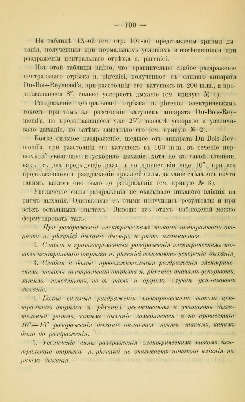 На таблиц'Ь 1Х-ой (см. ст[). 101-ю) представлены кривыя ды- \аН1Я, ИОЛучеННЫЯ при НОрмаЛЬНЫХЬ уСЛ0В1ЯХ'1. и ИЗМ'ЬНИВШ1ЯСЯ 111)И раздра:коп1и цептральиаго отр'Ьзка п. рЬгепкч. 11;^'!. :ггой таблицы видно, что сравнительно слабое раздражение центральнш'о отрЬзка п. р11геп1С1, полученное съ саннаго аппарата Ои-Во1й-Кеутоп(1'а, при разстоян1и его катушекъ В1. 200 т.т., и про- должавшееся 8. сильно ускоряетъ дыхан1е (см. кривую № 1). Раздралсеше центральнаго отр'Ьзка п. рЬгепю! улектрическимъ токомъ при томъ же разстоянш катушекъ аппарата Ви-Во18-Кеу- шопсГа, но продолжавшееся у;ке 25, вначал'Ь ускоряло и увеличи- вало дыхан1е, но зат'Ьмъ замедляло его (см. кривую № 2). Бол'Ье сильное раздражен1е, шедшее отъ аппарата ])и-Во1й-Кеу- шопй'а, при разстояши его катушекъ въ 100 ш.ш., въ течен1е пер- выхъ 5 увеличило и ускорило дыхан1е, хотя не въ так-ой степени, как'ъ въ два предыдуш,1е раза, а но прошествш еще 10, при все иродолл^авшеыся раздран:енш прелшей силы, дыханхе сд'киалось почти такимъ, какимъ оно было до раздражен1я (см. кривую ]\9 3). Увеличен1е силы раздражен1я не оказывало никакого вл1ятя на ритмъ дыхан1я. Одинаковые съ этими получились результаты и при вс'Ьхъ остальныхъ опытахъ. Выводы изъ :»тихъ наб.тшдешй мож-но фо1>^гулировать такъ: 1. Ирн риздражен'т элекшрическимъ токомъ централъпшо от- р?ьз/ш и. ркгепш дыхате быстро и р>ьзко изм9ьияется. 2. С./абыя и кр)ат}ювремеиныя р>(1здра'жетя эяектрическимъ 'то- ко.Уо цетпралънаго отр)ьзка п. р]1гегис1 вызывают^ цскореше дьимшя^ 3. Сяабыя и бомье продолоютпемтыя раздра.)юешя электриче- скимъ токомъ центральнаго отртзка п. ркгетсг виачалп» ускоряютъ, затгьмъ замедляютъ, но въ томъ и другомъ сл1р1а1ь усилива'юшъ дыха/нк'. 4. Вол)ье сильныя раздр)ажен1я электрическимъ токомъ цен- тральнаго отргьзка п. рЬтетсг увеличиваютъ и учащаютъ дыха- тельный ритмо, зтшьмъ дыхате замедляется и по прошествш 10—16 раздражетя дыхате дгьлается почти такимъ, какимъ было до разОрао1сешя. 5. Увеличете силы раздражетя электричеекимъ токомъ цен- тральниго отргьзка п. ркгетсг не окизываетъ никакто влгятя на ритмъ дыхангя.