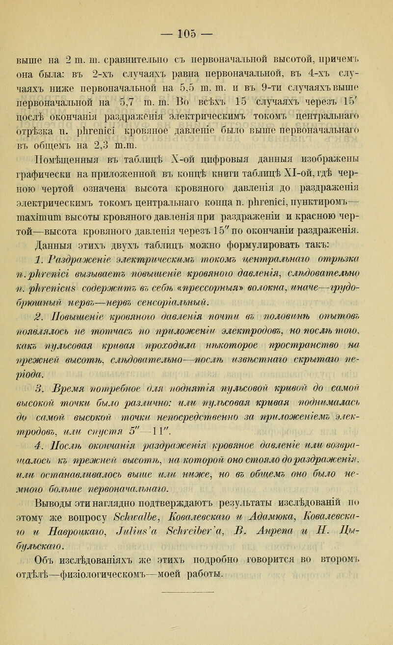 выше на 2 т. т. сравнительно съ первоначальной высотой, иричемъ она была: въ 2-хъ случаяхъ равна первоначальной, въ 4-хъ слу- чаяхъ ниже первоначальной на 5,5 т. т. и въ 9-ти случаяхъ выше первоначальной на 5,7 ш. ш. Во вс^хъ 15 случаяхъ черезъ 15' послтЬ окончан1я раздражен1я электрическимъ токомъ центральная отр^^зка п. р11геп1с1 кровяное давлеше было выше первоначальнаго въ обп;емъ на 2,3 ш.ш. Пом^п];енныя въ таблиц'Ь Х-ой цифровыя данпыя изображены графически на приложенной въ конц-Ь книги таблице Х1-ой, гд-Ь чер- ною чертой означена высота р;,ровяного давлен1я до раздражешя электрическимъ токомъ центральнаго конца п. р11геп1с1, пунктиромъ— шах1тшп высоты кровяного давлен1я при раздраженти и красною чер- той.—высота кровяного давлешя черезъ 15 по окончанги раздражешя. Данпыя этихъ двухъ таблицъ молшо формулировать такъ: 1. Раздраженге электрическимъ токомъ центральнаго отр?ъзка п.ркгепгсг вызываешь повыгаенге кровяного давлетя, слтдова^пельно п. рЬгетсиз содер^иситъ въ себгь «прессорныя» волокна, иначе—грудо- брюгимый нервъ—нервъ сенсоргальный. 2. Иовышете кровяного давлешя 'почти въ половингь опытовъ появлялось не тотчасъ по пргмооюенш электродовъ, но послм того, како пульсовая кривая проходила тькоторое пространство на прежнеп высотщ слгьдовательно—послгь извгьстнаго скрытаго пе- ргода. 3. Время потребное для поднятая пульсовой кривой до самой высокой точки было различно: или пульсовая кривая поднгьмалась до самой высокой точки непосредственно за прилоокетемъ элек- тродовъ, или спустя 5—11. 4. Иослгь окончатя раздражешя кровяное давленге или возвра- щалось къ преокней высотп,^ на которой оно стояло дораздраоюетя. или останавливалось выше или ниоюе^ но въ обгцемъ оно было не- много больгие первоначальнаго. Выводы эти наглядно подтверждаютъ результаты изсл'Ьдовашй по этому л^е вопросу 8с}та1Ье, Ковалевскаго и Адамюка, Ковалевска- го и Навроцкаго^ ^иНив'а ВсЬгегЪет'а, В. Анрепа и Н. Ды- бу льскаго. Объ изсл^Ьдовашяхъ же этихъ подробно говорится во второмъ отд'^ш'Ъ—физюлогическомъ—моей работы.