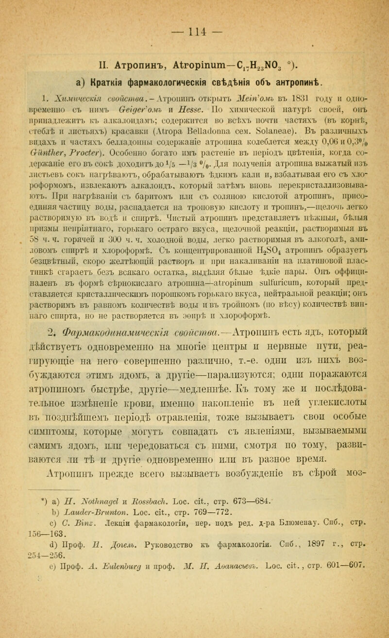 II. Атропинъ, А1гортит—С,-Н,,зNОз *). а) Кратк1я фармакологическ1я св^д%н1я объ антропин^. 1. Химическш свойства.-Атроппиъ отщилть 31ет'омь въ 1831 году и одио- 1фсметю съ нимъ О-еьдсг'омъ и Неззе. Но хи.мичсскоп патур1; своей, оиъ принадлежитъ къ алкалоидам!.; содержится во всЬхъ почти частяхъ (въ кори!'., стебл-Ь и лпстьяхъ) красавки (Л11ора Ве11а(1о11иа сем. 8о1апеае). Въ раз.шчиыхъ впдахъ II частяхъ белладонны содержан1е атропина колеблется между 0,06 и 0,3'';'о О-'апЬЬег, Ргосиг). Особенно богато имъ растен1е въ пер1одъ цв'Ьте1пя, когда со- держаше еговъсок'Ь доходитъ до 1/5 —^/з /о-Для получешя атропина выжатый изъ ластьевъ сокъ нагр-Ьваютъ, обрабатываютъ Ьдкимъ калп и, взбалтывая его съ хло- рофор^юмъ, нзвлскаютъ алкалоидъ, который загЬмъ вновь перекристаллпзовыва- ютъ. При нагр'йвана! съ барнтомъ или съ соляною кислотой атропинъ, присо- единяя частицу воды, распадается на троповую кис.юту и троппнъ,—ньелочь легко растворимую въ водЬ и сииргЬ. Чистый атрошшъ представляетъ нкжныя, б-Ь.1ЫЯ призмы 11е11р1ятнаго, горькаго остраго вкуса, щелочной реакпди, растворимый въ 58 ч. ч. горячей п 300 ч. ч. холодной воды, легко растворимыя въ алкогол'Ь, амп- ловомъ сшфт-Ь и х.юроформ'Ь. Съ концентрированной Но^О^ атропинъ образуетъ беацв-Ьтный, скоро желт'Ь10Щ1П растворъ и при иакалива1ни на платиновой плас- тинке сгараетъ безъ всякаго остатка, выд1зляя б15лые *дк1е пары. Оиъ оффици- наленъ въ форм-Ё сЬрнокислаго атропина—а{гор1|иип йнИипспт, который пред- ставляется кристаллическимъ порошкомъ горькаго вкуса, нейтральной реакиди; онъ растворимъ въ равномъ количестве воды и въ тройномъ (по вЬсу) количеств-Ь вин- наго спирта, но не растворяется въ эеир-Ь и хлороформ-Ь. 2. ФахшакодинамичеЫя свойстви.~\т])01\ш\ъ есть ядъ, который дМствуетъ одновременно на шюпе центры и нервные пути, реа- гирующ1е на него совершенно различно, т.-е. одни изъ нихъ воз- буждаются -этимъ ядомъ, а друпе—нара^'1ИзуI0тся: одни поражаются атронпномъ быстрее, друпе—медленнее. Къ толу же и последова- тельное изм^ненхе крови, именно накоплен1с въ ней углекислоты въ позднМшемъ нершд^ отравлешя, тоже вызываетъ свои особые симптомы, которые могутъ совпадать съ явлен1ялш, вызываемыми самимъ ядомъ, пли чередоваться съ ншш, смотря по тому, разви- ваются ли т-Ь и друг1е одновременно или въ разное время. Атроппнъ прежде всего вызываетъ возбу;кдеше въ с^рой моз- *) а) Н. N0171)10(161 и ЯоззЬасЬ. Ьос. сИ., стр. 673—684. Ь) Ьаид.ег-ВгиШоп. Ьос. с!*., стр. 769—772. с) С. Вгпг. Лекц1и фармакологии, пер. подъ ред. д-ра Блюменау. Спб., стр. 156—163. (1) Проф. п. Догель. Руководство къ фармакодог1я. Спб., 1897 г., стр. 254—256. е) Проф. Л. ЕиХепЪигц п проф. 3/. II. Аоапасъевъ. Ьос. с11:., стр. 601—607.