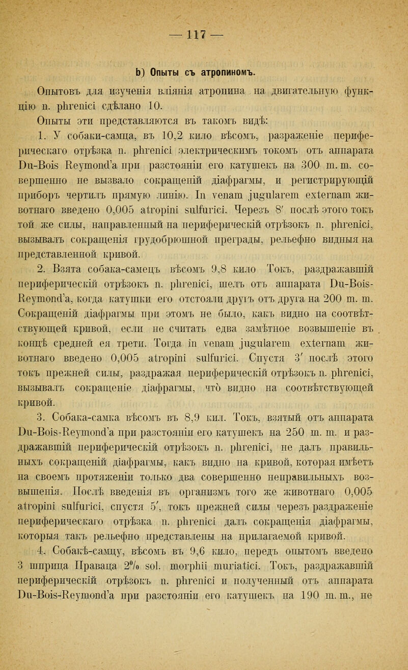 Ь) Опыты съ атропиномъ. Опытовъ для изучен1я вжяшя атропина на двигательную функ- щю п. рЬгешс! сделано 10. Опыты эти представляются въ та1;омъ вид'Ь: 1. У собаки-саща, въ 10,2 кило в'Ьсомъ, разражеше перифе- рическаго отрезка п. р11геп1с1 электрическимъ токомъ отъ аппарата В11-Во18 КеушопсГа при разстоянш его катушекъ на 300 т. ш. со- вершенно не вызвало сокращенш д1афрагмы, и регистрирующш приборъ чертилъ пряьгую лин1ю. 1п уепат ]п§111агеп1 ех1;егпап1 жи- вотнаго введено 0,005 а^горш! 8и1Л1пс1. Черезъ 8' посл'Ь этого токъ той же силы, направленный на периферическш отр'Ьзокъ п. рЬгешс!, вызывалъ сокращенш грудобрюшной преграды, рельефно видныя на представленной кривой. 2. Взята собака-самецъ в'Ьсомъ 9,8 кило Токъ, раздражавшш периферическш отр^Ьзокъ п. ркгепхс!, шелъ отъ аппарата Ви-Во18- Кеушопй'а, когда катушки его отстояли друхъ отъ друга на 200 т. т. Сокрагцепш д1афрагмы при этомъ не было, какъ видно на соотв'Ьт- ствуюш;ей кривой, если пе считать едва заметное возвышеше въ Еонц'Ь средней ея трети. Тогда 1п уепат ]п§и1агет ех1;егпат жи- вотнаго введено 0,005 а1;гор1ш 8и1йгпс1. Спустя 3' носл-Ь этого токъ прежней силы, раздражая периферическш отр'Ьзокъ п. р11геп1с1, вызывалъ сокраш;ен1е дхафрагаш, что видно на соотв^Ьтствуюп];ей кривой. 3. Собака-самка в^сомъ въ 8,9 кил. Токъ, взятый отъ аппарата Ви-Во18-Кез^шоп(1'а при разстоянш его катушекъ на 250 ш. т. и раз- дражавшш периферическш отр'Ьзокъ п. рЬгепш!, не далъ правиль- ныхъ сорфап],еБ1й дьафрапмы, какъ видно на кривой, которая им'Ьетъ на своемъ протяжеши только два совершенно неправильныхъ воз- вышешя. Посл'Ь введешя въ организмъ того же животнаго 0,005 а1горш1 8и1Гипс1, спустя 5', токъ пре^кней силы черезъ раздражеше периферическаго отрезка п. р11геп1с1 далъ сокращенхя дгафрагмы, которыя такъ рельефно представлены на прилагаемой кривой. 4- Собак4-салш;у, в'Ьсомъ въ 9,6 кило, передъ онытомъ введено 3 шприца Праваца 27о 8о1. шогрЫ! тиг1а11с1. Токъ, раздражавшш периферичесрай отр'Ьзокъ п. рЬгепхс! и полученный отъ аппарата Вп-Во18-Кеутоп(1'а при разстояши его катушекъ на 190 т. т., не