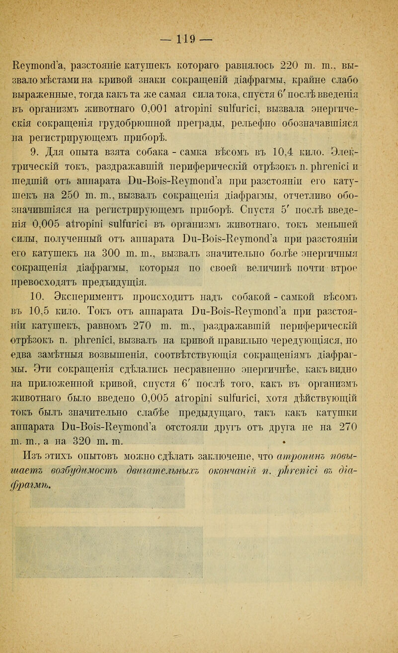 Кеутопй'а, разстояте катушекъ котораго равнялось 220 т. т., вы- звало мгЬстами на кривой знаки сокращенш д1афрагмы, крайне слабо выраженные, тогда какъ та же самая сила тока, спустя б' посл'Ь введетя въ организмъ животнаго 0,001 а1;горш1 8и1Гипс1, вызвала энергиче- ск1я сокращешя грудобрюшной преграды, рельефно обозначавш1яся на регистрируюгцемъ приборе. 9. Для опыта взята собака - саш^а в-Ьсомъ въ 10,4 кило. Элек- трическш токъ, раздрал;авшш периферическш отр'Ьзокъ п. рЬгетс! и шедш1й отъ аппарата Ви-Во18-Кеутопс1'а при разстоян1и его кату- шекъ на 250 т. ш., вызвалъ сокращешя дхафрагаш, отчетливо обо- значивш1яся на регистрируюгцемъ прибор'Ъ. Спустя 5' посл'Ь введе- тя 0,005 а1;гор1п1 8и1Й1пс1 въ организмъ животнаго, токъ меньшей силы, полученный отъ аппарата Ви-Во18-КеушопсГа при разстояши его катушекъ на 300 ш. т., вызвалъ значительно бол'Ъе энергичныя сокращен1я дхафрагмы, которыя по своей величин'^ почти втрое превосходятъ предъидуп];1я. 10. Экспериментъ происходитъ надъ собакой - самкой в^Ьсомъ въ 10,5 кило. Токъ отъ аппарата Ви-Во18-КеушопсГа при разстоя- ши катушекъ, равномъ 270 ш. т., раздражавши периферическш отр'Ьзокъ п. р11геп1с1, вызвалъ на кривой правильно чередуюгцхяся, но едва зам'Ьтныя возвышешя, соотв'Ьтствуюп],1я сокращен1ямъ д1афраг- ]У1ы. Эти сокрап];етя сделались несравненно энергичн'Ье, какъ видно на приложенной кривой, спустя 6' посл-Ь того, какъ въ организмъ животнаго было введено 0,005 а1;горш1 зиНдпс!, хотя дМствующш токъ былъ значит е.яьно слаб'Ье предыдущаго, тар:ъ какъ катушки аппарата Ви-Во18-КеушопсГа отстояли другъ отъ друга не на 270 ш. т., а на 320 ш. т. Изъ этихъ опытовъ молшо сделать заключеше, что атроттъ повы- шаешь возбудимость двтшпельныхо окончангй п. рЬгепгсг въ дга- фрагмП).