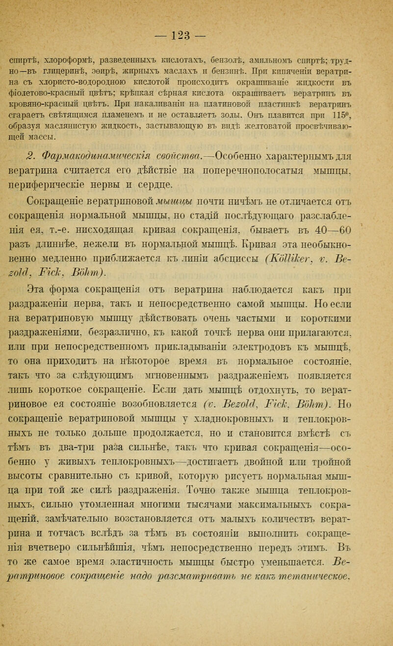 сгафт-Ь, хлороформ-Ь, разведенныхъ кпслотахъ, бензол-Ь, амнлъномъ сппрт-Ё; труд- но—въ глпцерпн-б, зепр-Ь, жгфныхъ маслахъ п бензпн-Ё. При кппяченш вератрп- на съ хлорпсто-водородною кпслотой пропсходптъ окраппгваше жпдкостп въ ф10летово-красный цв-Ьтъ; крепкая сЬрная кпслота окрапптваетъ вератртгаъ въ кровяно-красный цв-Ьтъ. При накалпвашп на платиновой пластпнк-Ь вератринъ сгараетъ св-Ьтящизгся пламенемъ п не оставляетъ золы. Онъ плавится прп 11Б^, образуя маслянистую жидкость, застывающую въ впд-ь желтоватой просв-ёчиваю- щеп массы. 3. Фармакодинамическгя свойства.—Особенно характернымъ для вератрина считается его дМствхе на поперечнополосатыя мышцы. периферпчесше нервы и сердце. Сокращеше вератрпновоп.1«ь/?«гш почтп ннч^мъ не отличается отъ сокращешя нормальной лплпщы. но стадш носл^дующаго разслабле- тя ея. т.-е. нисходящал кривая сокращентя. бываетъ въ 40—60 разъ д.лпнн^е, нежели въ нормальной ^п.тшц'Ь. Кривая .эта необьпжо- венно медленно приблилгается къ .линш абсциссы (КбШкег, V. Ве- ^ок1, Тк1:. ВоЬт). Эта форма сокращешя отъ вератрина наблюдается какъ прп раздраженш нерва, такъ и непосредственно самой мышцы. Но если на вератриновую мышцу дМствовать очень частьпш и короткшш раздражешяаш. безразлично, къ какой точк'Ь нерва они прилагаются, или при непосредственномъ прикладываши электродовъ къ мышц-Ь, то она приходить па некоторое время въ нормальное состояше. такъ что за с.л^дующшгь ^нновенньшъ раздражешемъ появляется лишь короткое сокрап1;ете. Если дать ^хышц'Ь отдохнуть, то верат- риновое ея состояше возобновляется (V. Ве^оЫ, 1^к1\ ВбЬт). Но сокрагцеше вератриновой ^шшцы у хладнокровныхъ и теплокров- ныхъ не только дольше продолжается, но и становится влгЬст1& съ тЪ1ъ въ два-три раза сильн-Ье, такъ что кривая сокращены—осо- бенно у живыхъ теплокровныхъ—достигаетъ двойной или тройной высоты сравнительно съ кривой, которую рисуетъ нормальная мыш- ца при той же си.л^ раздражешя. Точно также ^гышца теплокров- ныхъ, сильно утомленная ^шогизги тысячазш макстгальньп:ъ сокра- щенш, замечательно возстановляется отъ малыхъ количествъ верат- рина и тотчасъ всл^дъ за т^мъ въ состоянш выполнить сокраще- Н1Я вчетверо сильнМипя, ч^лгь непосредственно передъ этшгь. Въ то же самое время эластичность мьпицы быстро ргеньшается. Ве- ратриновое сокращете надо разсматривать не какъ тетаническое.