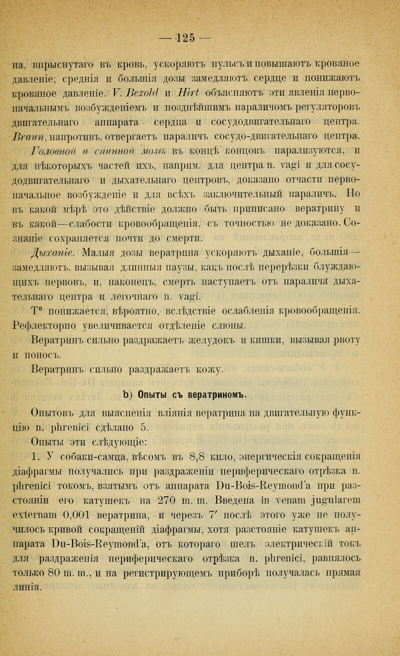 на, впрыснутаго въ кровь, ускоряютъ щ^льсъ и повышаютъ кровяное давлен1е; средн1я и больш1я дозы замедляютъ сердце и поншкаютъ кровяное давлен1е. V. Ве^о1с1 и ШН объясняютъ эти явлешя перво- начальнымъ возбуж.дешемъ и позднМшимъ параличомъ регуляторовъ двигательнаго аппарата сердца и сосудодвигательнаго цент^за. Вгагт, напротивъ, отвергаетъ параличъ сосудо-двигательнаго центра. Головной И' спмнной мозгъ въ конц-Ь' концовъ парализуются, и для н^которыхъ частей ихъ, наприм. для центра п. уа§1 и для сос}-- додвигательнаго и дыхательнаго центровъ, доказано отчасти перво- начальное возбужден1е и для всЬхъ заключительный параличъ. Но въ какой ьйр^ это дМств1е доллшо быть приписано вератрину и въ какой—слабости кровообращетя, съ точностью не доказано. Со- знаше сохраняется почти до смерти. Дыхаше. Малыя дозы вератрина ускоряютъ дыхан1е, больш1я— замедляютъ, вызывая длинныя паузы, какъ посл'Ь нерер'Ьзки блуждаю- щихъ нервовъ, и, наконецъ, смерть наступаетъ отъ паралича дыха- тельнаго центра и легочнаго п. уа§1. Т понижается, в^Ьроятно, всл-Ьдствхе ослаблешя кровообращетя. Рефлекторно увеличивается отд-Ьдеше слюны. Вератринъ сильно раздражаетъ л^елудокъ и кишки, вызывая рвоту и поносъ. Вератринъ сильно раздрал<:аетъ кожу. Ъ) Опыты съ вератриномъ. Онытовъ для выяснен1я вл1ятя вератрина на двигательную функ- цш п. р11геп1с1 сделано 5. Опыты эти сл'Ьдующ1е: 1. У собаки-самца, в^Ьсомъ въ 8,8 кило, энергическхя сокращешя д1афрагмы получались при раздражеши периферическаго отрезка п. р11геп1С1 токомъ, взятымъ отъ аппарата Ви-Вохв-КеутопсГа при раз- стояши его катушекъ на 270 т. т. Введена т уепат ]и§1г1агет ех1;егпат 0,001 вератрина, и черезъ 7' посл'Ь этого уже не полу- чилось кривой сокращен1й д1афрагмы, хотя разстояше катушекъ ап- парата Ви-Во18-Кеутоп{1'а, отъ котораго шелъ электричесьчи токъ для раздрал;ен1я периферическаго отр'Ьзка п. р11геп1с1, равнялось только 80 ш. т., и на регистрируюш;емъ прибор-Ь получалась прямая ЛИН1Я.