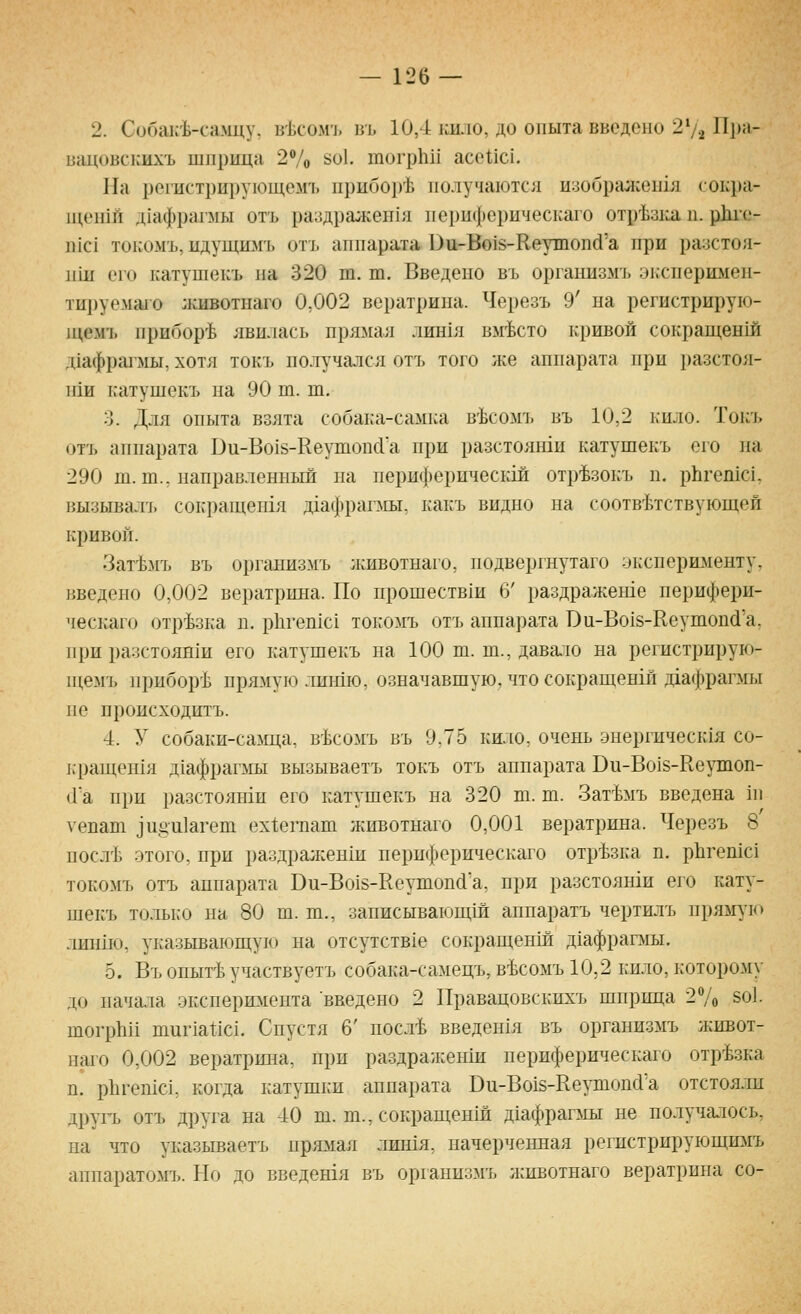 2. Собак'Ь-са.мцу, в']^сомъ въ 10,4 кило, до опыта введено 272 Пра- вацовскихъ шприца 270 ^^^^Ь тогрЬп асоНс!. ]1а регистрирующем'!, ирибор'Ь получаются изображепхя сокра- п^епш д1афрагл1ы отъ ра^]дражен1я перпферическаго отр^31га п. рккс- П1С1 токомъ, идущимъ отъ аппарата Би-Во18-Кеутопй'а при разстоя- пш его катушекъ па 320 т. т. Введено въ организмъ Э1.сперимеп- тируемшо :кивотнаго 0,002 вератрина. Черезъ 9' на регнстрирую- 1цемъ прибор'Ь явилась прямая лин1я вместо кривой сокращенш д1афра1 мы, хотя токъ получался отъ того же аппарата при разстоя- нш катушекъ на 90 т. ш. 3. Для опыта взята собака-самка в'Ьсомъ въ 10,2 кило. Токъ отъ аппарата Ви-Во1й-Кеушопс1а при разстояши катушекъ его на 290 ш. т., направленный на периферическш отр^зокъ п. рЬгешс!, вызывалъ сокращенхя д1афрагмы, какъ видно на соответствующей кривой. Зат'Ьмъ въ организмъ лшвотнаго, подвергнутаго эксперименту, введено 0,002 вератрина. По прошествш 6' раздражеше перифери- ческаго отрезка п. рЬгепю! токомъ отъ аппарата Ои-Во18-Кеутоп(1'а, при разстоянш его катушекъ на 100 ш. т., давало на регистрирую- 1цемъ приборе прямую лишю, означавшую, что сокращенш даафрагмы не происходитъ. 4. У собаки-саща, в^сомъ въ 9.75 кило, очень .энергическ1я со- ьращешя д1афраг]мы вызываетъ токъ отъ аппарата Ви-Во18-Ке\тпоп- (Га при разстояши его катушекъ на 320 ш. ш. Зат'Ьмъ введена 111 уепаш ^и§и1агет ех1;еп1ат животнаго 0,001 вератрина. Черезъ 8 посл'Ь этого, при раздралсенш перпферическаго отрезка п. рЬгешс! токомъ отъ аппарата Ви-Во18-Ееутоп(1'а, при разстояши его кату- шекъ только на 80 ш. т., записывающ1й аппаратъ чертилъ пря^пчо лип1ю, указывающую на отсутствхе сокращенш дхафрагмы. 5. Въ опыгЬучаствуетъ собака-самецъ, в^сомъ 10,2 кило, которому до начала эксперюхента введено 2 Правацовскихъ шприца 27о 5о1. шогрЪп шиг1а11с1. Спустя 6' посл-Ь Бведен1я въ организмъ живот- наго 0,002 вератршш, при раздражеиш периферическаго отрезка п. р11геп1с1, когда катушки аппарата Ви-Во15-Кеушопс1'а отстояли другь отъ друга на 40 ш. т., сокращенш д1афрагмы не получалось, на что указываетъ прютя лин1я, начерченная регпстрирующимъ аппаратомъ. Но до введешя въ организмъ л:ивотнаго вератрина со-