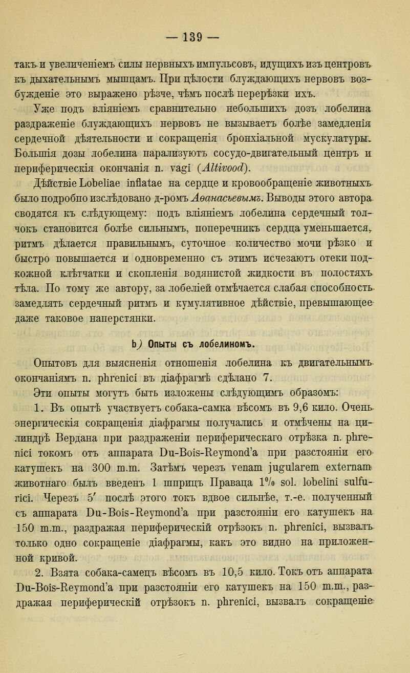 такъ- ж увелжчешемъ силы нервныхъ импульсовъ, идущихъ изъ центровъ Еъ дыхательнымъ мышцамъ. При целости блуждающихъ нервовъ воз- буждеше это выражено р'Ьзче, ч'Ьмъ посл'Ь перерезки ихъ. Уже подъ вл1яшемъ сравнительно небольшихъ дозъ лобелина раздраженхе блуждающихъ нервовъ не вызываетъ бол^е замедлешя сердечной деятельности и сокращешя бронх1альной мускулатуры. Больппя дозы лобелина парализуютъ сосудо-двигательный центръ ж периферическ1я окончашя п. ущ[ (Л1Шоос1). ДМств1е ЬоЪеИае шйа1;ае на сердце и кровообращеше животныхъ было подробно изсл^довано д-ромъ^ебгмасъееьшз. Выводы этого автора- сводятся къ следующему: нодъ влтяшемъ лобелина сердечный тол- чокъ становится бол^е сильнымъ, поперечникъ сердца уменьшается^ ритмъ делается правильнылгъ, суточное количество мочи р^зко и быстро повышается и одновременно съ этимъ исчезаютъ отеки под- кожной клетчатки и скоплешя водянистой жидкости въ полостяхъ. т^ла. По тому же автору, за лобел1ей отмечается слабая способность- замедлять сердечный ритмъ и кумулятивное дМств1е, превышающее даже таковое наперстяшж. Ь^ Опыты съ лобелиномъ. Опытовъ для Быяснешя отношешя лобелина къ двигательнымъ окончашямъ п. рЬгетс! въ дхафрагай сделано 7. Эти опыты могутъ быть изложены следуюпщмъ образомъ: 1. Въ опыте участвуетъ собака-самка весомъ въ 9,6 кило. Очень энергическ1я сокращешя д1афрагмы получались и отмечены на ци- линдре Вердана при раздражеши нериферическаго отрезка п. рЬге- тс1 токомъ отъ аппарата Ви-Во18-Ееутоп(1'а при разстоянш его катушекъ на 300 ш.ш. Затемъ черезъ уепаш ]и§и1агеш ех^етапь животнаго былъ введенъ 1 шприцъ Праваца 1°1о 8о1. 1оЪе1М 8иШ1- пс1. Черезъ 5' после этого токъ вдвое сильнее, т.-е. полученный съ аппарата Ви-Во18-Кеушопй'а при разстоянш его катушекъ на 150 ш.ш., раздражая периферическш отрезокъ п. рЬгешс!, вызвалъ. только одно сокращеше даафрагмы, какъ это видно на приложен- ной кривой. 2. Взята собака-самецъ весомъ въ 10,5 кило. Токъ отъ аппарата Ви-Во18-Ееутоп(1'а при разстоянш его катушекъ на 150 ш.т., раз- дражая периферическгй отрезокъ п. рЬгепхс!, вызвалъ сокращеше