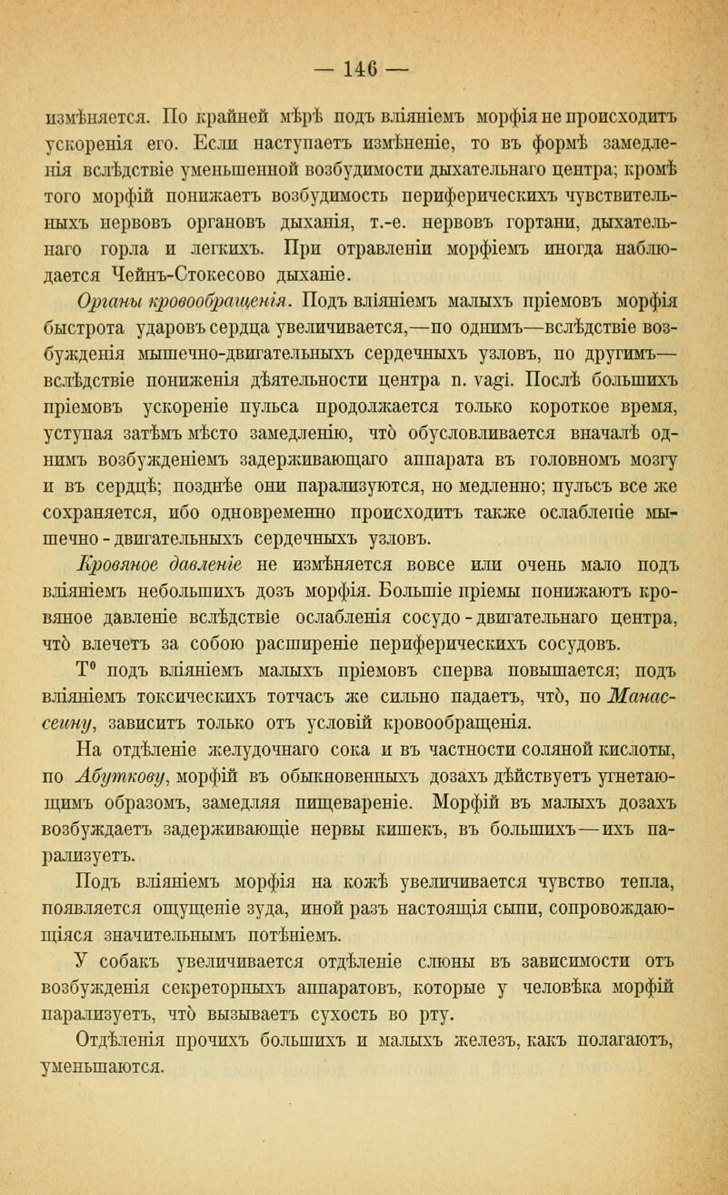 изм-Ьняется. По крайней м^Ьр^ подъ вл1ян1емъ морф1я не происходить ускоретя его. Если наступаетъ изм^неше, то въ форьЛ замедле- Н1Я всл'Ьдств1е уменьшенной возбудимости дыхательнаго центра; кром:Ь того морфш понижаетъ возбудимость периферическихъ чувствитель- ныхъ нервовъ органовъ дыхашя, т.-е. нервовъ гортани, дыхатель- наго горла и легкихъ. При отравленш морф1емъ иногда наблю- дается Чейнъ-Стокесово дыхаше. Органы к/ровообращешя. Подъ вл1ян1емъ малыхъ пргемовъ морф1я быстрота ударовъ сердца увеличивается,—но однимъ—всл^дствхе воз- буждешя ьшшечно-двигательныхъ сердечныхъ узловъ, но другимъ— всл'Ьдствге нониженгя деятельности центра п. уа^!. Посл^ большихъ пргемовъ ускореше пульса продолжается только короткое время, уступая зат^мъ м'Ьсто замедленш), что обусловливается вначале од- нимъ возбужденгемъ задерлшвающаго аппарата въ головномъ мозгу и въ сердц-Ь; поздн'Ье они парализуются, но медленно; пульсъ все же сохраняется, ибо одновременно происходить также ослаблетае мы- шечно - двигательныхъ сердечныхъ узловъ. Кровяное давлеше не изменяется вовсе или очень мало подъ вл1ятемъ небольшихъ дозъ морфгя. Большге нргемы понижаютъ кро- вяное давлевте всл^дстЕхе ослаблешя сосудо - двигательнаго центра, чтЬ влечетъ за собою расширеше периферическихъ сосудовъ. Т^ подъ влгяшемъ малыхъ пр1емовъ сперва повышается; подъ вл1яшемъ токсическихъ тотчасъ же сильно падаетъ, чтб, по Манас- сеииу, зависитъ только отъ условш кровообращешя. На отд^леше желудочнаго сока и въ частности соляной кислоты, по Абуткову, морфш въ обыкновенныхъ дозахъ дМствуетъ угнетаю- щимъ образомъ, замедляя пип],еварен1е. Морфш въ малыхъ дозахъ возбуждаетъ задерживаюп],1е нервы кишекъ, въ большихъ—ихъ па- рализуетъ. Подъ вл1яшемъ морфгя на кож^ увеличивается чувство тепла, появляется оп];уш;ете зуда, иной разъ настоящ1я сыпи, сопровождаю- щхяся значительнымъ нот^шемь. У собакъ увеличивается отд^леше слюны въ зависимости отъ возбуждешя секреторныхъ аппаратовъ, которые у человека морфш парализуетъ, что вызываетъ сухость во рту. Отд^летя прочихъ большихъ и малыхъ железъ, какъ полагаютъ, уменьшаются.