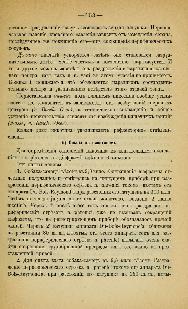 котиномъ раздражете пазухъ замедляетъ сердце лягушки. Первона- чальное падете кровяного давлешя зависитъ отъ замедлен1я сердца, последующее же повышеше его—отъ сокращешя периферическихъ сосудовъ. Дыханге вначале ускоряется, зат^мъ оно становится затруд- нительнымъ, дал'Ье—мен^е частымъ и постепенно парализуется. И то и другое можетъ зависать отъ раздражешя и паралича дыхатель- наго центра, такъ какъ п. п. ^щ\ въ этомъ участ1я не принимаютъ. Кожная 1; понижается, что объясняется параличомъ сосудодвига- тельнаго центра и увеличенною всл'Ьдств1е этого отдачей тепла. Перистальтика кишекъ подъ вл1яшемъ никотина вообще усили- вается, что становится въ зависимость отъ возбужденш нервныхъ центровъ (V. Вавск, Озег), а тетаническое сокращеше и общее усилеше перистальтики зависятъ отъ возбуждешя кишечныхъ ганглш (Жаззе, V. ВазсЪ, Озег). Малыя дозы никотина увеличиваютъ рефлекторное отд'Ьлеше слюны. Ъ) Опыты съ никотиномъ. Для опред'Ьлешя отношенш никотина къ двигательнымъ оконча- шямъ п. р11геп1с1 въ дхафрагм^ сделано 6 опытовъ. Эти опыты таковы: 1. Собака-самецъ в^сомъвъ 9,8 кило. Сокращешя д1афрагмы от- четливо получались и отмечались на пишущемъ приборе при раз- дражеши периферическаго отрезка п. рЬгепхс! токомъ, взятымъ отъ аппарата Ви-Во18-Ееутопс1'а при разстоянш его катушекъ на 300 ш.т. Зат^мъ ш уепат зп^икгет ех1;егпап1 животнаго введено 2 капли тсо1;т'а. Черезъ 4' посл^ этого токъ той же силы, раздражая пе- риферическш отр^зокъ п. рЬгешс!, уже не вызывалъ сокращенш Д1афрагмы, что на регистрирующемъ приборе обозначалось прямой лин1ей. Черезъ 2' катушки аппарата Ви-Во18-Ееутопс1'а сближены на разстоянш 80 т. ш., и взятый отъ этого аппарата токъ для раз- 71;ражешя периферическаго отрезка п. рЬгепхс! вызывалъ очень сла- быя сокращешя грудобрюшной преграды, какъ это видно на пред- ставленной кривой. 2. Для опыта взята собака-самецъ въ 9,5 кило в^сомъ. Раздра- жете периферическаго отрезка п. рЬгепхс! токомъ отъ аппарата Вп- Во18-Кеутоп(1'а, при разстояши его катушекъ на 150 ш. ш., вызы-