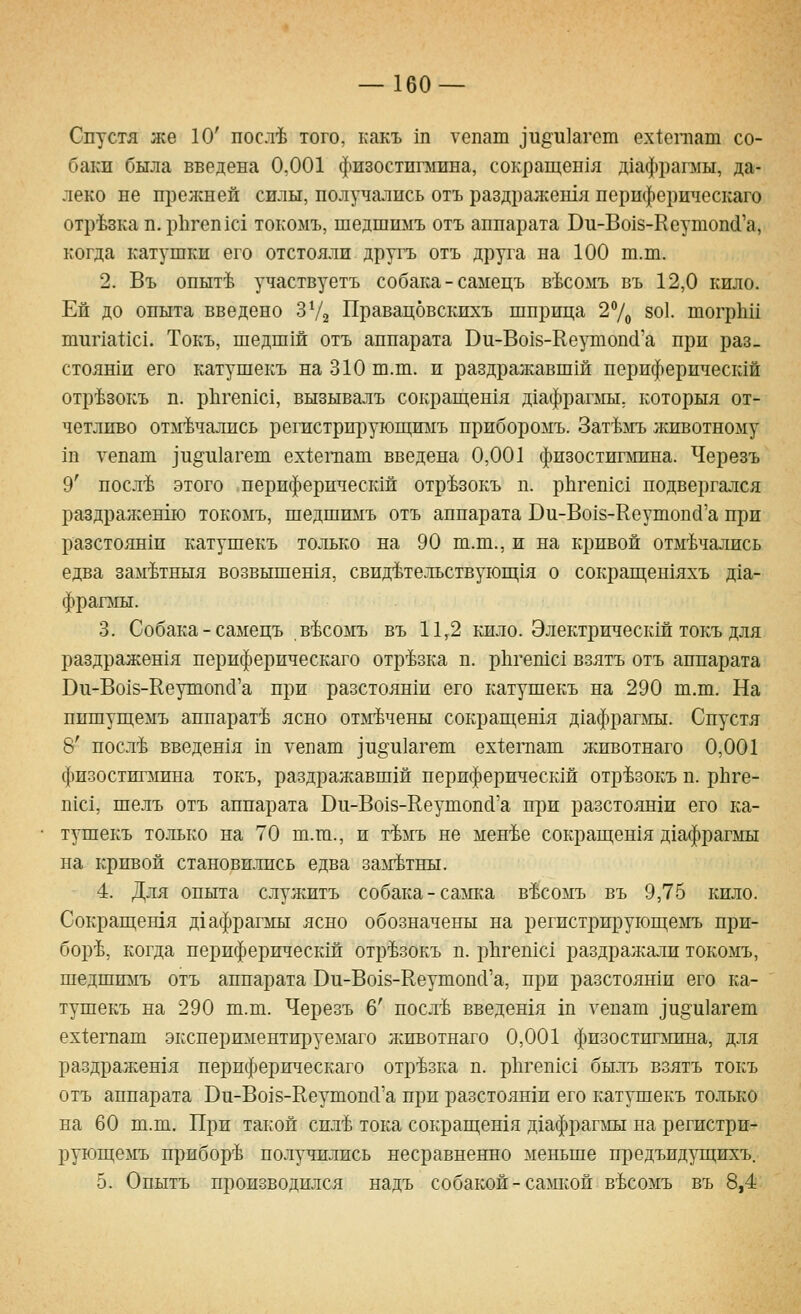 Спустя же 10' посл^ того, какъ ш тепаш ]и§^и]агс1п ех1;егпат со- баки была введена 0,001 физостигмина, сокращен1я д1афрагмы, да- леко не прежней силы, получались отъ раздражешя нерпферическаго отрезка п. р11геп1с1 токомъ, шедшнмъ отъ аппарата Ви-Во18-Кеутоп(1'а, когда катушки его отстояли другъ отъ друга на 100 т.т. 2. Въ опыт^ участвуетъ собака - самецъ в'Ьсомъ въ 12,0 кило. Ей до опыта введено ЗУг Правацовскихъ шприца 27о 8о1. шогрк!! шипа^1с1. Токъ, шедшш отъ аппарата Ви-Во18-Кеушопс1'а при раз. стояши его катушекъ на 310 ш.ш. и раздражавшш периферичестй отр^^зокъ п. рЬгепхс!, вызывалъ сокраш;ешя д1афрагыы. которыя от- четливо отмечались регистрируюп];и:мъ прибороыъ. Зат^мъ животному ш уепат ]и§'и1агеш ех1еп1ат введена 0,001 физостигмина. Черезъ 9' посл'Ь этого периферпчесшй отр^зокъ п. рЬгешс! подвергался раздраженж) токомъ, шедшимъ отъ аппарата Ви-Во18-Кеутопй'а при разстоянш катушекъ только на 90 ш.т., и на кривой отмечались едва зам^тныя возвышешя, свидетельствуюш;1я о сокращен1Яхъ д1а- фрагмы. 3. Собака - самецъ в^сомъ въ 11,2 кило. Электрическш токъ для раздражен1я нерпферическаго отрезка п. рЬгешс! взятъ отъ аппарата Ви-Во18-Ееушопс1'а при разстоянш его катушекъ на 290 т.ш. На пишущемъ аппарате ясно отмечены сокращешя д1афрагмы. Спустя 8' после введен1я ш уепаш ^и^и^геш ех1;еп1ат животнаго 0,001 физостигмина токъ, раздражавшей нериферическш отрезокъ п. рЬге- П1с1, шелъ отъ аппарата Ви-Во18-Ееутопс1'а при разстоян1и его ка- тушекъ только на 70 ш.ш., и темъ не менее сокращен1я д1афрагмы на кривой становились едва за^гетны. 4. Для опыта служитъ собака-салша в^сожь въ 9,75 кило. Сокраш;ешя д1афрагмы ясно обозначены на регистрируюш;емъ при- боре, когда нериферическш отрезокъ п. р11геп1с1 раздражали токомъ, шедшимъ отъ аппарата Ви-Во18-КеутопсГа, при разстоян1и его ка- тушекъ на 290 ш.ш. Черезъ 6' после введешя ш гепаш ^и§'и1а^ет ех1;егпат экспериментируемаго животнаго 0,001 физостиглшна, для раздражешя нерпферическаго отрезка п. рЬгепк! былъ взятъ токъ отъ аппарата Ви-Во18-Ееушоп(Га при разстоянш его катушекъ только на 60 ш.ш. При такой силе тока сокращенхя д1афрагмы на регистри- руюп];е]\гь приборе получились несравненно меньше предъидуш;ихъ. 5. Опытъ производился надъ собакой - самкой весомъ въ 8,4