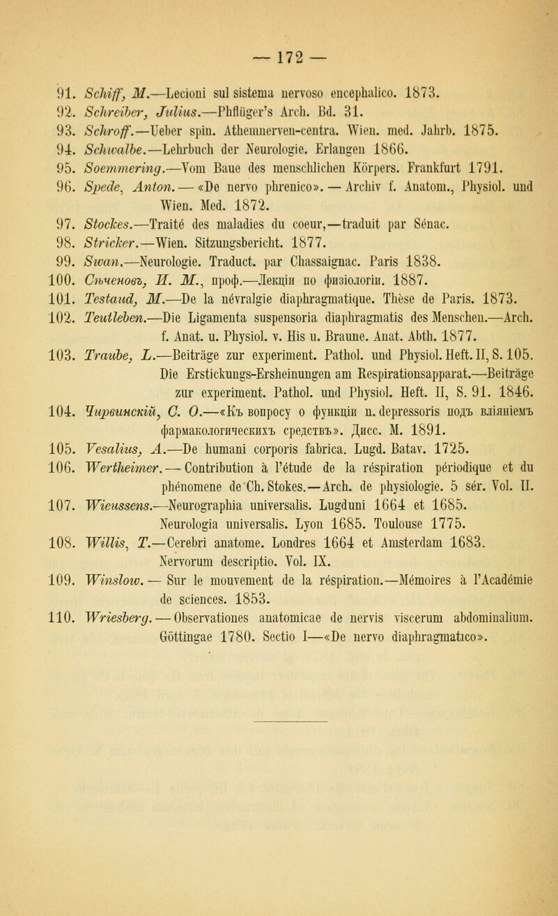 91. 8сЫ^, М.—Ьес1оп1 8и18181ета иегуово епсерЬаИсо. 1873. 92. 8с]ггегЬе1', ^г^^^и8.—РЬй(|дег'8 АгсЬ. Б(1. 31. 93. ВсЬго^.—БеЬег 8рш. Айетцсгуеп-сепЬчг. АУ^еи. тес1. ДаЬгЬ. 1875. 94. ЗсЫсаШ.—Ъ^ЬхЫиЪ. йег Кеиго1о^1е. Егкп^еи 1866. 95. Зоеттеппд.—Уош Вайе йез тепйсЬПсЬеп Когрегз. ГгапкГиг!; 1791. 96. 8рес1е^ Ап1оп. — «Бе пегуо рЬгеп1со». — АгсЫу Г. Апа1от., Р11у81о1. иий \У1еп. Мей. 1872. 97. ЗЬоскез.—Тга11ё йез таЬШез йи соеиг,—(гайиИ, раг 8ёпас. 98. 8ЫсЪг.—Ж\&^. ШгшфтсЫ. 1877. 99. Згоап,—Неиго1о^1е, Тгайис!. раг С11а88а1ёпас. Рап8 1838. 100. Спченовъ, И. Ж, проф.—Лекц1и по физюлогш. 1887. 101. ТезЬаид,, Ж.—Ве 1а пётга1^1е (11ар11га§таи(|ие. ТИёзе йе Рапз. 1873. 102. ТеиНеЪеп.—016 Ь1датеп1;а 8и8реп80Г1а сИарЬга^га^з йез МепзсЬеп.—АгсЬ. Ь кй'дХ. и. РЬузю!. V. Шз п. Вгаипе. Апа!. АЫЬ. 1877. 103. ТгаиЪе, Ь.—ВеШ'а^е гиг ехрептеп!. РаЙо!. ипй РЬу81о1. Ней. II, 8.105. 1)16 Ег811скип^8-Ег811С1пип^еп ат Ке8р1га110П8аррага1;.—ВеИ;га^е гиг ехрептей. Ра111о1. ип(1 РЬу81о1. Еей. II, 8. 91. 1846. 104. Чирвинскш, С. О.—«Къ вопросу о функц1и п. йергеззопз подъ вл1ян1емъ фармакологнческихъ средствъ». Дисс. М. 1891. 105. УезаНиз, А.—Ве Ьитап! согрог18 &Ьпса. Ьи^й. Ва1ау. 1725. 106. У^егЫгегтег. — СопШЬииои а Гё1ийе йе 1а гё8р1гаиоп рё^^ой^^ие е!; йи рЬёпотепе йе СЬ. 81;оке8.—АгсЬ. йе рЬу81о1од1е. 5 зёг. Уо1. II. 107. ТУгеиззепз.—Кеиго^гарЫа ишуегзаИз. Ьи§йит 1664 е! 1685. Nеи^о1о^^а иштегзаИз. Ьуои 1685. Тои1ои8е 1775. 108. У^^гШз^ Г.—СегеЬп апа1оте. Ьопйгеа 1664 е!, Ат81;егйат 1683. Кегуогит йезсгхрИо. Уо1. IX. 109. ТУшз1ог€. — 8иг 1е тоитетеп!; йе 1а гё8р1га11оп.—Мёто1ге8 а ГАсайёт1е йе 8С1епсе8. 1853. 110. '\\^гге8Ъегд. — 0Ь8егта1;1опе8 аиа1;от1сае йе пегу18 У18сегип1 аЬйотшаКиш. 6б11ш2;ае 1780. ЗесНо I—«Бе иегто ШарИга^а^юо».