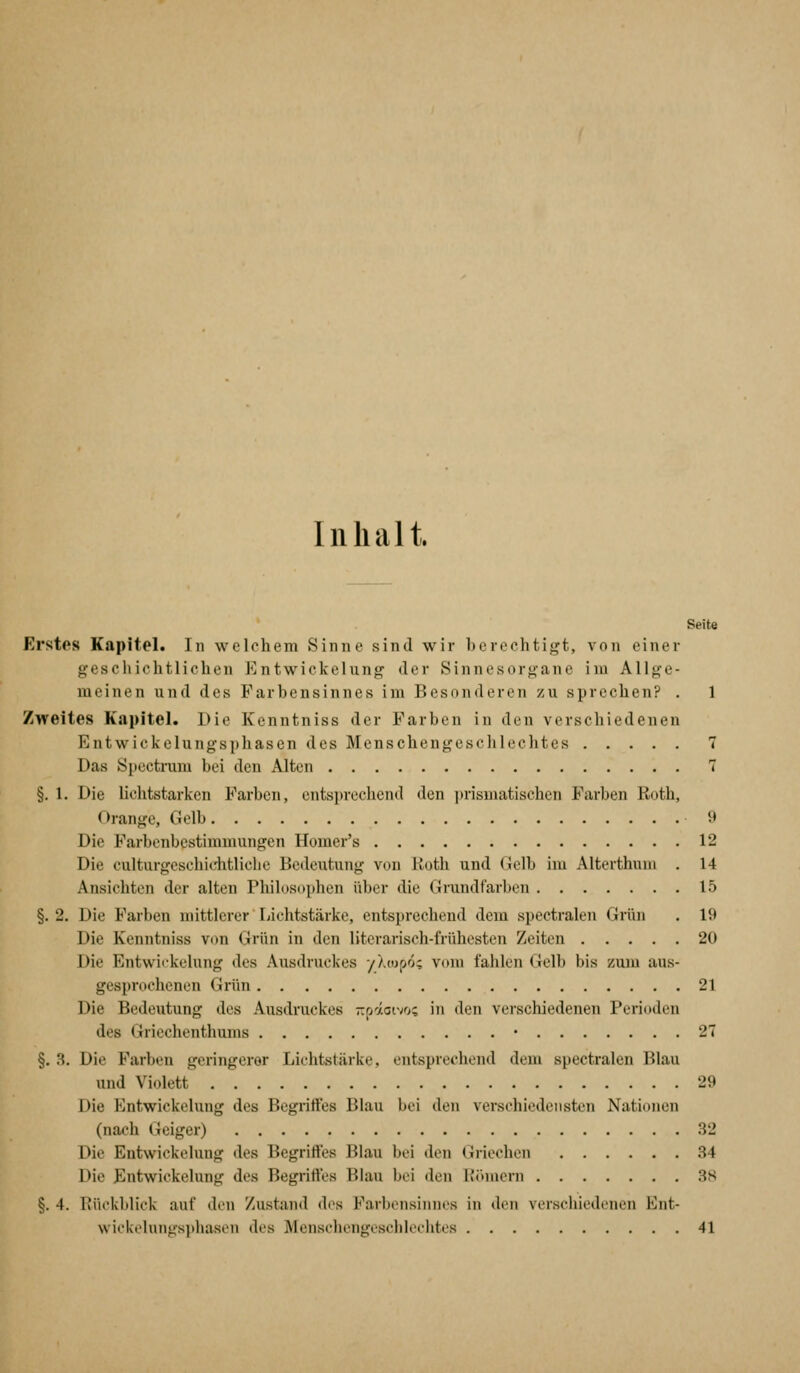 Inhalt. Seite Erstos Kapitel. In welchem Sinne sind wir berechtigt, von einer gescliichtlichen Entwickelung der Sinnesorgane im Allge- meinen und des Farbensinnes im Besonderen zu sprechen? . 1 Zweites Kapitel. Die Kenntniss der Farben in den verschiedenen Entwickelungsphasen des Menschengesclilcclitcs 7 Das Spectrum bei den Alten 7 §. 1. Die lichtstarken Farben, entsprechend den prismatischen Farben Eoth, Orange, (!olb 9 Die Farbenbestimmungen Homer's 12 Die culturgeschichtliche Bedeutung von Roth und Gelb im Alterthum . 14 Ansichten der alten Pliilosophen über die Grundfarben 15 §. 2. Die Farben mittlerer Fiichtstärkc, entsprechend dem spectralen Grün . 19 Die Kenntniss von Grün in den literarisch-frühesten Zeiten 20 Die Entwiikclung des Ausdruckes yÄojpo; vom fahlen Gelb bis zuiu aus- gesprochenen Grün 21 Die Bedeutung des Ausdruckes -pototvo; in den verschiedenen Perioden des Gricchenthums • 27 §. B. Die Farben geringerer Lichtstärke, entsprechend dem spectralen Blau und Violett 29 Die Entwickelung des Begriffes Blau bei den verschiedensten Nationen (nach Geiger) 32 Die Entwickelung des Begriffes Blau bei den Griechen 34 Die Entwickelung des Begriffes Blau bei den Hörnern 38 §. 4. Kückblick auf den Zustand des Farbensinnes in den verscliiedenen Ent- wickelungsphasen des Menschengeschlechtes 41