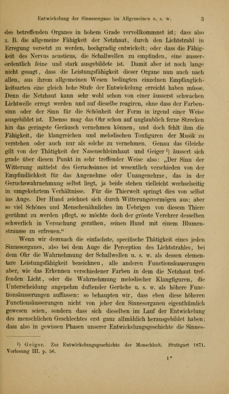 Entwifkelung der Sinnesorp;aiif im Allfj:iiueinin u. s. \v. ;{ <les betreffenden (Jrganes in hohem (irade vervollkommnet ist; dass also ■j.. B. die allfjemeine Fähigkeit der Netzhaut, durch den Lichtstrahl in Erregung versetzt zu werden, hochgradig entwickelt; oder dass die J'ähig- keit des Nervus acusticus, die .Schallwellen zu empfinden, eine ausser- ^)rdentlich feine und stark ausgebildete ist. Damit aber ist noch lange nicht gesagt, dass die Leistungsfähigkeit dieser Organe nun auch nach uUen, aus ihrem allgemeinen ^^'esen bedingten einzelnen Emptanglich- keitsarten eine gleich hohe Stufe der Entwickelung erreicht haben müsse. Denn die Netzhaut kann sehr wohl schon von einer äusserst schwachen Lichtwelle erregt werden und auf dieselbe reagiren, ohne dass der Farben- sinn oder der Sinn für die Schönheit der Form in irgend einer Weise ausgebildet ist. Ebenso mag das Ohr schon auf unglaublich ferne Strecken hin das geringste Geräusch vernehmen können, nnd doch fehlt ihm die Fähigkeit, die klangreichen nnd melodischen Tonfiguren der Musik zu verstehen oder auch nur als solche zu vernehmen. Genau das Gleiche gilt von der Thätigkeit der Nasenschleimhaut und Geiger ^) äuss(?rt sich grade über diesen Punkt in sehr treffender Weise also: „Der Sinn der Wittenmg mittelst des Geruchsinnes ist wesenthch verschieden von der Empfindlichkeit für das xingenehme oder Unangenehme, das in der Gemchswahrnehmung selbst liegt, ja beide stehen vielleicht wechselseitig in umgekehrtem Verhältnisse. Für die Thierwelt springt dies von selbst ins Auge. Der Hund zeichnet sich durch Witterungsvermögen aus; aber so viel Schönes und Menschenähnliches im Uebrigen von diesem Thiere gerühmt zu werden pflegt, so möchte doch der grösste Verehrer desselben schwerlich in Versuchung gerathen. seinen Hund mit einem Blumen- strausse zu erfreuen. Wenn ^vir demnach die einfachste, specifische Thätigkeit eines jeden Sinnesorganes, also bei dem Auge die Perception des Lichtstrahles, bei dem Ohr die Wahrnehmung der Schallwellen u. s. w. als dessen elemen- tare Leistungsfähigkeit bezeichnen, alle anderen Functionsäusserungen aber, wie das Erkennen verschiedener Farben in dem die Netzhaut tref- fenden Licht, oder die Wahrnehmung melodischer Ivlangfiguren, die Unterscheidung angenehm duftender Gerüche u. s. w. als höhere Func- tionsäusserungen auffassen: so behaupten wir, dass eben diese höheren Functionsäusserungen nicht von jeher den Sinnesorganen eigenthümlich gewesen seien, sondern dass sich dieselben im Lauf der Entwickelung des menschlichen Geschlechtes erst ganz allmählich herausgebildet haben; dass also in gewissen Phasen unserer Entwickelungsgeschicht« die Sinnes- 1) Geiger. 'Lm Entwickelungsgeschichte der Menschheit. Stuttgart 1871. Vorlesung III. p. 56. 1*