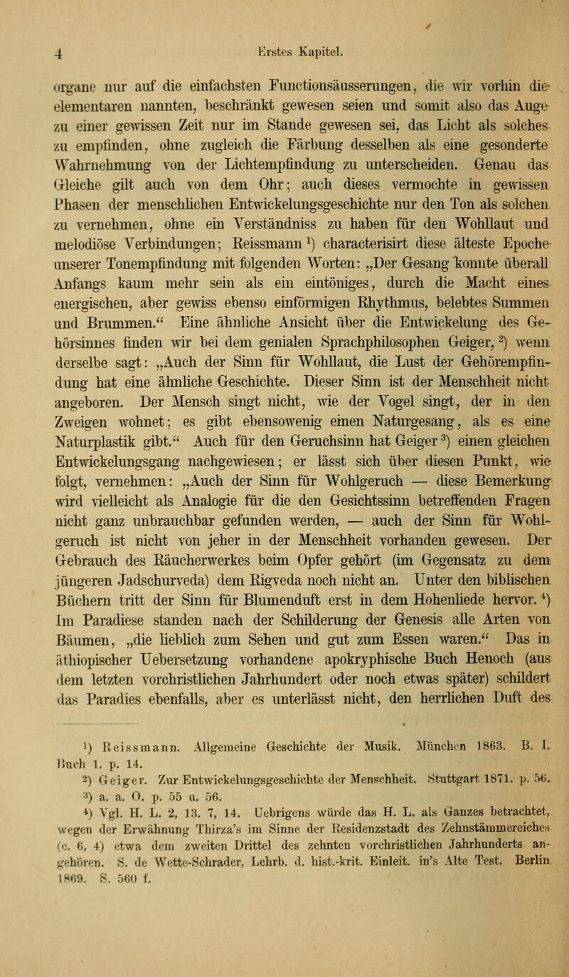 Organe nur auf die einfachsten Functionsäusserungen, die wir vorhin die- elementaren nannten, beschränkt gewesen seien und somit also das Auge zu einer geAvissen Zeit nur im Stande gewesen sei, das Licht als solches zu empfinden, ohne zugleich die Färbung desselben als eine gesonderte Wahrnehmung von der Lichtempfindung zu imterscheiden. Genau das Grleiche gilt auch von dem Ohr; auch dieses vermochte in gewissen Phasen der mensclüichen Entwickelungsgeschichte nur den Ton als solchen zu vernehmen, ohne ein Verständniss zu haben für den Wohllaut und melodiöse Verbindungen; Reissmann ^) characterisirt diese älteste Epoche- unserer Tonempfindung mit folgenden Worten: „Der Gesang konnte überall Anfangs kaum mehr sein als ein eintöniges, durch die Macht eines energischen, aber gewiss ebenso einförmigen Rhythmus, belebtes Summen und Brummen. Eine ähnliche Ansicht über die Entwickelung des Ge- hörsinnes finden wir bei dem genialen Sprachphilosophen Geiger, -) wenn derselbe sagt: „Auch der Sinn für Wohllaut, die Lust der Gehörempfiu- dung hat eine ähnhche Geschichte. Dieser Sinn ist der Menschheit nicht angeboren. Der Mensch singt nicht, -wie der Yogel singt, der in den Zweigen wohnet; es gibt ebensowenig einen Naturgesang, als es eine Naturplastik gibt. Auch für den Geruchsinn hat Geiger^) einen gleichen Entwickelungsgang nachgewiesen; er lässt sich über diesen Punkt, wie folgt, vernehmen: „Auch der Sinn für Wohlgeruch — diese Bemerkung' wird vielleicht als Analogie für die den Gesichtssinn betreffenden Fragen nicht ganz unbrauchbar gefunden werden, — auch der Sinn füi Wohl- geruch ist nicht von jeher in der Menschheit vorhanden gewesen. Der Gebrauch des Räucherwerkes beim Opfer gehört (im Gegensatz zu dem jüngeren Jadschurv^eda) dem Rigveda noch nicht an. Unter den biblischen Büchern tritt der Sinn für Blumenduft erst in dem Hohenhede hervor. *) Im Paradiese standen nach der Schilderung der Genesis alle Arten von Bäumen, „die lieblich zum Sehen und gut zum Essen waren. Das in iithiopischer TJebersetzung vorhandene apokryphische Buch Henoch (aus dem letzten vorchristlichen Jahi'hundert oder noch etwas später) schildert das Paradies ebenfalls, aber es unterlässt nicht, den herrhchen Duft des ') Reissmann. Allgemeine Geschichte der Musik. München 1863. B. I. IJuch 1. p. 14. 2) Geiger. Zur Entwickelungsgeschichte der Menschheit. Stuttgart 1871. p. 56. ■*) a. a. O. p. 55 u. 56. *) Vgl, H. L. 2, LS. 7, 14. Uebrigcns würde das H. L. als Ganzes betrachtet, wegen der Erwähnung Thirza's im Sinne der Residenzstadt des Zehnstämmereiches (c. 6, 4) etwa dem zweiten Drittel des zehnten vorchristlichen Jahrhunderts an- tfehören. S. de Wettc-Schrader, Lehrb. d. hist.-krit. Einleit. in's Alte Test. Berlin 1869. S. 560 f.