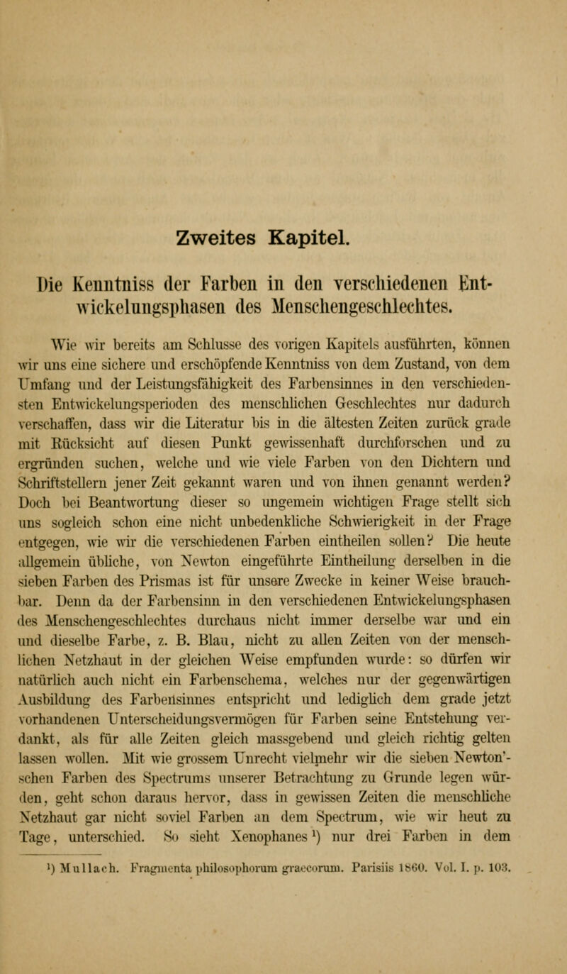 Die Keuutniss der Farben in den verschiedenen Knt- wickelungsphasen des Menschengeschlechtes. Wie \nr bereits am Schlüsse des vurigen Kapitels ausführten, können wir uns eine sichere und erschöpfende Kenntniss von dem Zustand, von dem Umfang und der Leistungsfähigkeit des Farbensinnes in den verschieden- sten Entwickelungsperioden des menschlichen Geschlechtes nur dadurch verschaffen, dass mr die Literatur bis in die ältesten Zeiten zurück grade mit Rücksicht auf diesen Pimkt ge^vissenhaft durchforschen und zu ergründen suchen, welche und Avie viele P'arben von den Dichtem und Schriftstellern jener Zeit gekannt waren und von ihnen genannt werden? Doch bei Beantwortung dieser so ungemein wichtigen Frage stellt sich »ms sogleich schon eine nicht unbedenkliche Schwierigkeit in der Frage entgegen, wie wir die verschiedenen Farben eintheilen sollen? Die heute allgemein übüche, von Newton eingeführte Eintheilung derselben in die sieben Farben des Prismas ist für unsore Zwecke in keiner Weise brauch- bar. Denn da der Farbensinn in den verschiedenen Entwickelungsphasen des Menschengeschlechtes durchaus nicht immer derselbe war und ein und dieselbe Farbe, z. B. Blau, nicht zu allen Zeiten von der mensch- lichen Netzhaut in der gleichen Weise empfunden wurde: so dürfen wir uatürüch auch nicht ein Farbenschema, welches nm' der gegenwärtigen Ausbildung des Farbensinnes entspricht und ledigüch dem grade jetzt vorhandenen Unterscheidungsveraiögen für Farben seine Entstehung ver- dankt, als für alle Zeiten gleich massgebend und gleich richtig gelten lassen wollen. Mit wie grossem Unrecht vieljnehr wir die sieben Newton'- schen Farben des Spectrums unserer Betrachtung zu Grunde legen wür- den, geht schon daraus hervor, dass in gewissen Zeiten die menschliche Netzhaut gar nicht soviel Farben an dem Spectrum, wie wir heut zu Tage, unterschied. So sieht Xenophanes ^) nur drei Farben in dem