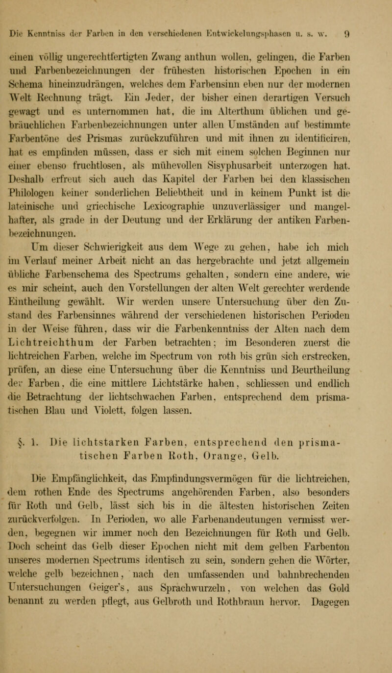 oiueu vülli<,^ unijt'reclitfertigften Zwanji' anthuii wollen, golin^eii, die Farben und Farbenbezeiclmun^en der frühesten historischen Epochen in ein ♦Si'hema hinehizudränjjen, welches dem Farbensinn elten nur der modernen Welt liechnung träijt. Ein Jeder, der bisher einen derartij?en Versuch gewag^t und es unternommen hat, die im Alterthum üblichen und ge- bräuchliclu'u Farbenbezeichnungen unter allen Umständen auf bestimmte Farbent<>ne deS Prismas zurückzuführen und mit ihnen zu identiliciren. hat es empünden müssen, dass er sicli mit einem solchen Beginnen nur einer ebenso fruchtlosen, als mühevollen Sisyphusarbeit unterzogen hat. Deshalb erfreut sich auch das Kapitel der Far1)en bei den klassischen Philologen keiner sonderlichen Beliebtheit und in kehieni Punkt ist die lateinische und griechische Lexicographie unzuverlässiger und mangel- hafter, als grade in der Deutung und der Erklärung der antiken Farben- be/.eichnungen. Um dieser Schwierigkeit aus dem Wege zu gehen, habe ich mich im Verlauf meiner Arbeit nicht an das hergebraclite und jetzt allgemein ül)liche Farbenschema des Spectrums gehalten, sondern eine andere, ^rie es mir scheint, auch den Vorstellungen der alten Welt gerechter werdende Eintheilung gewählt. Wir werden unsere Uutersuchmig über den Zu- stand des Farbensinnes während der verschiedenen historischen Perioden in der Weise führen, dass wir die Farbenkeuntniss der Alten nach dem Lichtreicht hu m der Farben betrachten; im Besonderen zuerst die lichtreichen Farben, welche im Spectrum von roth bis grün sich erstrecken, prüfen, an diese eine Untersuchung über die Kenntniss und Beurtheiluug dev Farben, die eine mittlere Lichtstärke haben, schliessen und endlich die Betrachtung der lichtschwachen Farben, entsprechend dem prisma- tischen Blau und Violett, folgen lassen. §. 1. Die lichtstarken Farben, entsprechend den prisma- tischen Farben Roth. Orange, Gelb. Die Emptiinglichkeit, das Emptindungsvermögen für die lichtreichen, dem rothen Ende des Spectrums angehörenden Farben, also besondei-s fiir Roth und Oelb, lässt sich bis in die ältesten historischen Zeiten zurückverfolgen. In Perioden, wo alle Farbenandeutungen vennisst wer- den, begegnen wir immer noch den Bezeichnungen für Roth und Gelb. Doch scheint das Gelb dieser E})ochen nicht mit dem gelben Farbenton unseres modernen Spectrums identisch zu sein, sondern gehen die Wörter, Avelche gelb bezeichnen, nach den umfassenden und bahnbrechenden Untersuchungen (reiger's, aus Sprachwurzeln, von welchen das Gold benannt zu werden pliegt, aus Gelbroth und Rothbraun hervor. Dagegen