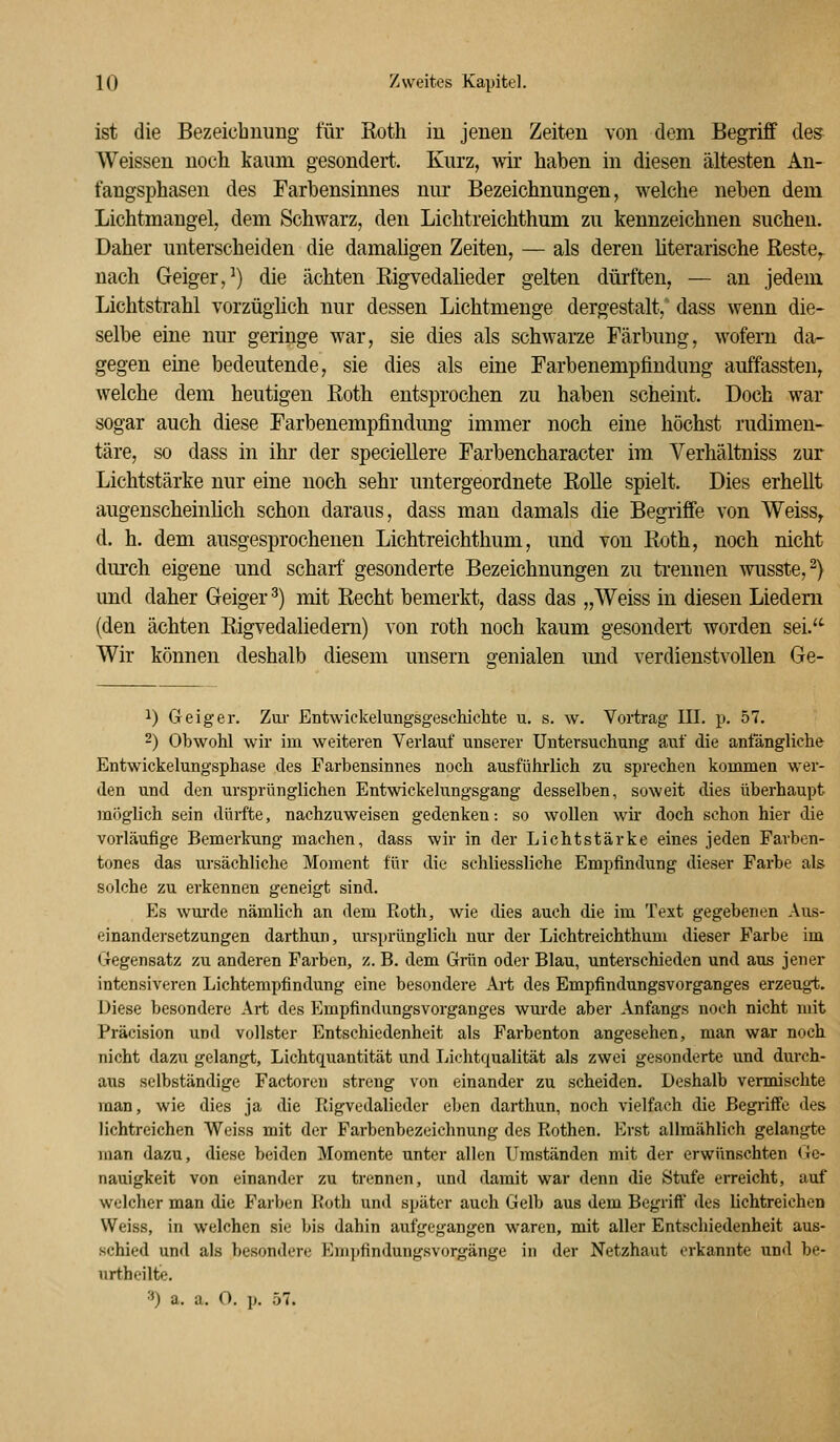 ist die Bezeiclinung für Roth in jenen Zeiten von dem Begriff des Weissen noch kaum gesondert. Kurz, wir haben in diesen ältesten An- fangsphasen des Farbensinnes niu* Bezeichnungen, welche neben dem Lichtmangel, dem Schwarz, den Lichtreichthum zu kennzeichnen suchen. Daher unterscheiden die damahgen Zeiten, — als deren Üterarische Reste^ nach Geiger,^) die ächten Rigvedaüeder gelten dürften, — an jedem Lichtstrahl vorzüghch nur dessen Lichtmenge dergestalt, dass wenn die- selbe eine nur geringe war, sie dies als schwarze Färbung, wofern da- gegen eine bedeutende, sie dies als eine Farbenempfindung auffassten^ welche dem heutigen Roth entsprochen zu haben scheint. Doch war sogar auch diese Farbenempfindung immer noch eine höchst rudimen- täre, so dass in ihr der specieUere Farbencharacter im Verhältniss zur Lichtstärke nur eine noch sehr untergeordnete Rolle spielt. Dies erhellt augenscheinhch schon daraus, dass man damals die Begriffe von Weiss,. d. h. dem ausgesprochenen Lichtreichthum, und von Roth, noch nicht durch eigene und scharf gesonderte Bezeichnungen zu trennen wusste,^) und daher Geiger ^) mit Recht bemerkt, dass das „Weiss in diesen Liedern (den ächten Rigvedaliedem) von roth noch kaum gesondert worden sei.^'^ Wir können deshalb diesem unsern genialen und verdienstvollen Ge- 1) Geiger. Zui- Entwickeluiigsgeschichte u. s. w. Vortrag III. p. 57. -) Obwohl wir im weiteren Verlauf unserer Untersuchung auf die anfängliche Entwickelungsphase des Farbensinnes noch ausführlich zu sprechen kommen wer- den und den ursprünglichen Entwickelungsgang desselben, soweit dies übei'haupt möglich sein dürfte, nachzuweisen gedenken: so wollen wh- doch schon hier die vorläufige Bemerkung machen, dass wir in der Lichtstärke eines jeden Farben- tones das ursächliche Moment für die schliessliche Empfindung dieser Farbe als solche zu erkennen geneigt sind. Es wurde nämlich an dem Eoth, wie dies auch die im Text gegebenen Aus- einandersetzungen darthun, ursprünglich nur der Lichtreichthum dieser Farbe im Gegensatz zu anderen Farben, z. B. dem Grün oder Blau, unterschieden und aus jener intensiveren Lichtempfindung eine besondere Art des Empfindungsvorganges erzeugt. Diese besondere Art des Empfindungsvorganges wm-de aber Anfangs noch nicht mit Präcision und vollster Entschiedenheit als Farbenton angesehen, man war noch nicht dazu gelangt, Lichtquantität und Ijichtqualität als zwei gesonderte und durch- aus selbständige Factoren streng von einander zu scheiden. Deshalb vermischte man, wie dies ja die Ptigvedalieder eben darthun, noch vielfach die Begriffe des lichtreichen Weiss mit der Farbenbezeichnung des Rothen. Erst allmählich gelangte man dazu, diese beiden Momente unter allen Umständen mit der erwünschten Ge- nauigkeit von einander zu trennen, und damit war denn die Stufe erreicht, auf welcher man die Farben Koth und später auch Gelb aus dem Begriff des lichtreichen Weiss, in welchen sie bis dahin aufgegangen waren, mit aller Entschiedenheit aus- schied und als besondere Em})findungsvorgänge in der Netzhaut erkannte und be- urthcilte. 3) a, a. O. p. 57.