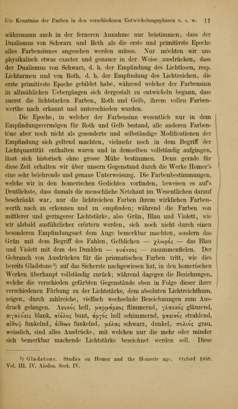 wähisiniinu auch in der IV'ruoivn Anmihnu' nur beistiimuoii. dass dor Dualismus von Schwarz und Roth als die erste und primitivste Epoche alles Farbensinnes angesehen werden müsse. Xur möchten wir uns physikalisch etwas exacter und genauer in der Weise ausdrücken, dass der Dualismus von Schwarz, d. h. der Emplindung des Lichtlosen, resp. Lichtarmen und von Roth, d. h. der Emptindung des Lichtreichen, die erste primitivste Epgche gebildet habe, während welcher der Farbensinn in alimählichen Uebergängen sich dergestalt zu entwickeln begann, dass zuerst die lichtstarken Farben, Ruth und Gelb, ihrem vollen Farben- werthe nach erkannt und unterschieden wurden. Die Epoche, in welcher der Farbensinn wesentlich mir in dem Emptindungsveniiögen für Roth und Gelb bestand, alle anderen Farben- time aber noch nicht als gesonderte und selbständige Moditicationen der Emptindung sich geltend machten, vielmehr noch in dem Begritt' der Lichtquantität enthalten waren und in demselben vollständig aufgingen, lässt sich historisch ohne grosse Mühe bestimmen. Denn gerade für diese Zeit erhalten Avir über unsem Gegenstand durch die Werke Homer's eine sehr belehrende und genaue Unterweisung. Die Farbenbestimmungeu. welche wir in den homerischen Gedichten vorlinden, beweisen es aufs Deutlichste, dass damals die menschliche Netzhaut im AVesentlichen darauf beschränkt war. nur die lichti'eichen Farben ilirem wirklichen Farben- werth nach zu erkennen und zu empfinden; während die Farben von mittlerer und geringerer Lichtstärke, also Grün, Blau und Violett, wie wir alsbald ausführlicher erörtern werden, sich noch nicht durch einen besonderen Emptindungsact dem Auge bemerkbar machten, sondern das Gnm mit dem Begriff des Fahlen. Gelblichen — /Xtoooc — das Blau und Violett mit dem des Dunklen — xoavso; — zusammentielen. Der Gebrauch von Ausdrücken für die prismatischen Farben tritt, wie dies bereits Gladstone ^) auf das Sicherste nachgewiesen hat. in den homerischen Werken überhaupt vollständig zurück; während dagegen die Beziehungen, welche die verschieden gefiirbten Gegenstände eben in Folge dieser ihrer verschiedenen Färbimg zu der Lichtstärke, dem absoluten Lichtreichthum. zeigen, durch zahlreiche, vielfach wechselnde Bezeiclmungen zum Aus- druck gelangen. Asüxo; hell, jxaptjiapeo; flimmernd, y^^^cuxo? glänzend, 3iYaÄoci; blank, aioXo; bunt, dpYo; hell sdümmernd. cpasivoc strahlend, aii^o'!^ funkelnd, ai'öcuv funkelnd. jisXa; schwarz, dunkel. 7:0X10; grau, weisshch, sind alles Ausdmcke. mit welchen nur die mehr oder minder sich bemerkbar machende Lichtstärke bezeichnet werden soll. Diese 1) Gladstone. Ötudies on Homer and tbe Houieric &<;<: Oxford ls*5S. Vol. ni. IV. Aiodos. Sect. IV.