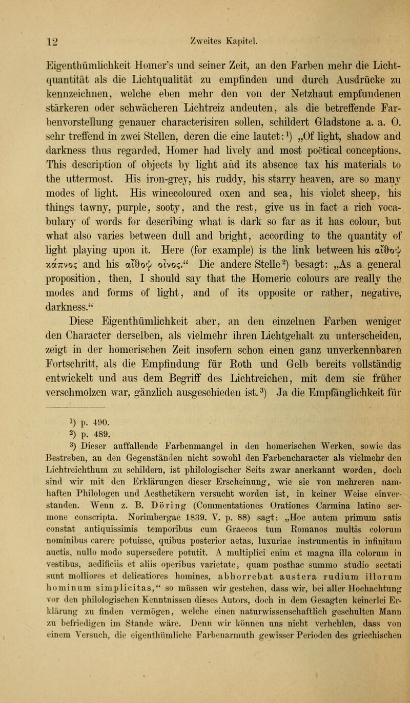 Eigeiithümlichkeit Humer's und seiner Zeit, an den Farben mehr die Liclit- quantität als die Lichtqualität zu empfinden und durch Ausdrücke zu kennzeichnen, welche eben mehr den von der Netzhaut empfundenen stärkeren oder schwächeren Lichtreiz andeuten, als die betreffende Far- benvorstellung genauer characterisiren sollen, schildert Gladstone a. a. 0. sehr treffend in zwei Stellen, deren die eine lautet: ^) „Of light, shadow and darkness thus regarded, Homer had üvely and most poetical conceptions. This description of objects by hght and its absence tax his materials to the uttermost. His iron-grey, his raddy, his starry heaven, are so many modes of light. His winecoloured oxen and sea, his violet sheep, his things tawny, purple, sooty, and the rest, give us in fact a rieh voca- bulary of Avords for describing what is dark so far as it has colour, but what also varies between dull and bright, according to the quantity of light playing upon it. Here (for example) is the link between his ai&od; xotTcvo? and his aibo'\) olvoc. Die andere Stelle^) besagt: „As a general proposition, then, I should say that the Homeric colours are really the modes and forms of light, and of its opposite or rather, negative, darkness. Diese Eigenthümhchkeit aber, an den einzelnen Farben Aveniger den Character derselben, als vielmehr ihren Lichtgehalt zu unterscheiden, zeigt in der homerischen Zeit insofern schon einen ganz unverkennbaren Fortschritt, als die Empfindung für Roth und Gelb bereits vollständig entwickelt und aus dem Begriff des Lichtreichen, mit dem sie früher verschmolzen war, gänzhch ausgeschieden ist. ^) Ja die Empfänglichkeit für 1) p. 490. 2) p. 489. 3) Dieser auffallende Farbenmangel in den homerischen Werken, sowie das Bestreben, an den Gegenstänilen nicht sowohl den Farbencharacter als vielmehr den Lichtreichthum zu scliildem, ist philologischer Seits zwar anerkannt worden, doch sind wir mit den Erklärungen dieser Erscheinung, wie sie von mehi-eren nam- haften Philologen und Aesthetikern versucht worden ist, in keiner Weise einver- standen. Wenn z. B. Döring (Commentationes Orationes Carmina latino ser- mone conscripta. Norimbergae 1839. V. p. 88) sagt: „Hoc autem primum satis constat antiquissimis temporibus cum Graecos tum Eoraanos multis colorum nominibus carere potuisse, quibus posterior aetas, luxuriae instrumentis in infinitum auctis, nuUo modo supcrsedere potutit. A multiplici enim et magna illa colorum in vestibus, aedificiis et aliis operibus varietate, quam posthac summo studio scctati sunt molliores et delicatiores homines, abhorrebat austera rudium illorum hominum simplicitas, so müssen wir gestehen, dass wir, bei aller Hochachtung vor den philologischen Kenntnissen dieses Autors, doch in dem Gesagten keinerlei Er- klüi-ung zu finden vermögen, welche einen naturwissenschaftlich geschulten Manu zu befriedigen im Stande wäre. Denn wir kimnen uns nicht verhehlen, dass von einem Versuch, die eigentliümlidie Farbenarmuth gewisser Perioden des griechischen