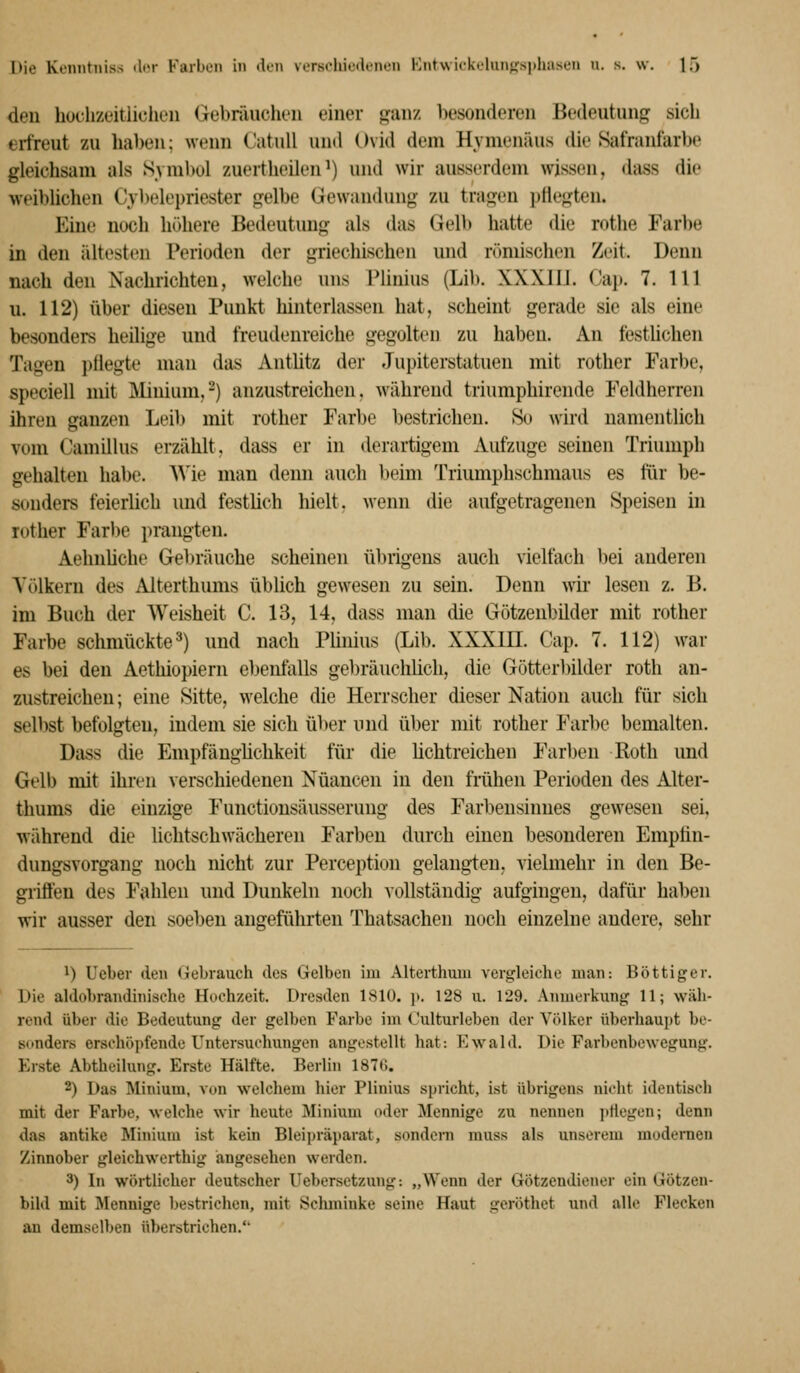 den huclizeitiichen Gebräuchen einer ganz besonderen Bedeutung sich erfreut zu haben; wenn Catull uiul Ovid dem Hymenäus die Safranfarbe gleichsam als Symbol zuertheilen') und wir ausserdem wissen, dass die weiblichen Cybelepriester gelbe (jewandung zu tragen pflegten. Eine noch höhere Bedeutung als das Gelb hatte die rothe Farbe in den ältesten Perioden der griechischen und römischen Zeit. Denn nach den Nachrichten, welche uns Plinius (Lib. XXXIIJ. Cap. 7. 111 u. 112) über diesen Punkt hinterlassen hat, scheint gerade sie als eine besondeis heilige und freudenreiche gegolten zu haben. An festUchen Tagen })flegte man das Antlitz der Jupiterstatuen mit rother Farbe, speciell mit Minium,-) anzustreichen, während triumphirende Feldherren ihren ganzen Leib mit rother Farbe bestrichen. So wird namentlich vom Camillus erzählt, dass er in derartigem Aufzuge seinen Triumph gehalten habe. Wie man denn auch beim Triumphschmaus es für be- sonders feierlich und festlich hielt, Avenn die aufgetragenen Speisen in rotlier Far))e prangten. Aehnliche Gebräuche scheinen übrigens auch vielfach bei anderen Völkern des Alterthums übüch gewesen zu sein. Denn wir lesen z. B. im Buch der Weisheit C. 13, 14, dass man die Götzenbilder mit rother Farbe schmückte^) und nach Plhiius (Lib. XXXIII. Cap. 7. 112) war es bei den Aethiopiern ebenfalls gel)räuchlich, die Götterbilder roth an- zustreichen; eine Sitte, welche die Herrscher dieser Nation auch für sich selbst befolgten, indem sie sich über und über mit rother Farl)o bemalten. Dass die Empfängüchkeit für die lichtreichen Farben Roth und Gelb mit ihren verschiedenen Nuancen in den frähen Perioden des Alter- thums die einzige Functionsäusserung des Farbensinnes gewesen sei, während die lichtschwächeren Farben durch einen besonderen Emptin- dungsvorgang noch nicht zur Perception gelangten, vielmehr in den Be- griffen des Fahlen und Dunkeln noch vollständig aufgingen, dafür haben wir ausser den soeben angeführten Thatsachen noch einzelne andere, sehr 1) Ucber den Gebrauch des Gelben im Alterthum vergleiche man: Böttiger. Die aldohrandinische Hochzeit. Dresden 1810. ]i. 128 u. 129. Anmerkung 11; wäh- rend über die Bedeutung der gelben Farbe im Kulturleben der Völker überliau])t be- sonders erschöpfende Untersuchungen angestellt hat: Ewald. Die Farbenbewegung. Erste Abtbeilung. Erste Hälfte. Berlin 1876. 2) Das Minium, von welchem hier Plinius spricht, ist übrigens nicht identisch mit der Farbe, welche wir heute Minium oder Mennige zu nennen pflegen; denn das antike Minium ist kein Bleipräparat, sondern muss als unserem modernen Zinnober gleichwerthig angesehen werden. 3) In wörtlicher deutscher Ueberset/Aing: „Wenn der Götzendiener ein Götzen- bild mit Mennige bestrichen, mit Sclmiinke seine Haut geröthet und alle Flecken an demselben überstrichen.