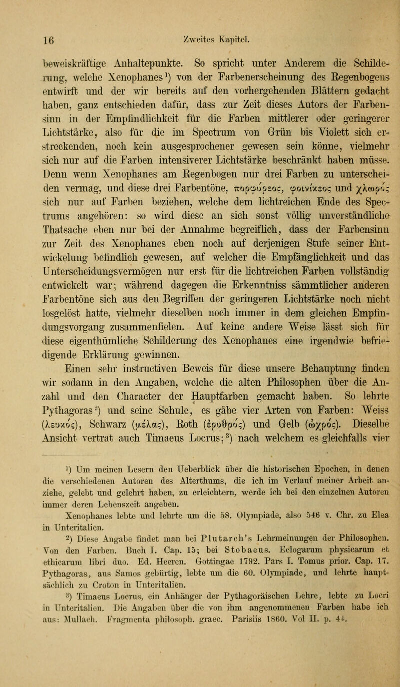 heweiskräftige Anhaltepunkte. So spricht unter xlnderem die Schilde- rung, welche Xenophanes^) von der Farbenerscheinung des Eegenbogens entwirft und der wir bereits auf den vorhergehenden Blättern gedacht haben, ganz entschieden dafür*, dass zur Zeit dieses Autors der Farben- sinn in der Empündlichkeit für die Farben mittlerer oder geringerer Lichtstärke, also für die im Spectrum von Grün bis Violett sich er- streckenden, noch kein ausgesprochener gewesen sein könne, vielmehr sich nur auf die Farben intensiverer Lichtstärke beschränkt haben müsse. Denn wenn Xenophanes am Regenbogen nur drei Farben zu unterschei- den vennag, und diese drei Farbentöne, T:opcpupsoc, üoivixso? und -/Xuipo- sich nur auf Farben beziehen, welche dem lichtreichen Ende des Spec- trums angehören: so vrird diese an sich sonst völüg unverständliche Thatsache eben nur bei der Annahme begreiflich, dass der Farbensinn zur Zeit des Xenophanes eben noch auf derjenigen Stufe seiner Ent- wickeluug befindlich gewesen, auf welcher die Empfängüchkeit und das Unterscheidungsvermögen nur erst für die üchtreichen Farben vollständig entwickelt war; während dagegen die Erkenntniss sämmthcher anderen Farbentöne sich aus den Begriffen der geringeren Lichtstärke noch nicht losgelöst hatte, vielmehr dieselben noch immer in dem gleichen Empfiu- dungsvorgang zusammenfielen. Auf keine andere Weise lässt sich für diese eigenthümliche Schilderung des Xenophanes eine irgendwie befrie- digende Erklärung gewinnen. Einen sehr instructiven Beweis für diese unsere Behauptung finden wir sodann in den Angaben, welche die alten Philosophen über die An- zahl und den Character der Hauptfarben gemacht haben. So lehrte Pythagoras^) und seine Schule, es gäbe vier Arten von Farben: Weiss (Xeuxoc), Schwarz {\iaXa.c), Roth (epu&poc) und Gelb (w^^po?). Dieselbe Ansicht vertrat auch Timaeus Locrus; ^) nach welchem es gleichfalls vier ^) Um meinen Lesern den Ueberblick über die historischen Epochen, in denen die verschiedenen Autoren des Alterthums, die ich im Verlauf meiner Arbeit an- ziehe, gelebt und gelehrt haben, zu erleichtern, werde ich bei den einzelnen Autoren immer deren Lebenszeit angeben. Xeno])hanes lebte und lehrte um die 58. Olympiade, also 546 v. Chr. zu Elea in ünteritalien. 2) Diese Angabe findet man bei Plutarch's Lehrmeinungen der Philosophen. Von den Farben. Buch L Cap. 15; bei Stobaeus. Eclogarum physicarum et ethicarum libn duo. Ed. Heeren. Gottingae 1792. Pars L Tomus prior. Cap. 17. Pythagoras, aus Samos gebürtig, lebte um die 60. Olympiade, und lehrte hau])t- sächlich zu Croton in Unteritalien. •0 Timaeus Locrus, ein Anhänger der Pythagoräischen Lehre, lebte zu Locri in ünteritalien. Die Angal)en über die von ihm angenommenen Farben habe ich aus: Mulladi. Fragmenta philosoph. graec. Parisiis 1S60. Vol IL p. 44.
