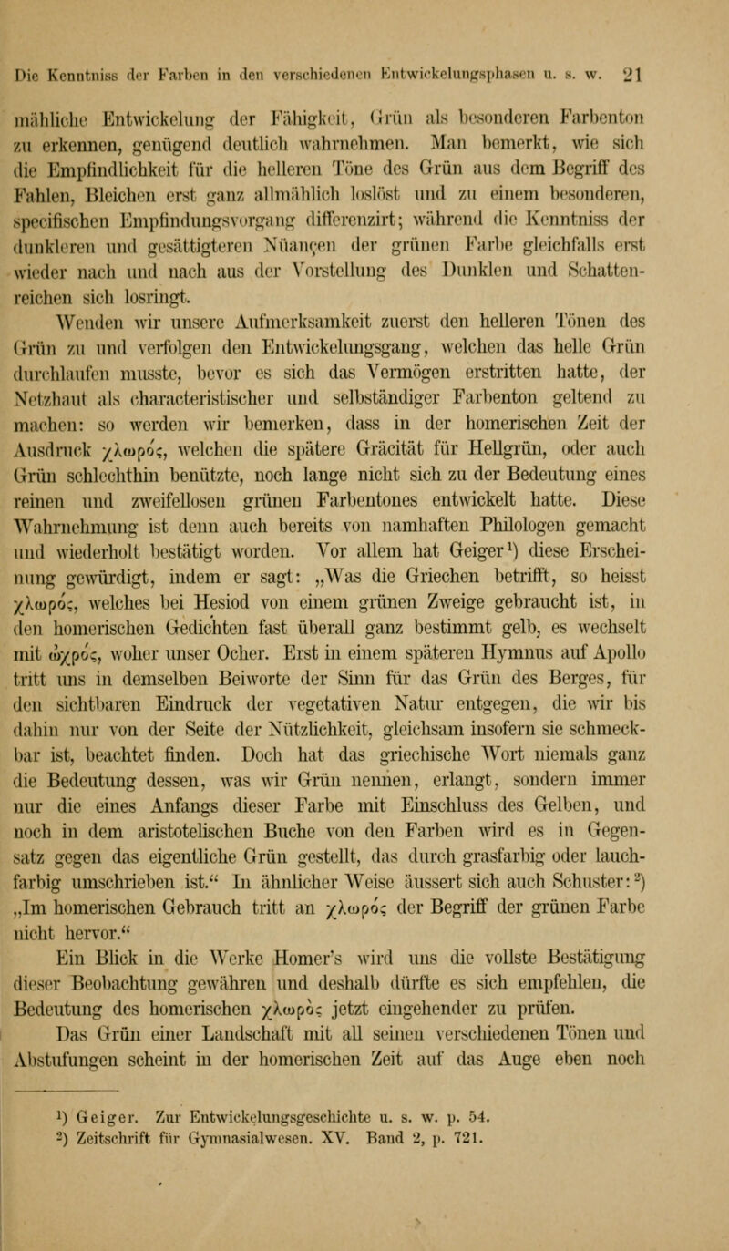 mählidu' Entwickehiii- der Fähij^i^'K, <Jii'in als Ix-soiulcreii Farl)cntou zu erkennen, genügend deutlich wahrnehmen. Man bemerkt, wie sich die EmpfindUchkeit für die helleren Töne des Grün aus dem J^egrilF des Fahlen, Bleichen erst ganz allmählich loslitst und zu einem bescmderen, specifischen Emptindungsvurgang ditlerenzirt; während die Kenntniss der dunkleren und gesättigteren Nuancen der grünen Farbe gleichfiiUs erst wieder nach und nach aus der Voi-stellung des Dunklen und Schatten- reichen sich losringt. Wenden wir unsere Aufmerksamkeit zuerst den helleren Tönen des Griin zu und \eifolgen den Entvvickelungsgang, welchen das helle Grün durchlaufen musste, bevor es sich das Vennögen erstritten hatte, der Netzhaut als characteristischer und selbständiger Farbenton geltend zu machen: so werden wir bemerken, dass in der homerischen Zeit der Ausdruck /Xcopoc, welchen die spätere Gräcität für Hellgrün, oder auch Grün schlechthin benützte, noch lange nicht sich zu der Bedeutung eines reinen und zweifellosen grünen Farbentones entwickelt hatte. Diese Wahrnehnnuig ist denn auch bereits von namhaften Philologen gemacht und wiederholt bestätigt w^orden. Vor allem hat Geiger^) diese Erschei- nung gewürdigt, indem er sagt: „Was die Griechen betrifft, so heisst yliopoz, welches bei Hesiod von einem griinen Zweige gebraucht ist, in den homerischen Gedichten fast überall ganz bestimmt gelh, es wechselt mit u>xpo;, woher unser Ocher. Erst in einem späteren Hymnus auf Apollo tritt mis in demselben Beiworte der Sinn für das Grün des Berges, für den sichtbaren Eindruck der vegetativen Natur entgegen, die wir bis dahin nur von der Seite der Nützlichkeit, gleichsam insofern sie schmeck- bar ist, beachtet finden. Doch hat das griechische Wort niemals ganz die Bedeutung dessen, was wir Griin neimen, erlangt, sondern immer nur die eines Anfangs dieser Farbe mit Einschluss des Gelben, und noch in dem aristotelischen Buche von den Farben \vird es in Gegen- satz gegen das eigentliche Grün gestellt, das durch grasfarbig oder lauch- farbig umschrieben ist. In ähnlicher Weise äussert sich auch Schuster: ■•^) „Im homerischen Gebrauch tritt an /Xwpoc der Begriff der grünen Farbe nicht hervor. Ein Blick in die A\'erke Homer's wird luis die vollste Bestätigung dieser Beobachtung gewähren und deshalb dürfte es sich empfehlen, die Bedeutimg des homerischen /Xtupo; jetzt ehigehender zu prüfen. Das Grün einer Landschaft mit all seinen verschiedenen Tönen und Abstufungen scheint in der homerischen Zeit auf das Auge eben noch ^) Geiger. Zur Entwickolungsgeschichte u. s. w. p. 54. ■-) Zeitschrift für Gjiunasialwcscn. XV. Band 2, p. 721.