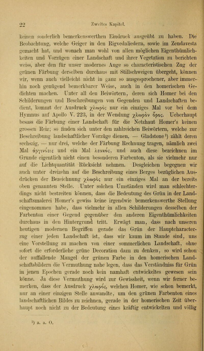 keinen sonderlich bemerki-jiswertheu Eimhuck ausgeübt zu haben. Die Beubachtuug, welche Geiger in den Eigvedaliedern, sowie im Zendavesta gemacht hat, und Avonach man wohl von allen möglichen Eigenthümhch- keiten und Vorzügen einer Landschaft und ihrer Vegetation zu berichten Aveiss, al)er den für unser modernes Auge so characteristischen Zug der grünen Färbung derselben durchaus mit Stillschweigen übergeht, können vciv, wenn auch nelleicht nicht in ganz so ausgesprochener, aber immer- hin noch genügend bemerkbarer Weise, auch in den homerischen Ge- dichten machen. Unter all den Beiwörtern, deren sich Homer bei den Schilderungen und Beschreibungen von Gegenden und Landschaften be- dient, kommt der Ausdruck )^Äu>po; nur ein einziges Mal vor bei dem Hymnus auf Apollo V. 223, in der Weudung j^XoDpov opoc. Ueberhaupt besass die Färbung einer Landschaft für die Netzhaut Homer's keinen grossen Eeiz: so finden sich unter den zahlreichen Beiwörtern, welche zur Beschreibung landschaftlicher Vorzüge dienen, — Gladstone ^) zählt deren sechszig. — nur drei, welche der Färbung Eechuung tragen, nämlich zwei Mal apYtvoci; und ein Mal Äsoxoc, und auch diese bezeichnen im Grunde eigenthch nicht einen besonderen Farbenton, als sie vielmehr nur auf die Lichtquantität Kücksicht nehmen. Desgleichen begegnen wir auch unter dreizehn auf die Beschreibung eines Berges bezüghchen Aus- drücken der Bezeichnung yloiphz nur ein einziges Mal an der bereits oben genannten Stelle. Unter solchen Umständen Avird man schlechter- dings nicht bestreiten können, dass die Bedeutung des Grün in der Land- schaftsmalerei Homer's gewiss keine irgendwie bemerkenswerthe Stellung eingenommen habe, dass vielmehr in allen Schilderungen desselben der Farbenton einer Gegend gegenüber den anderen Eigenthümlichkeiten dm-chaus in deu Hintergrund tritt. Erwägt man, dass nach unseren heutigen moderneu Begriffen gerade das Grün der Hauptcharacter- zug einer jeden Landschaft ist, dass wir kaum im Stande sind, uns eine Vorstellung zu machen von einer sommerhchen Landschaft, ohne sofort die erforderliche grüne Decoration dazu zu denken, so wird schon der auffallende Mangel der grünen Farbe in den homerischen Land- schaftsbildeni die A'ermuthung nahe legen, dass das Verständniss für Grün in jenen Epochen gerade noch kein namhaft entwickeltes gewesen sein könne. Ja diese A^ermuthung wird zur Gewissheit, wenn wir ferner be- merken, dass der Ausdruck /Äcupoc, welchen Homer, wie schon bemerkt, nur an einer eijizigen Stelle anwandte, um den grünen Farbenton eines landschaftlichen Bildes zu zeichnen, gerade in der homerischen Zeit über- hau] it noch nicht zu der Bedeutung eines kräftig entwickelten und völüg 1) a. a. O.