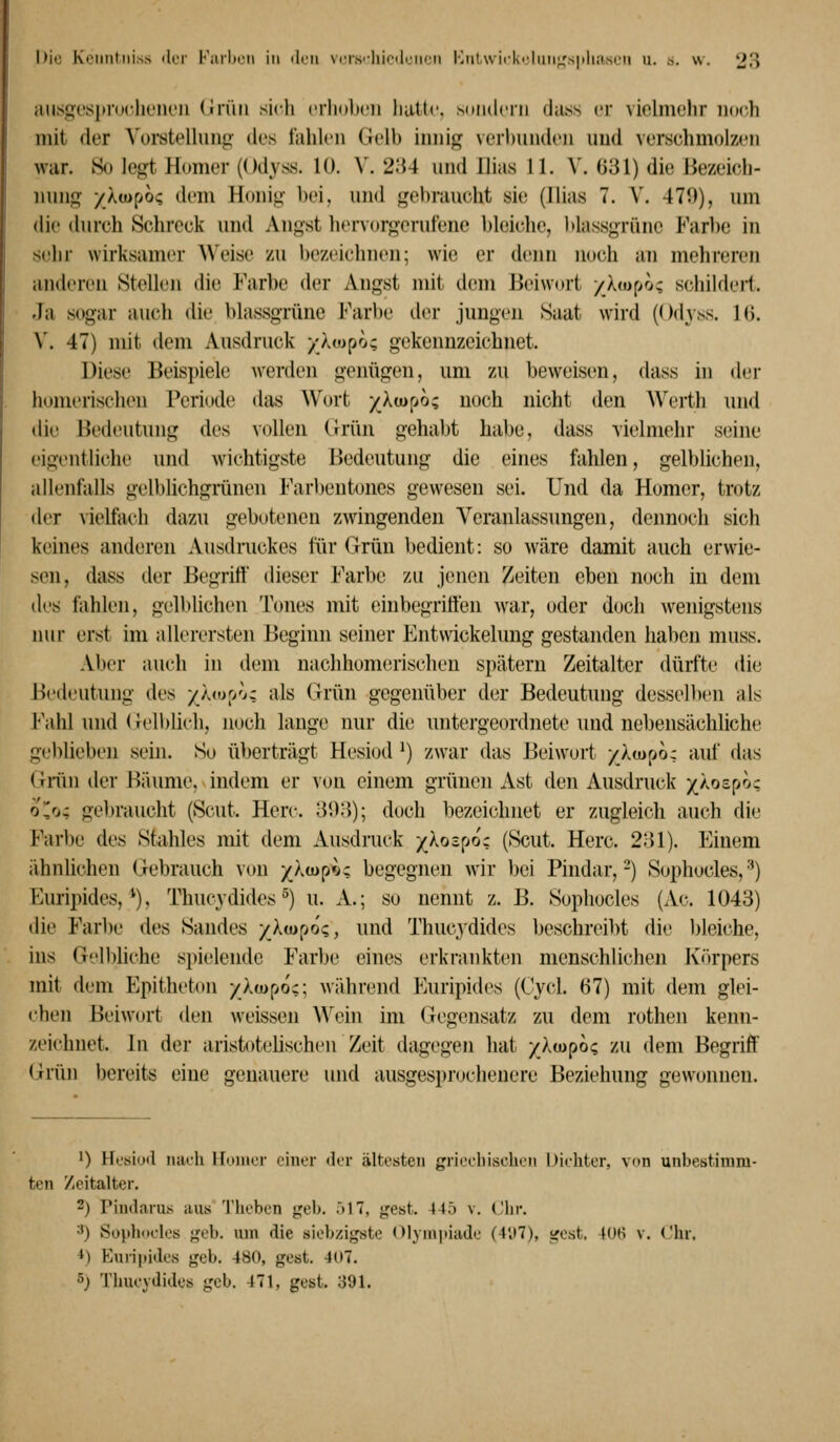 iiiisgespruclit'iH'ii (Jrüri sidi crlKiltcii liuttc sdiulciii dass er violmelir noch mit der Vorst»^lluii<j' des fahlen Gelb innif^ verhnnden und verschmolzen war. So legt Homer (Odyss. 10. V. 234 und llias 11. V. Ü31) die Hezeicli- nung yXuipoq dem Honig bei, und gebraucht sie (llias 7. \. 471)), um die durch Schreck und Angst hervorgerufene bleidie, blassgrünc Farbe in sehr wirksamer Weise zu bezeichnen; wie er denn iKjch an mehreren anderen Stellen die Farbe der Angst mit dem Beiwort /Xmpo; schildert. Ja sogar auch die blassgrüne Farbe der jungen Saat wird (Odyss. Ki. V. 47) mit dem Ausdruck /Xtopo; gekennzeichnet. Diese Beispiele werden genügen, um zu beweisen, dass in der homerischen Periode das Wort /Xiopo; noch nicht den Werth und die Bedeutung des vollen (Irün gehabt habe, dass Tielmehr sfMue eigentliche und wichtigste Bedeutung die eines fahlen, gelblichen, allenfalls gelblichgrünen Farbeutones gewesen sei. Und da Homer, trotz der vielfach dazu gebotenen zwingenden Veranlassungen, dennoch sich keines anderen Ausdruckes für Grün bedient: so wäre damit auch erwie- sen, dass der Begritt dieser Farbe zu jenen Zeiten eben noch in dem dl'S fahlen, gell)lichen Tones mit ehibegritten war, oder doch w^enigstens nur erst im allerersten Beginn seiner Entwickelung gestanden haben muss. Aber auch in dem nachhomerischen spätem Zeitalter dürfte die Bedeutung des //«upo; als Grün gegenüber der Bedeutung dessell)en als l'\ihl und (relblich, noch lange nur die untergeordnete und nebensächliche geblieben sein. So ü))erträgt Hesiod ^) zwar das Beiwort yXairjo; auf das Grün der Bäume, indem er von einem grünen Ast den Ausdruck j^Xospoc oo; ge])raucht (Scut. Herc. 3*.):)); doch bezeichnet er zugleich auch die Farbe des Stahles mit dem Ausdruck ykoz^jot (Scut. Herc. 231). Einem ähnlichen Gebrauch von x^^«?'^? begegnen wir bei Pindar,-) Sophocles, •^) Euripides, ^). Thucydides ^) u. A.; so nennt z. B. Sophocles (Ac. 1043) die Farl)e des Sandes ■/ltop6(;, und Thucydides beschreil>t die bleiche, ins Gelbliche spielende Farbe eines erkrankten menschlichen K<)rpers mit dem Epitheton yXjupoc; während Euripides (Cycl. 67) mit dem glei- chen Beiwort den weissen Wein im Gegensatz zu dem rothen kenn- zeichnet. In der aristotelischen Zeit dagegen hat ylmpo^ zu dem Begriff Grün bereits eine genauere und ausgesprochenere Beziehung gewonnen. 1) Hfsiijtl iiaili iroiiier einer der ältesten grieeliisclieii Diehter, von unbestimm- ten Zeitalter. 2) riud.irus aus Theben geb. 517, gest. 445 v. Chr. ^) Sophocles geb. um die siebzigste (llyiniiiade (4,i7), gest. 40(i v. Chr. ^) Eurii»ides geb. 480, gest. 407. 5) Thucydides geb. 471, gest. 391.