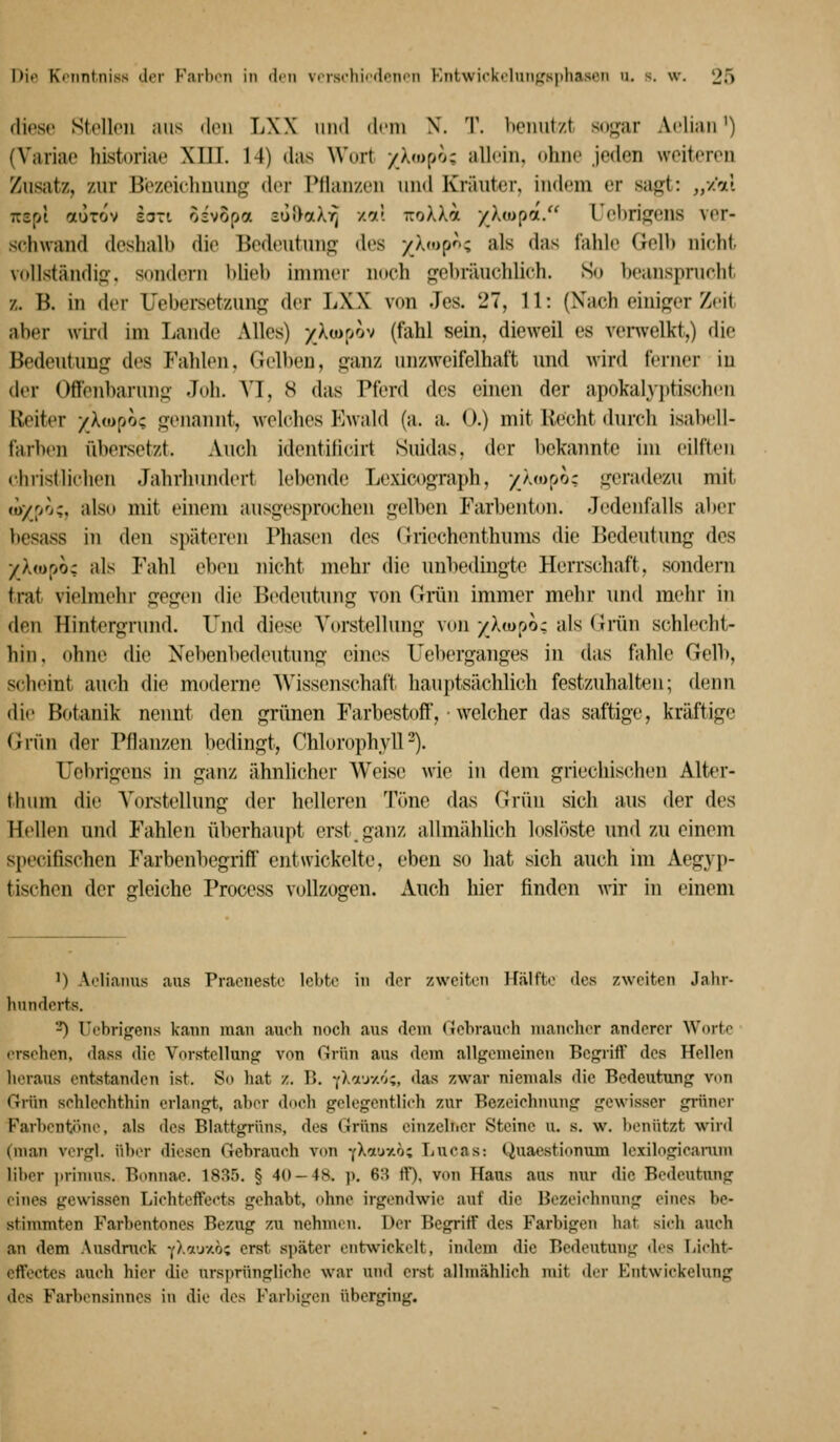 diese Stellen ans den LXX und di'iu X. T. benutzt sogar Aclian') (Variae historiae XIII. 14) das Wort /X«)po; allein, ohne jeden weiteren Zusatz, zur Bezeichnung der Pflanzen und Kräuter, indem er sagt: „/'oti TCspl auTov £3Ti oivopa 3uf>aX7) /^t TroXXa /Xtupa. Uehrigcns ver- schwand deshalb die Bedeutung des /_X»»p^; als das fahle Gell) nicht vollständig, sondern bliel) immer noch gebräuchlich. So beanspnicht z. B. in der Uebersetzung der LXX von Jes. 27, 11: (Nach einiger Zeit aber wird im Ijande Alles) x^^pov (fahl sein, dieweil es venvelkt,) die Bedeutung des Fahlen, Gelben, ganz unzweifelhaft und wird ferner in der Offenbarung Joli. \J, 8 das Pferd des einen der apokalj]»tischen Iveiter /Xwpo; genannt, welches Ewald (a. a. 0.) mit Recht durch isabell- farben übersetzt. Auch identilicirt Suidas, der bekannte im eilften christlichen Jahrhundert lebende Lexicograph, yhoooz geradezu mit »o/po;, also mit einem ausgesprochen gelben Farbenton. Jedenfalls aber besass in den späteren Phasen des Griechenthums die Bedeutung des ykfopoz als Fahl eben nicht mehr die unbedingte Herrschaft, sondern trat vielmehr gegen die Bedeutung von Griin immer mehr und mehr in den Hintergrund. Und diese Vorstellung von/Ampo; als (irün schlecht- hin, ohne die Nebenbedeutung eines Ueberganges in das fahle Gelb, scheint auch die moderne AVissenschaft hauptsächlich festzuhalten; denn die Botanik nennt den grünen Farbestoff, • welcher das saftige, kräftige Gmn der Pflanzen bedingt, ChlorophylP). Ilebrigeus in ganz ähnhcher Weise wie in dem griechischen Alter- tluim die Vorstellung der helleren Töne das Grün sich aus der des Hellen und Fahlen überhaupt erst, ganz allmählich loslöste und zu einem specifischen Farbenbegriff entwickelte, eben so hat sich auch im Aegyp- tischen der gleiche Process vollzogen. Auch hier finden wir in einem 1) Aoliaims aus Praeiiestc lebte in der zweiten Hälfte des zweiten Jahr- hnndei-ts. ■-') UebrigeTis kann man auch noch aus dem Gebrauch manelier anderer Worte ersehen, dass die Vorstellung von Grün aus dem allgemeinen Begriff des Hellen heraus entstanden ist. So hat /.. B. -(Xa'jY.'Ji, das zwar niemals die Bedeutung von Grün schlechthin erlangt, aber doch gelegentlich zur Bezeichnung gewisser grüner F'arbentöne, als des Blattgrüns, des Grüns einzeliicr Steine u. s. w. benützt wird (man vcrgl. iiher diesen Gebrauch vcm -(Xoi'jv.hi TiUcas: Quaestionum lexilogicamm liher jirimus. Bonnae. 1835. § 40-48. p. 6:^ ff), von Haus aus nur die Bedeutung eines gewissen Lichteffeets gehabt, ohne irgendwie auf die Bezeichnung eines be- stimmten Farbentones Bezug zu nehmen. Uer Begriff des Farbigen hat sich auch an dem Ausdruck fXoLuv.bz erst später entwickelt, indem die Bedeutung des Licht- effectes auch hier die ursprüngliche war und erst allmählich mit ihr Kntwickebxng des Farbensinnes in die des Farbigen überging.