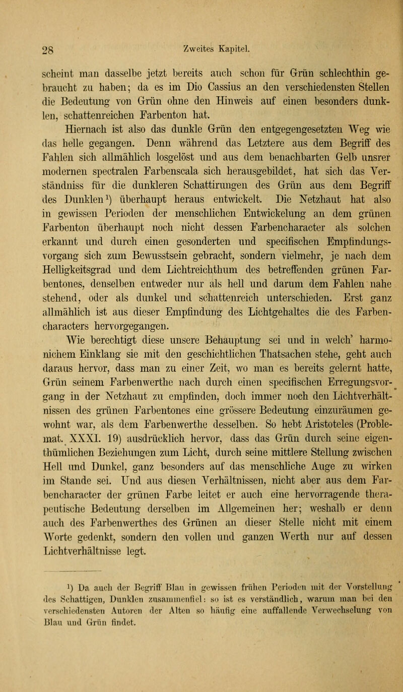 scheint man dasselbe jetzt bereits ancli schon für Grün schlechthin ge- braucht zu haben; da es im Dio Cassius an den verschiedensten Stellen die Bedeutung- A'on Grrün ohne den Hinweis auf einen besonders dunk- len, schattenreichen Farbenton hat. Hiernach ist also das dunkle Grün den entgegengesetzten Weg wie das helle gegangen. Denn Avährend das Letztere aus dem Begriff des Fahlen sich allmählich losgelöst und aus dem benachbarten Gelb unsrer moderneu spectralen Farbenscala sich herausgebildet, hat sich das Ver- stäudniss für die dunkleren Schattirungen des Grün aus dem Begriff des Dunklen^) überhaupt heraus entwickelt. Die Netzhaut hat also in gewissen Perioden der menschlichen Entwickelung an dem grünen Farbenton überhaupt noch nicht dessen Farbencharacter als solchen erkannt und durch einen gesonderten und specifischen Empfindungs- vorgang sich zum Bewusstsein gebracht, sondern vielmehr, je nach dem Helligkeitsgrad und dem Lichtreichthum des betreffenden grünen Far- bentones, denselben entweder nur als hell und darum dem Fahlen nahe stehend, oder als dunkel und schattenreich unterschieden. Erst ganz allmählich ist aus dieser Empfindung des Lichtgehaltes die des Farben- characters hervorgegangen. Wie berechtigt diese unsere Behauptung sei und in welch' harnio- nichem Einklang sie mit den geschichtlichen Thatsachen stehe, geht auch daraus hervor, dass man zu einer Zeit, wo man es bereits gelernt hatte, Grün seinem Farbenwerthe nach durch einen specifischen En-egungsvor- gang in der Netzhaut zu empfinden, doch immer noch den Lichtverhält- nissen des grünen Farbentones eine grössere Bedeutung einzuräumen ge- wohnt war, als dem Farbenwerthe desselben. So hebt Aristoteles (Proble- mat. XXXI. 19) ausdrücklich hervor, dass das Grün dui'ch seine eigen- thümlichen Beziehungen zum Licht, durch seine mittlere Stellung zwischen Hell und Dunkel, ganz besonders auf das menschliche Auge zu wirken im Stande sei. Und aus diesen Verhältnissen, nicht aber aus dem Far- bencharacter der grünen Farbe leitet er auch eine hervorragende thera- peutische Bedeutung derselben im Allgemeinen her; weshalb er denn auch des Farbenwerthes des Grünen an dieser Stelle nicht mit einem Worte gedenkt, sondern den vollen und ganzen Werth nur auf dessen Lichtverhältnisse legt. 1) Da aucli der Bcgrift' Blau in gewissen frühen Perioden mit der Vorstellung des Sehattigen, Dunklen zusauinienfiel: so ist es verständlich, warum man bei den verschiedensten Autoren der Alten so häufig eine Jiuffallende Verwechselung von Blau und Grün findet.