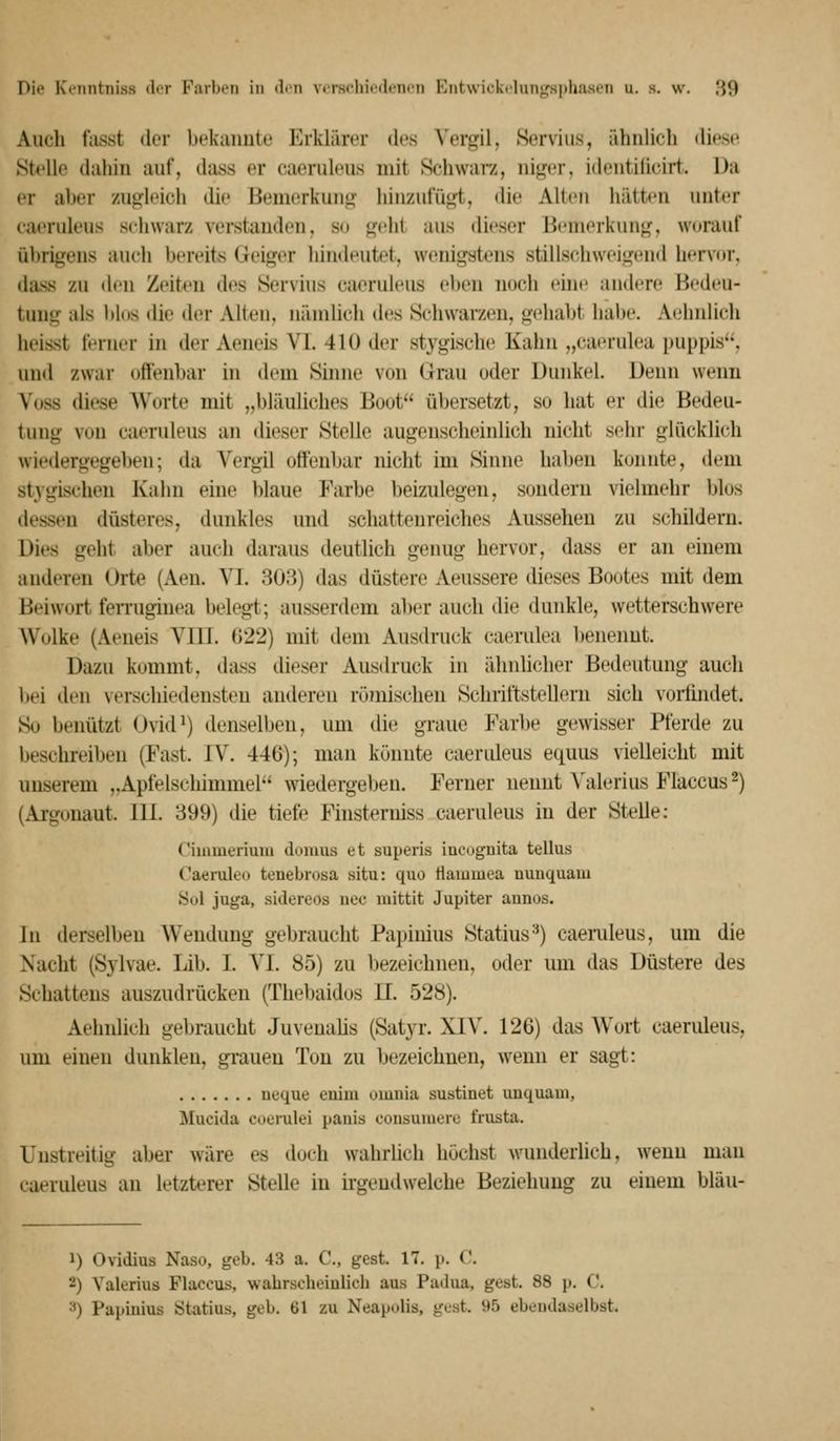 Auch fasst der bekaimte Erklärer des Vergil, Hervius, ähnlich diese Stelle dahin auf, dass er caeruleus mit Schwarz, niger, identilicirt. Da er aber zugleich die Bemerkung hinzufügt, die Alten hätten unter caeruleus schwarz verstanden, su geht aus dieser Bemerkung, worauf übrigens auch bereits Geiger hindeutet, wenigstens stillschweigend hervDr, dass zu den Zeiten des Servhis caeruleus eben noch ehic andere Bedeu- tung als blos die der Alten, nämüch des Schwai-zen, gehabt habe. Aehnlich lieisst ferner in der Aeneis VI. 410 der stygische Kahn „caerulea puppis, und zwar offenbar in dem Sinne von Clrau oder Dunkel. Denn wenn Voss diese Worte mit „bläuliches Boot übersetzt, so hat er die Bedeu- tung von caeruleus an <lieser Stelle augenscheinlich nicht sehr glücklich wiedergegeben; da Vergil oöenbar nicht im Sinne haben konnte, dem stygischeu Kahn eine blaue Farbe beizulegen, sondern vielmehr blos dessen düsteres, dunkles und schattenreiches Aussehen zu schildern. Dies geht aber auch daraus deutlich genug hervor, dass er an einem anderen Orte (Aen. VI. 308) das düstere Aeussere dieses Bootes mit dem Beiwort feiTuginea belegt; ausserdem aber auch die dunkle, wetterschwere Wulke (Aeneis VIII. 022) mit dem Ausdruck caerulea beneimt. Dazu kommt, dass dieser Aus<lruck in iUmlicher Bedeutung auch bei den verschiedensten anderen röjnischen Schriftstellern sich vorfindet. So benützt Ovid^) denselben, um di(; graue Farbe gewisser Pferde zu beschreiben (Fast. IV. 446); man könnte caeriüeus equus vielleicht mit unserem „Apfelschimmel wiedergeben. Ferner nennt Valerius Flaccus 2) (Argonaut. 111. 399) die tiefe Finsterniss caeruleus in der Stelle: Cimmeriuiii dumus et superis iucugnita tellus Caemleo tenebrosa situ: quo ttammea nuiiquam Sol juga, sidereos nee inittit Jupiter annos. In derselben Wendung gebraucht Papinius Statins'^) caemleus, um die Nacht (Sylvae. Lib. I. VI. 85) zu bezeichnen, oder um das Düstere des Schattens auszudrücken (Thebaidos 11. 528). Aehnlich gebraucht Juveualis (Satyr. XIV. 126) das Wort caeruleus, um einen dunklen, gi-auen Ton zu bezeichnen, wenn er sagt: ueque enim omnia sustinet unquam, Mucida coerulei panis consumere frusta. Unstreitig aber wäre es doch wahrlich höchst wunderlich, wenn mau caeruleus an letzterer Stelle in irgendwelche Beziehung zu einem bläu- 1) Ovidius Naso, geb. 43 a. C, gest. 17. p. C. 2) Valerius Flaccus, wabrscheiulich aus Padua, gest. 88 )>. C. ^) Papinius Statius, geb. 61 zu Neapolis, gest. 95 ebendaselbst.