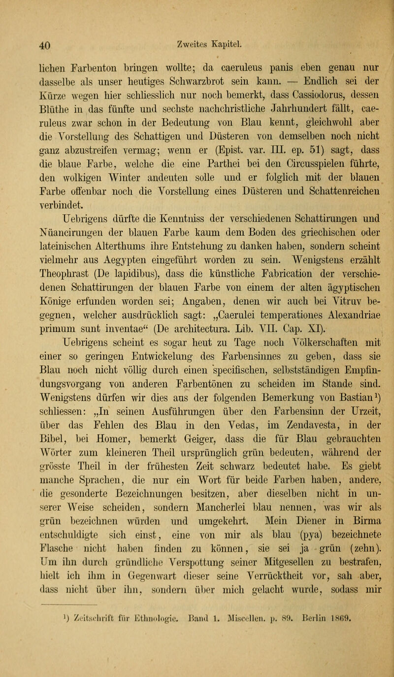 liehen Farbenton bringen wollte; da caerulens panis eben genau nur dasselbe als unser heutiges Schwarzbrot sein kann. — Endhch sei der Kürze wegen hier schliesslich nur noch bemerkt, dass Cassiodorus, dessen Blüthe in das fünfte und sechste nachchristliche Jahrhundert fällt, cae- rulens zwar schon in der Bedeutung von Blau kennt, gleichwohl aber die A^orstellung- des Schattigen und Düsteren von demselben noch nicht ganz abzustreifen vermag; wenn er (Epist. var. III. ep. 51) sagt, dass die blaue Farbe, welche die eine Parthei bei den Circusspielen führte, den wolkigen Winter andeuten solle und er folglich mit der blauen Farbe offenbar noch die Vorstellung eines Düsteren und Schattenreichen verbindet. Uebrigens dürfte die Kenntniss der verschiedenen Schattirungen und Nüancirangen der blauen Farbe kaum dem Boden des griechischen oder lateinischen Alterthums ihre Entstehung zu danken haben, sondern scheint vielmehr aus Aegypten eingeführt worden zu sein. Wenigstens erzählt Theophrast (De lapidibus), dass die künsthche Fabrication der verschie- denen Schattirungen der blauen Farbe von einem der alten ägyptischen Könige erfunden worden sei; Angaben, denen wir auch bei Vitrav be- gegnen, welcher ausdrücklich sagt: „Caerulei temperationes Alexandriae primum sunt inventae (De architectura. Lib. VD. Cap. XI). Uel)rigens scheint es sogar heut zu Tage noch Völkerschaften mit einer so geringen Entwickelung des Farbenshmes zu geben, dass sie Blau noch nicht völlig durch einen specifischen, selbstständigen Empfin- dungsvorgang von anderen Farbentönen zu scheiden im Stande sind. Wenigstens dürfen wir dies aus der folgenden Bemerkung von Bastian^) schliessen: „In seinen Ausführungen über den Farbensinn der Urzeit, ül)er das Fehlen des Blau in den Vedas, im Zendavesta, in der Bibel, bei Homer, bemerkt Geiger, dass die für Blau gebrauchten Wörter zum kleineren Theil ursprünglich grün bedeuten, während der grösste Theil in der frühesten Zeit schwarz bedeutet habe. Es giebt manche Sprachen, die nur ein Wort für beide Farben haben, andere, die gesonderte Bezeichnungen besitzen, aber dieselben nicht in un- serer Weise scheiden, sondern Mancherlei blau nennen, was wir als grün Ijezeichnen würden und umgekehrt. Mein Diener in Birma entschuldigte sich einst, eine von mir als blau (pya) bezeichnete Flasche nicht haben finden zu können, sie sei ja grün (zehn). Um ihn durch gründliche Verspottung seiner Mitgesellen zu bestrafen, hielt ich ihm in Gegenwart dieser seine Verrücktheit vor, sah aber, dass nicht über ihn, sondern über mich gelacht wurde, sodass mir 1) Z.Mts.-lirlft für Etliiiul(.o-i,.. Band 1. MisccUcn. ]>. S9. Berlin lSß9.