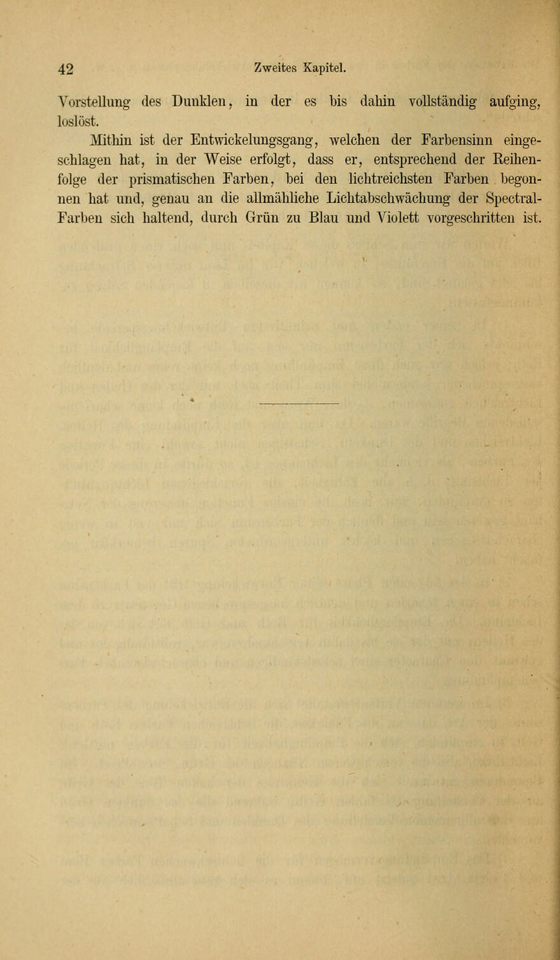 Vorstellung des Dunklen, in der es bis dahin vollständig aufging, loslöst. Mitliin ist der Entwickelungsgang, welchen der Farbensinn einge- schlagen hat, in der Weise erfolgt, dass er, entsprechend der Reihen- folge der prismatischen Farben, bei den lichtreichsten Farben begon- nen hat und, genau an die allmähliche Lichtabschwächung der Spectral- Farben sich haltend, durch Grün zu Blau und Violett vorgeschritten ist.