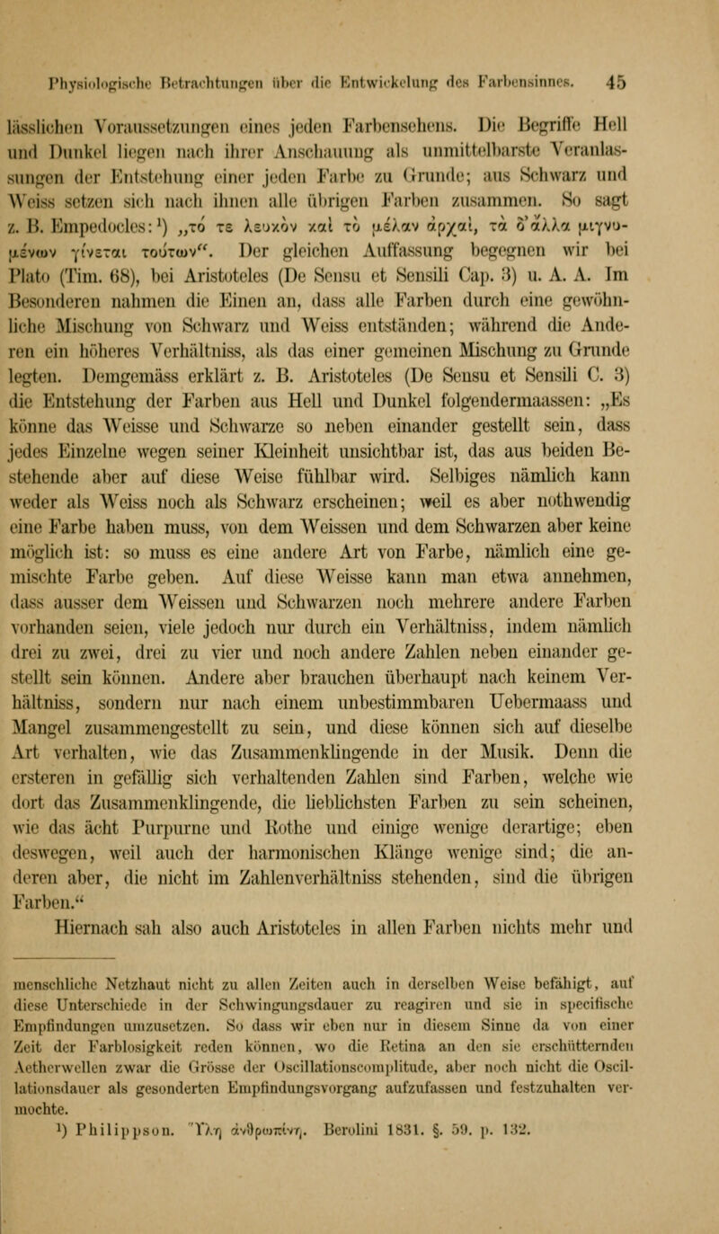 lässlichüii Voraussetzunpfeii eines jeden Farbensehens. Die Begriffe Hell und Dunkel liefen nach ihrer Anschauung? als uinnitt(fll»arste Veranlas- sungen der Entstellung einer jeden Farbe zu <}runde; aus Schwarz und Weiss setzen sich nach ihnen alle übrigen Farben zusammen. So sagt z. B. Empedocles: ^) „lo xs Xe'jxov /od to txsÄav ooyxi, tol oakln jiiYVu- ixsvtüv Yi'vsTai ToiircDv. Der gleichen Auffassung begegnen wir bei Plato (Tim. 68), bei Aristoteles (De Sensu et Sensili Cap. 3) u. A. A. Im Besonderen nahmen die Einen an, dass alle Farben durch eine gewöhn- liche Mischung von Schwarz und Weiss entständen; während die Ande- ren ein höheres Verhältniss, als das einer gemeinen Älischung zu Gninde legten. Demgemäss erklärt z. B. Aristoteles (De Sensu et Sensili C. 3) die Entstehung der Farben aus Hell und Dunkel folgendermaassen: „Es könne das Weisse und Schwarze so neben einander gestellt sein, dass jedes Einzelne wegen seiner Kleinheit unsichtbar ist, das aus beiden Be- stehende aller auf diese Weise fühlbar wird. Selbiges nämlich kann weder als Weiss noch als Schwarz erscheinen; Aveil es aber uothweudig eine Farbe haben muss, von dem Weissen und dem Schwarzen aber keine möglich ist: so muss es eine andere Art von Farbe, nämlich eine ge- mischte Farbe geben. Auf diese W^eisse kann man etwa annehmen, dass ausser dem Weissen und Schwarzen noch mehrere andere Farben vorhanden seien, viele jedoch nm- durch ein Verhältniss, indem nämüch drei zu zwei, drei zu vier und noch andere Zahlen neben einander ge- stellt sein können. Andere aber brauchen überhaupt nach keinem Ver- hältniss, sondern nur nach einem unbestimmbaren Uebermaass und Mangel zusammengestellt zu sein, und diese können sich auf dieselbe Art verhalten, wie das Zusammenkhngendc in der Musik. Denn die ersteren in gefallig sich verhaltenden Zahlen sind Farben, welche wie dort das Zusammenklingende, die Ueblichsten Farben zu sein scheinen, wie das acht Purpurne und Kothe und einige wenige derartige; eben deswegen, weil auch der harmonischen Klänge wenige sind; die an- deren aber, die nicht im Zahlenverhältniss stehenden, sind die übrigen Farben. Hiernach sah also auch Aristoteles in allen Farben nichts mehr und menschliche Netzhaut nicht zu allen Zeiten auch in derselben Weise befähigt, auf diese Unterschiede in der Schwingungsdauer zu reagiren und sie in speciüsche Empfindungen umzusetzen. So dass wir eben nur in diesem Sinne da vt>n einer Zeit der Farblosigkeit reden können, wo die Retina an den sie erschütternden Aetherwellen zwar die Grösse der Uscillationscomiilitude, aber noch nicht die Oscil- lationsdaucr als gesonderten Empfindungsvorgang aufzufassen und festzuhalten ver- mochte. 1) Philippsou. Tat) äv8pio7tivT|. Berolini 1831. §. 59. p. i;{2.