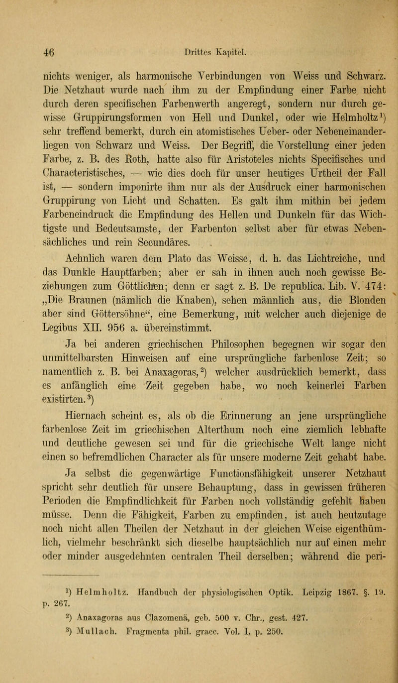 nichts weniger, als harmonische Yerbindimgen von Weiss und Schwarz. Die Netzhaut wurde nach ihm zu der Empfindung einer Farbe nicht durch deren specifischen Farbenwerth angeregt, sondern nur durch ge- wisse Gruppirungsformen von Hell und Dunkel, oder wie Helmholtz^) sehr treffend bemerkt, durch ein atomistisches lieber- oder Nebeneinander- liegen von Schwarz und Weiss. Der BegTiff, die Vorstellung einer jeden Farbe, z. B. des Roth, hatte also für Aristoteles nichts Specifisches und Characteristisches, — wie dies doch für unser heutiges Urtheil der Fall ist, — sondern imponirte ihm nur als der Ausdruck einer harmonischen Gruppirung von Licht und Schatten. Es galt ihm mithin bei jedem Farbeneindruck die Empfindung des Hellen und Dunkeln für das Wich- tigste und Bedeutsamste, der Farbenton selbst aber für etwas Neben- sächliches und rein Secundäres. Aehnlich waren dem Plato das Weisse, d. h. das Lichtreiche, und das Dunkle Hauptfarben; aber er sah in ihnen auch noch gewisse Be- ziehungen zum GöttlichBn; denn er sagt z. B. De repubhca. Lib. V. 474: „Die Braunen (nämlich die Knaben), sehen männüch aus, die Blonden aber sind Göttersöhne, eine Bemerkung, mit welcher auch diejenige de Legibus XH. 956 a. übereinstimmt. Ja bei anderen griechischen Philosophen begegnen wir sogar den unmittelbarsten Hinweisen auf eine ursprüngfiche farbenlose Zeit; so namentlich z. B. bei Anaxagoras,^) Avelcher ausdrückhch bemerkt, dass es anfänglich eine Zeit gegeben habe, wo noch keinerlei Farben existirten. ^) Hiernach scheint es, als ob die Erinnerung an jene ursprüngliche farbenlose Zeit im griechischen Alterthum noch eine ziemlich lebhafte und deuthche gewesen sei und für die griechische Welt lange nicht einen so befremdfichen Character als für unsere moderne Zeit gehabt habe. Ja selbst die gegenwärtige Functionsfähigkeit unserer Netzhaut spricht sehr deutlich für unsere Behauptung, dass in gewissen früheren Perioden die Empfindlichkeit für Farben noch vollständig gefehlt haben müsse. Denn die Fähigkeit, Farben zu empfinden, ist auch heutzutage noch nicht allen Theilen der Netzhaut in der gleichen Weise eigenthüm- üch, vielmehr beschränkt sich dieselbe hauptsächlich nur auf einen mehr oder minder ausgedehnten centralen Theil derselben; während die peri- 1) Helmholtz. Handbuch der physiologischen Optik. Leipzig 1867. §. IH. p. 267. 2) Anaxagoras aus Clazomenä, geh. 500 v. Chr., gest. 427. 3) Alullach. Fragmenfca phil. graec. Vol. I. p. 250.