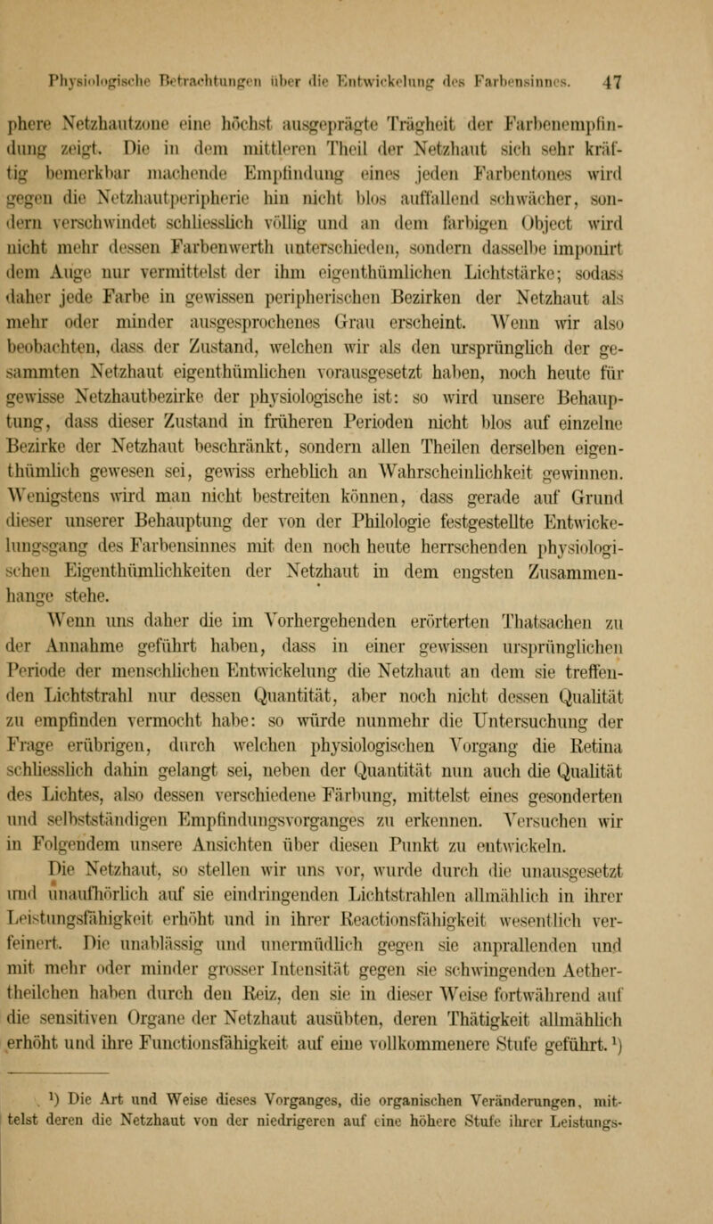phere Xetzhautzune eine höchst ausgeprägte Trägheit der Farbenempfin- duiig zeigt. Die in doni niittlf-nMi Theil der Netzhaut sieh sehr kräf- tig bemerkbar machende Empliiidung eines jeden Farbentones wird gegen die Netzhautperipherie hin nicht blos auftällend schwächer, son- dern verechwindet schliessüch völHg und an dem farbigen Object wird nicht mehr dessen Farbenwerth unterschieden, sundern dasselbe imponirt dem Auge nur vermittelst der ihm eigenthümlichen Lichtstärke; sodass daher jede Farbe in gewissen peripherischen Bezirken der Netzhaut als mehr oder minder ausgesprochenes Graii erscheint. Wenn wir also beobachten, dass der Zustand, welchen wir als den ursprünghch der ge- sammten Netzhaut eigenthümlichen vorausgesetzt hal)en, noch heute für gewisse Netzhautbezirke der physiologische ist: so wird unsere Behaup- tung, dass dieser Zustand in fniheren Perioden nicht Idos auf einzelne Bezirke der Netzhaut beschränkt, sondern allen Theilen derselben eigen- thümlich gewesen sei, gewiss erheblich an Wahrscheinlichkeit gewinnen. Wenigstens wird man nicht l)estreiten können, dass gerade auf Grund dieser unserer Behauptung der von der Philologie festgestellte Entwicke- lungsgang des Farbensinnes mit den noch heute herrschenden physiologi- schen Eigenthümlichkeiten der Netzhaut in dem engsten Zusammen- hange stehe. Wenn uns daher die im Vorhergehenden erörterten Thatsachen zu der Annahme geführt haben, dass in einer gewissen ursprünglichen Periode der menschlichen Entwickelung die Netzhaut an dem sie treffen- den Lichtstrahl nur dessen Quantität, aber noch nicht dessen Quaütät zu empfinden vermocht habe: so würde nunmehr die Untersuchung der Fi'age erübrigen, durch welchen physiologischen Vorgang die Retina schüesslich dahin gelangt sei, neben der Quantität nun auch die Qualität des Lichtes, also dessen verschiedene Färbung, mittelst eines gesonderten und selbstständigen P^mptindung-svorganges zu erkennen. Versuchen wir in Folgendem unsere Ansichten über diesen Punkt zu ont\vickeln. Die Netzhaut, so stellen wir uns vor, wurde durch die unausgesetzt imd unaufliörlich auf sie eindringenden Lichtstrahlen allmiddich in ihrer Leistungsfähigkeit erhöht und in ihrer Reactionsfähigkeit wesentlich ver- feinert. Die unablässig und unermüdlich gegen sie anprallenden und mit mehr oder minder grosser Intensität gegen sie schwingenden Aether- theilchen haben durch den Reiz, den sie in dieser Weise fortwährend auf die sensitiven Organe der Netzhaut ausübten, deren Thätigkeit allmähüch erhöht und ihre Functionsfähigkeit auf eine vollkommenere Stufe geführt. ^) . 1) Die Art und Weise dieses Vorganges, die organischen Veränderungen, mit- telst deren die Netzhaut von der niedrigeren auf eine höhere Stufe ihrer Leistungs-
