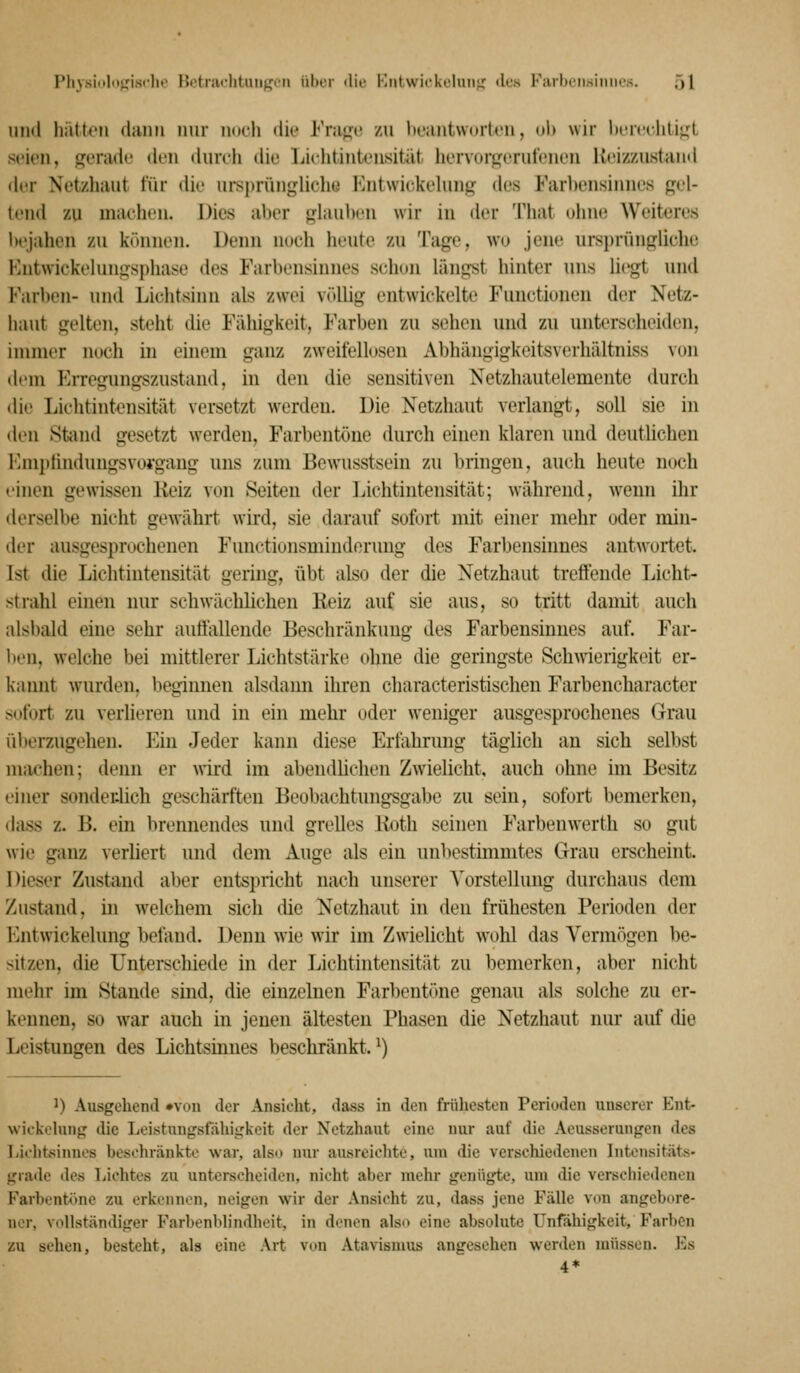Physiiilnjjisclie Hotnu'lituiij:jon über <lie Kiitwickclniif,' des Kiiil)eiisiiiiii's. öl im<l hätten dann nur ndch dk* Fvw^r /n licantwoi-tcn, ol) wir IxTfclili^'L seien, gerade den durch die Ijichtintensität hervorji^erufenen Keizzustand der Netzhaut für die ursprünglichü l']nt\vi(;kelung des Farbensinnes gel- tend zu machi'n. Dies aber glauben wir iu der That uhne Weiteres bejahen zu können. Denn nueh heute zu Tage, wu jene ursprüngliche Entwickelungsphase des Farbensinnes schon längst hinter uns lii'gt und Farben- und Lichtsinn als zwan völlig entwickelte Functionen der Netz- haut gelten, steht die Fähigkeit, Farben zu sehen und zu unterscheiden, immer noch iu einem ganz zweifellosen Abhängigkeitsverhältniss von dem EiTegungszustand, in den die sensitiven Netzhautelemente durch die Lichtintensität versetzt Averdeu. Die Netzhaut verlangt, soll sie in den Stiind gesetzt werden, Farbentöne durch einen klaren und deutlichen l'hnptindungsvoj'gang uns zum Bewusstsein zu bringen, auch heute noch einen gewissen Keiz von Seiten der Lichtintensität; während, wenn ihr derselbe nicht gewährt wii'd, sie darauf sofort mit einer mehr oder min- der ausgesprochenen Fimctionsmiuderung des Farbensinnes antw^ortet. Ist die Lichtintensität gering, übt also der die Netzhaut treffende Licht- strahl einen nur schwächlichen Keiz auf sie aus, so tritt damit auch alsbald eine sehr autfallende Beschränkung des Farbensinnes auf. Far- ben, welche bei mittlerer Lichtstärke ohne die geringste Schwierigkeit er- kannt wurden, beginnen alsdann ihren characteristischen Farbencharacter sofort zu verlieren und in ein mehr oder weniger ausgesprochenes Grau überzugehen. Ein Jeder kann diese Erfahrung täglich au sich selbst machen; denn er wird im abendUchen Zwielicht, auch ohne im Besitz einer sondeulich geschärften Beobachtungsgabe zu sein, sofort bemerken, dass z. B. ein brennendes und grelles lioth seinen Farbeuwerth so gut wie ganz verliert und dem Auge als ein unbestimmtes Grau erscheint. Dieser Zustand aber entspricht nach unserer Vorstellung durchaus dem Zustand, in welchem sich die Netzhaut in den frühesten Perioden der l-jitwickelung befand. Denn wie wir im Zwielicht wohl das Vermögen be- sitzen, die Unterschiede in der Lichtintensität zu bemerken, aber nicht mehr im Stande sind, die einzelnen Farbentöne genau als solche zu er- kennen, so war auch in jenen ältesten Phasen die Netzhaut nur auf die Leistungen des Lichtsinnes beschränkt. ^) 1) Ausgehend »von der Ansicht, dass in den früliesten Perioden unserer Eni- wickehing die Leistungsfähigkeit der Netzhaut eine nur auf die Aeusserungen des Lii'htsinnos beschränkte war, alsi> nur ausreichte, um die verschiedenen IntensitÄts- graile des Lichtes zu unterscheiden, nicht aber mehr genügte, um die versdiiedenen Farbent«)ne zu erkennen, neigen wir der Ansicht zu, dass jene Fälle von angebore- ner, vollständiger Farbenblindheit, in denen als«» eine absolute Unfähigkeit, Farben zu sehen, besteht, als eine Art von Atavismus angeschen werden müssen. Es 4*