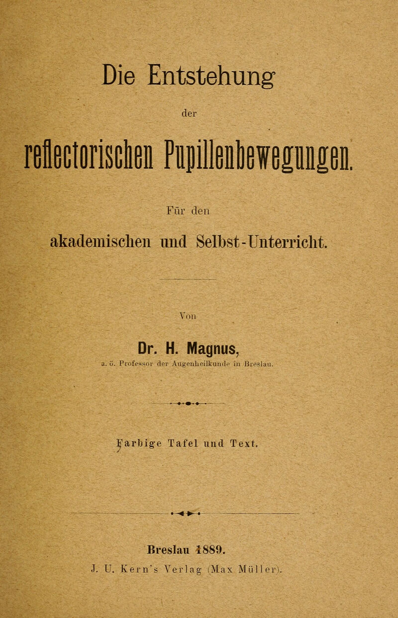 Die Entstehung der rellßctorisclienPiipilWefepMeD. Für den akademischen und Selbst-Unterriclit. Von Dr. H. Magnus, a. ü. Piofesjfoi' der Aiig-enlieilkundt> in ßieälai ]^arbig-e Tafel und Text. Breslau 1889. J. U. K e r n' 5 Verlas; (M a x Müller).