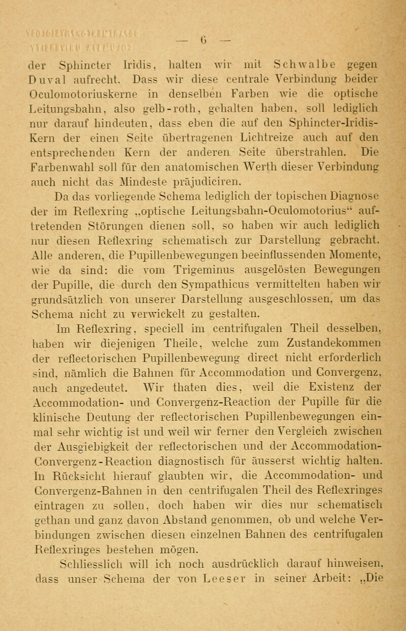 der Sphinclfi- Iridis, halten wir mit Schwalbe gegen Diival aufrecht. Dass wir diese centrale Verbindung beider Oculomotoriuskerne in denselben Farben wie die optische Leitungsbahn, also gelb-roth, gehalten haben, soll lediglich nur darauf hindeuten, dass eben die auf den Sphincter-Iridis- Kern der einen Seite übertragenen Lichtreize auch auf den entsprechenden Kern der anderen Seite überstrahlen. Die Farbenwahl soll für den anatomischen Werth dieser Verbindung auch nicht das Mindeste präjudiciren. Da das vorliegende Schema lediglich der topischen Diagnose der im Reflexring ..optische Leitungsbahn-Oculomotorius* auf- tretenden Störungen dienen soll, so haben wir auch lediglich nur diesen Reflexring schematisch zur Darstellung gebracht. Alle anderen, die Pupillenbewegungen beeinflussenden Momente, wie da sind: die vom Trigeminus ausgelösten Bewegungen der Pupille, die durch den Sympathicus vermittelten haben wir grundsätzlich von unserer Darstellung ausgeschlossen, um das Schema nicht zu verwickelt zu gestalten. Im Reflexring, speciell im centrifugalen Theil desselben, haben wir diejenigen Theile, welche zum Zustandekommen der reflectorischen Pupillenbewegung direct nicht erforderlich sind, nämlich die Bahnen für Accommodation und Gonvergenz, auch angedeutet. Wir thaten dies, weil die Existenz der Accommodation- und Convergenz-Reaction der Pupille für die klinische Deutung der reflectorischen Pupillenbewegungen ein- mal sehr wichtig ist und weil wir ferner den Vergleich zwischen der Ausgiebigkeit der reflectorischen und der Accommodation- Convergenz-Reaction diagnostisch für äusserst wichtig halten. In Pvücksicht hierauf glaubten wir. die Accommodation- und Gonvergenz-Bahnen in den centrifugalen Theil des Reflexringes eintragen zu sollen, doch haben wir dies nur schematisch gethan und ganz davon Abstand genommen, ob und welche Ver- bindungen zwischen diesen einzelnen Bahnen des centrifugalen Reflexringes bestehen mögen. Schliesslich will ich noch ausdrücklich darauf hinweisen, dass unser Schema der von Leeser in seiner Arbeit: ..Die