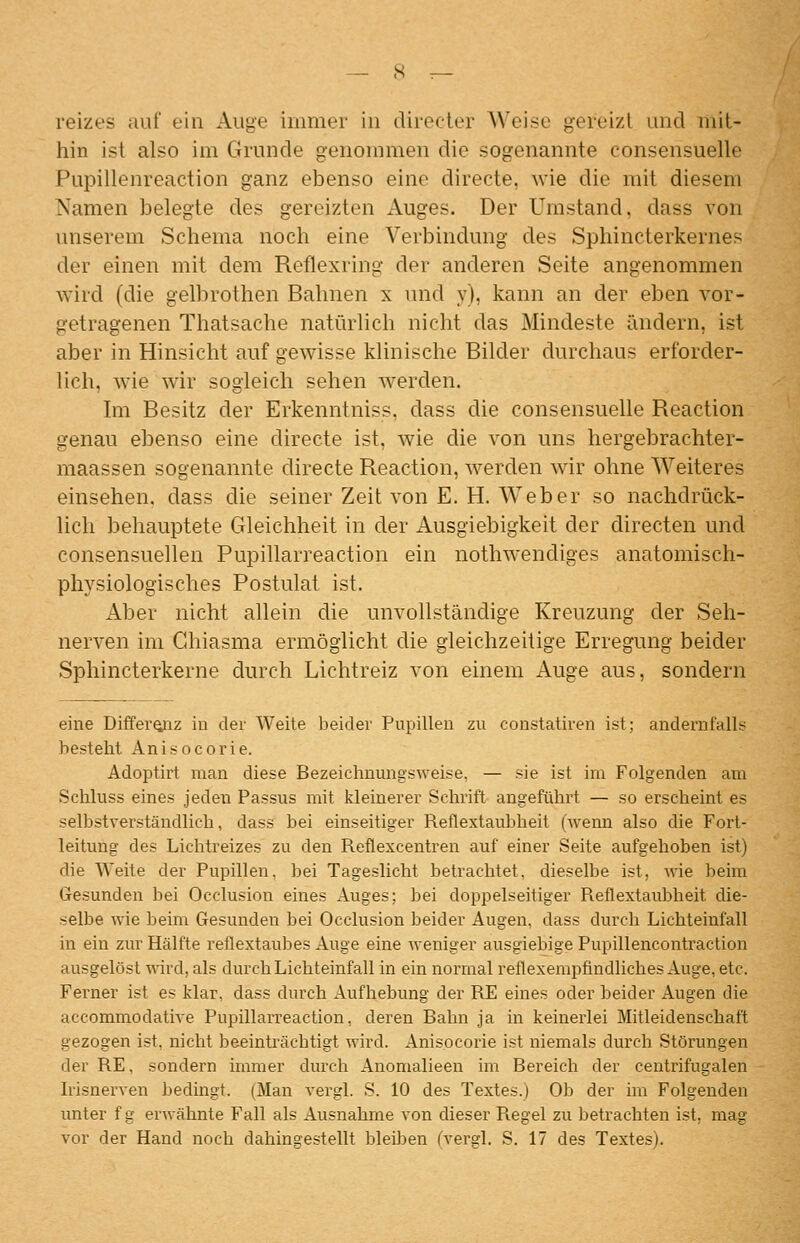 reizes auf ein Auge immer in diiecler Weise gereizt und mit- hin ist also im Grunde genommen die sogenannte consensuelle Pupillenreaction ganz ebenso eine directe, wie die mit diesem Namen belegte des gereizten x\uges. Der Umstand, dass von unserem Schema noch eine Verbindung des Sphincterkernes der einen mit dem Reflexring der anderen Seite angenommen wird (die gelbrothen Bahnen x und y), kann an der eben vor- getragenen Thatsache natürlich nicht das Mindeste ändern, ist aber in Hinsicht auf gewisse klinische Bilder durchaus erforder- lich, wie wir sogleich sehen werden. Im Besitz der Erkenntniss, dass die consensuelle Reaction genau ebenso eine directe ist, wie die von uns hergebrachter- maassen sogenannte directe Reaction, werden wir ohne Weiteres einsehen, dass die seiner Zeit von E. H. Weber so nachdrück- lich behauptete Gleichheit in der Ausgiebigkeit der directen und consensuellen Pupillarreaction ein nothwendiges anatomisch- physiologisches Postulat ist. Aber nicht allein die unvollständige Kreuzung der Seh- nerven im Chiasma ermöglicht die gleichzeitige Erregung beider Sphincterkerne durch Lichtreiz von einem Auge aus, sondern eine Differ^iz in der Weite beider Pupillen zu constatiren ist; andernfalls bestellt Anisocorie. Adoptirt man diese Bezeichnungsweise, — sie ist im Folgenden am .Schluss eines jeden Passus mit kleinerer Schrift angeführt — so erscheint es selbstverständlich, dass bei einseitiger Reflextaubheit (wenn also die Fort- leitung des Lichtreizes zu den Reflexcentren auf einer Seite aufgehoben ist) die Weite der Pupillen, bei Tageslicht betrachtet, dieselbe ist, wie beim Gesunden bei Occlusion eines Auges; bei doppelseitiger Reflextaubheit die- selbe wie beim Gesunden bei Occlusion beider Augen, dass durch Lichteinfall in ein zur Hälfte reflextaubes Auge eine weniger ausgiebige Pupillencontraction ausgelöst vnvd, als durch Lichteinfall in ein normal reflexempfmdliches Auge, etc. Ferner ist es klar, dass durch Aufhebung der RE eines oder beider Augen die accommodative Pupillarreaction, deren Bahn ja in keinerlei Mitleidenschaft gezogen ist, nicht beeinträchtigt wird. Anisocorie ist niemals durch Störungen der RE, sondern immer durch Anomalieeia im Bereich der centrifugalen Irisnerven bedingt. (Man vergl. S. 10 des Textes.) Ob der im Folgenden unter f g erwähnte Fall als Ausnahme von dieser Regel zu betrachten ist, mag vor der Hand noch dahingestellt bleiben (vergl. S. 17 des Textes).