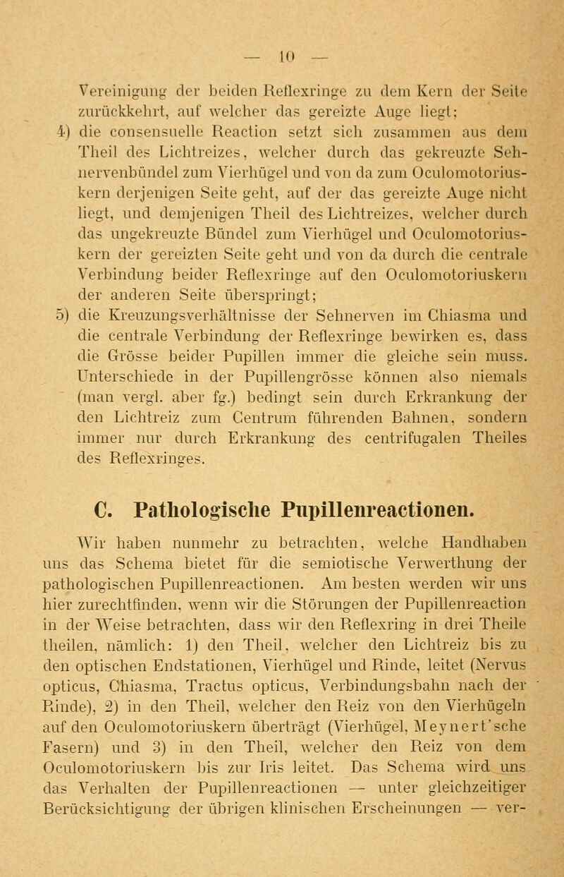 Vert'inigung der beiden Reflexringe zu dein Kern der Seile zurückkehrt, auf welcher das gereizte Auge Hegt: 4) die consensuelle Reaction setzt sich zusannnen aus dem Theil des Lichtreizes, welcher durch das gekreuzte Seh- nervenbündel zum Vierhügel nnd von da zum Oculomotorius- kern derjenigen Seite geht, auf der das gereizte Auge nicht liegt, und demjenigen Theil des Lichtreizes, welcher durch das ungekreuzte Bündel zum Vierhügel und Oculomotorius- kern der gereizten Seite geht und von da durch die centrale Verbindung beider Reflexringe auf den Oculomotoriuskern der anderen Seite überspringt; 5) die Kreuzungsverhältnisse der Sehnerven im Ghiasma und die centrale Verbindung der Reflexringe bewirken es, dass die Grösse beider Pupillen immer die gleiche sein muss. Unterschiede in der Pupillengrösse können also niemals (man vergl. aber fg.) bedingt sein durch Erkrankung der den Lichtreiz zum Centrum führenden Bahnen, sondern immer nur durch Erkrankung des centrifugalen Theiles des Reflexringes. C. Pathologische Pupillenreactionen. Wir haben nunmehr zu betrachten, welche Handhaljen uns das Schema bietet für die semiotische Verwerthung der pathologischen Pupillenreactionen. x\m besten werden wir uns hier zurechtfinden, wenn wiv die Störungen der Pupillenreaction in der Weise betrachten, dass wir den Reflexring in drei Theile theilen, nämlich: 1) den Theil. welcher den Lichtreiz bis zu den optischen Endstationen, Vierhügel und Rinde, leitet (Nervus opticus, Chiasma, Tractus opticus, Verbindungsbahn nach der Rinde), 2) in den Theil, welcher den Reiz von den Vierhügeln auf den Oculomotoriuskern überträgt (Vierhügel, Meynert'sche Fasern) und 3) in den Theil, welcher den Reiz von dem Oculomotoriuskern bis zur Iris leitet. Das Schema wirduns das Verhalten der Pupillenreactionen — unter gleichzeitiger Berücksichtigung der übrigen klinischen Erscheinungen — ver-