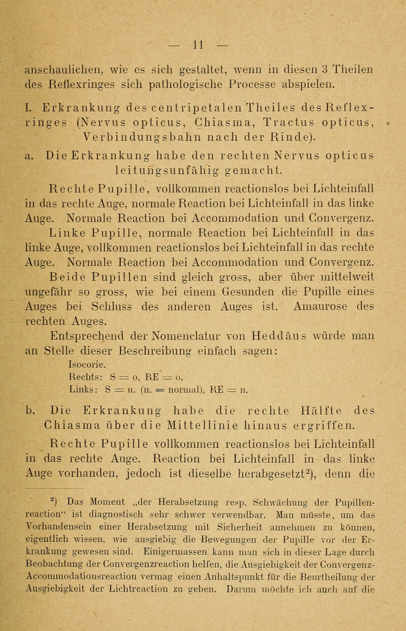 anschaulichen, wie es sich gestaltet, wenn in diesen 3 Theilen des Reflexringes sich pathologische Processe abspielen. I. Erkrankung des centripetalen Theiles des Reflex- ringes (Nervus opticus, Ghiasma, Tractus opticus, Verbindungsbahn nach der Rinde). a. Die Erkrankung habe den rechten Nervus opticus leitungsunfähig gemacht. Rechte Pupille, vollkommen reactionslos bei Lichteinfall in das rechte Auge, normale Reaction bei Lichteinfall in das linke Auge. Normale Reaction bei Accorumodation und Gonvergenz. Linke Pupille, normale Reaction bei Lichteinfall in das linke Auge, vollkommen reactionslos bei Lichteinfall in das rechte Auge. Normale Reaction bei Accommodation und Gonvergenz. Reide Pupillen sind gleich gross, aber über mittelweit ungefähr so gross, wie bei einem Gesunden die Pupille eines Auges bei Schluss des anderen Auges ist. Amaurose des rechten Auges. Entsprechend der Nomenclatur von Heddäus würde man an Stelle dieser Reschreibung einfach sagen: Isocorie. Rechts: 8 = 0, RE =r o. Links: S =; n. (n. = normal), RE = n. b. Die Erkrankung habe die rechte Hälfte des Ghiasma über die Mittellinie hinaus ergriffen. Rechte Pupille vollkommen reactionslos bei Lichteinfall in das rechte Auge. Reaction bei Lichteinfall in das linke Auge vorhanden, jedoch ist dieselbe herabgesetzt^), denn die ^) Das Moment „der Herabsetzung resp. Schwächung der Pupillen- reaction ist diagnostisch sehr schwer verwendbar. Man müsste, um das Vorhandensein einer Herabsetzung mit Sicherheit annehmen zu können, eigentlich wissen, wie ausgiebig die Bewegungen der Pupille vor der Er- krankung gewesen sind. Einigermassen kann man sich in dieser Lage durch Beobachtung der Convergenzreaction lielfen, die Ausgiebigkeit der Convergenz- Accommodationsreaction vermag einen Anhaltspunkt für die Beurtheilung der Ausgiebigkeit der Lichtreaction zu geben. Darum möchte ich auch auf die
