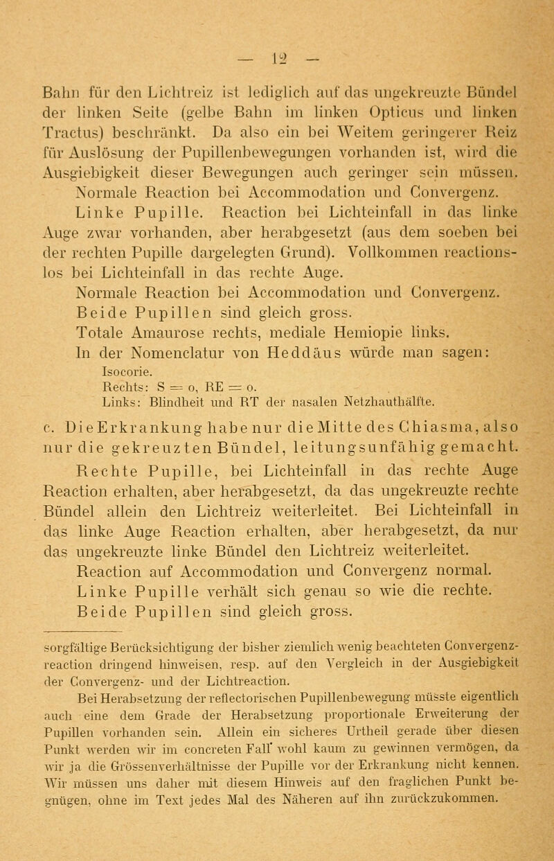 Bahn für den Lichtreiz ist lediglich auf das imgekreuzle Bündel der hnken Seite (gelbe Bahn im linken Opticus und linken Tractus) beschränkt. Da also ein bei Weitem geringerer Reiz für Auslösung der Pupillenbewegungen vorhanden ist, wird die Ausgiebigkeit dieser Bewegungen auch geringer sein müssen. Normale Reaction bei Accommodation und Gonvergenz. Linke Pupille. Reaction bei Lichteinfall in das linke Auge zwar vorhanden, aber herabgesetzt (aus dem soeben bei der rechten Pupille dargelegten Grund). Vollkommen reactions- los bei Lichteinfall in das rechte Auge. Normale Reaction bei Accommodation und Convergenz. Beide Pupillen sind gleich gross. Totale Amaurose rechts, mediale Hemiopie links. In der Nomenclatur von Heddäus würde man sagen: Isocorie. Rechts: S = o, RE = o. Links: Rlinclheit und RT der nasalen Netzhauthälfte. c. DieErkrankung habe nur dieMitte des Chiasma, also nur die gekreuzten Bündel, leitungsunfähig gemacht. Rechte Pupille, bei Lichteinfall in das rechte Auge Reaction erhalten, aber herabgesetzt, da das ungekreuzte rechte Bündel allein den Lichtreiz weiterleitet. Bei Lichteinfall in das linke x4uge Reaction erhalten, aber herabgesetzt, da nur das ungekreuzte linke Bündel den Lichtreiz weiterleitet. Reaction auf Accommodation und Gonvergenz normal. Linke Pupille verhält sich genau so wie die rechte. Beide Pupillen sind gleich gross. sorgfältige Rerücksichtigung der bisher ziemlich wenig beachteten Convergenz- reaction dringend hinweisen, resp. auf den Vergleich in der Ausgiebigkeil der Convergenz- und der Lichtreaction. Bei Herabsetzung der reflectorischen Pupillenbewegung müsste eigentlich auch eine dem Grade der Herabsetzung proportionale Erweiterung der Pupillen vorhanden sein. Allein ein sicheres Urtheil gerade über diesen Punkt werden wir im concreten Fall' Avohl kaum zu gewinnen vermögen, da wir ja die Grösseuverhältnisse der Pupille vor der Erkrankung nicht kennen. Wir müssen uns daher mit diesem Hinweis auf den fraglichen Punkt be- gnügen, ohne im Text jedes Mal des Näheren auf ihn zurückzukommen.