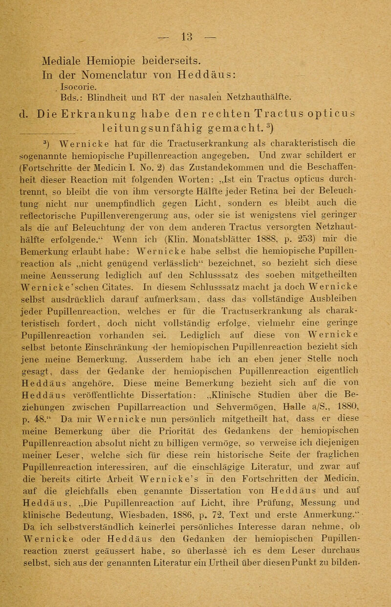 Mediale Hemiopie beiderseits. In der Nomenclatur von Heddäus: , Isocorie. Bds.: Blindheit und RT der nasalen Netzhauthälfte. d. Die Erkrankung habe den rechten Tractus opticus leitungsunfähig gemacht. ^) ^) Wernicke hat für die Tractuserkrankung als charakteristiscli die sogenannte hemiopische Pupillenreaction angegeben. Und zwar schildert er (Fortschritte der Medicin I. No. 2) das Zustandekommen und die Beschaffen- heit dieser Reaction mit folgenden Worten: .,Ist ein Tractus opticus durch- trennt, so bleibt die von ihm versorgte Hälfte jeder Retina bei der Beleuch- tung nicht nur unempfindlich gegen Licht, sondern es bleibt auch die reflectorische Pupillenverengermig aus, oder sie ist wenigstens viel geringer als die auf Beleuchtung der von dem anderen Tractus versorgten Netzhaut- hälfte erfolgende. Wenn ich (Klin. Mouatsblätter 1888, p. 2-53) mir die Bemerkung erlaubt habe: Wer nicke habe selbst die hemiopische Pupillen- reaction als „nicht genügend verlässlich bezeichnet, so bezieht sich diese meine Aeusserung lediglich auf den Schlusssatz des soeben mitgetheilten Wernicke'schen Gitates. In diesem Schlusssatz macht ja doch Wernicke selbst ausdrücklich darauf aufmerksam, dass das vollständige Ausbleiben jeder Pupillenreaction, welches er für die Tractuserkrankung als charak- teristisch fordert, doch nicht vollständig erfolge, vielmehr eine geringe Pupillenreaction vorhanden sei. Lediglich auf diese von Wernicke selbst betonte Einschränkung -der hemiopischen Pupillenreaction bezieht sich jene meine Bemerkung. Ausserdem habe ich an eben jener Stelle noch gesagt, dass der Gedanke der hemiopischen Pupillenreaction eigentlich Heddäus angehöre. Diese meine Bemerkung bezieht sich auf die von Heddäus veröffentlichte Dissertation: ,,Klinische Studien über die Be- ziehungen zwischen Pupillarreaction und Sehvermögen, Halle a/S., 1880, p. 48. Da mir Wernicke nun persönlich mitgetheilt hat, dass er diese meine Bemerkung über die Priorität des Gedankens der hemiopischen Pupillenreaction absolut nicht zu billigen vermöge, so verweise ich diejenigen meiner Leser, welche sich für diese rein historische Seite der fraglichen Pupillenreaction interessiren, auf die einschlägige Literatur, und zwar auf die bereits citirte Arbeit Wernicke's in den Fortschritten der Medicin, auf die gleichfalls eben genannte Dissertation von Heddäus und auf Heddäus, „Die Pupillenreaction auf Licht, ihre Prüfung, Messung und klinische Bedeutung, Wiesbaden, 1886, p, 72, Text und erste Anmerkung. Da ich selbstverständlich keinerlei persönliches Interesse daran nehme, ob Wernicke oder Heddäus den Gedanken der hemiopischen Pupillen- reaction zuerst geäussert habe, so überlasse ich es dem Leser durchaus selbst, sich aus der genannten Literatur ein Urtheil über diesen Punkt zu bilden.