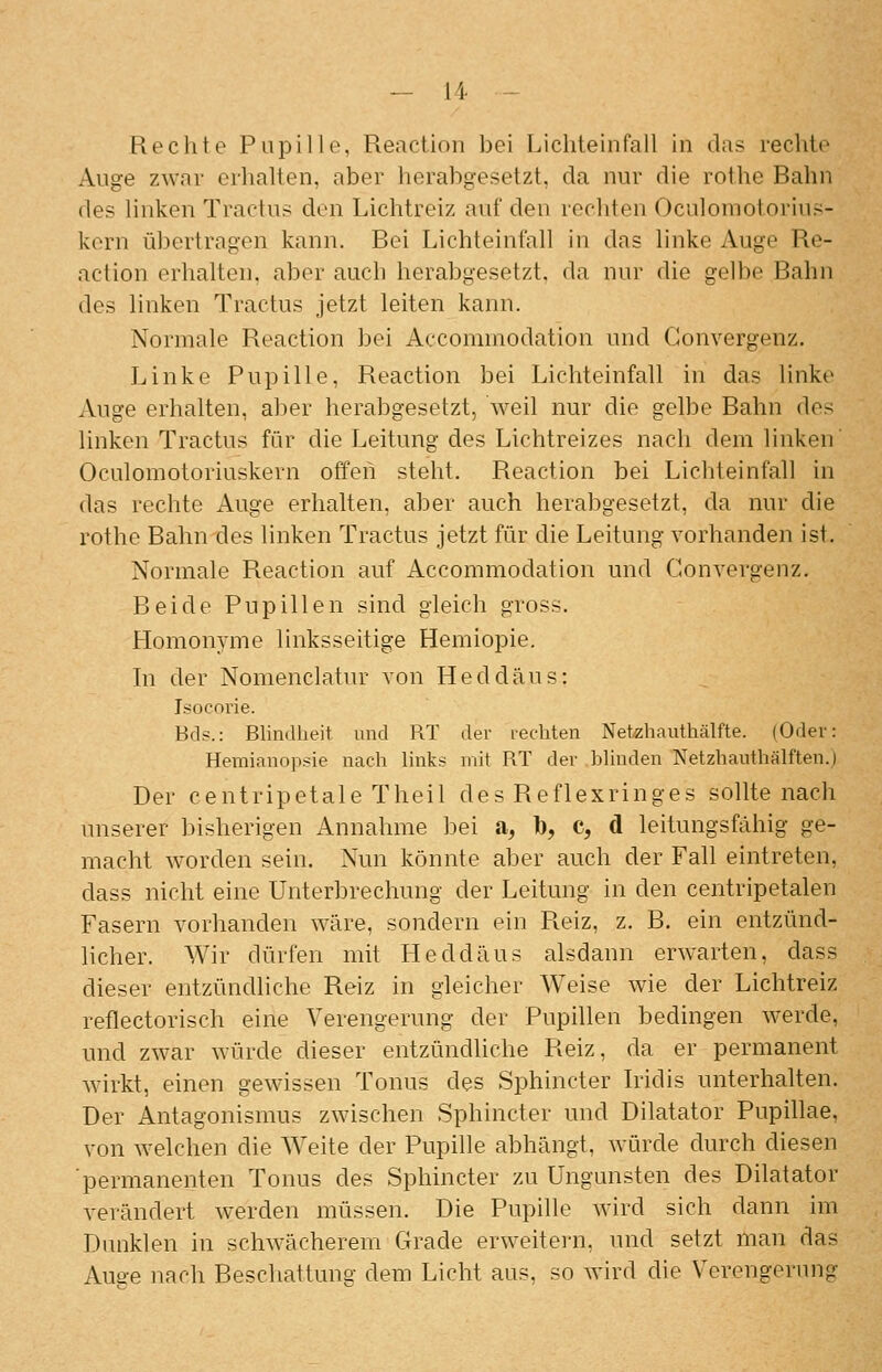 Rechte Pupille, Reaction bei Lichteinfall in das rechte Auge zwar erhalten, aber herabgesetzt, da nur die rothe Bahn des linken Tractus den Lichtreiz auf den rechten Oculomotorius- kern übertragen kann. Bei Lichteinfall in das linke Auge Re- action erhalten, aber auch herabgesetzt, da nur die gelbe Bahn des linken Tractus jetzt leiten kann. Normale Reaction bei Aecommodation und Gonvergenz. Linke Pupille, Reaction bei Lichteinfall in das linke Auge erhalten, aber herabgesetzt, weil nur die gelbe Bahn des linken Tractus für die Leitung des Lichtreizes nach dem linken' Oculomotoriuskern offen steht. Reaction bei Lichteinfall in das rechte Auge erhalten, aber auch herabgesetzt, da nur die rothe Bahn des linken Tractus jetzt für die Leitung vorhanden ist. Normale Reaction auf Aecommodation und Gonvergenz. Beide Pupillen sind gleich gross. Homonyme linksseitige Hemiopie. hl der Nomenclatur von Heddäus: Isocorie. Bds.: Blindheit und RT der lechten Netzhauthälfte. (Odei-: Hemianopsie nach links mit RT der blinden Netzhauthälften.j Der centripetale Theil des Reflexringes sollte nach unserer bisherigen Annahme bei a, b, c, d leitungsfähig ge- macht worden sein. Nun könnte aber auch der Fall eintreten, dass nicht eine Unterbrechung der Leitung in den centripetalen Fasern vorhanden wäre, sondern ein Reiz, z. B. ein entzünd- licher. Wir dürfen mit Heddäus alsdann erwarten, dass dieser entzündliche Reiz in gleicher Weise wie der Lichtreiz reflectorisch eine Verengerung der Pupillen bedingen werde, und zwar würde dieser entzündliche Reiz, da er permanent Avirkt, einen gewissen Tonus des Sphincter Iridis unterhalten. Der Antagonismus zwischen Sphincter und Diktator Pupihae, von welchen die Weite der Pupille abhängt, würde durch diesen ■permanenten Tonus des Sphincter zu Ungunsten des Dilatator verändert werden müssen. Die Pupille wird sich dann im Dunklen in schwächerem Grade erweitern, und setzt man das Auae nach Beschattuns- dem Licht aus, so wird die Verengerung