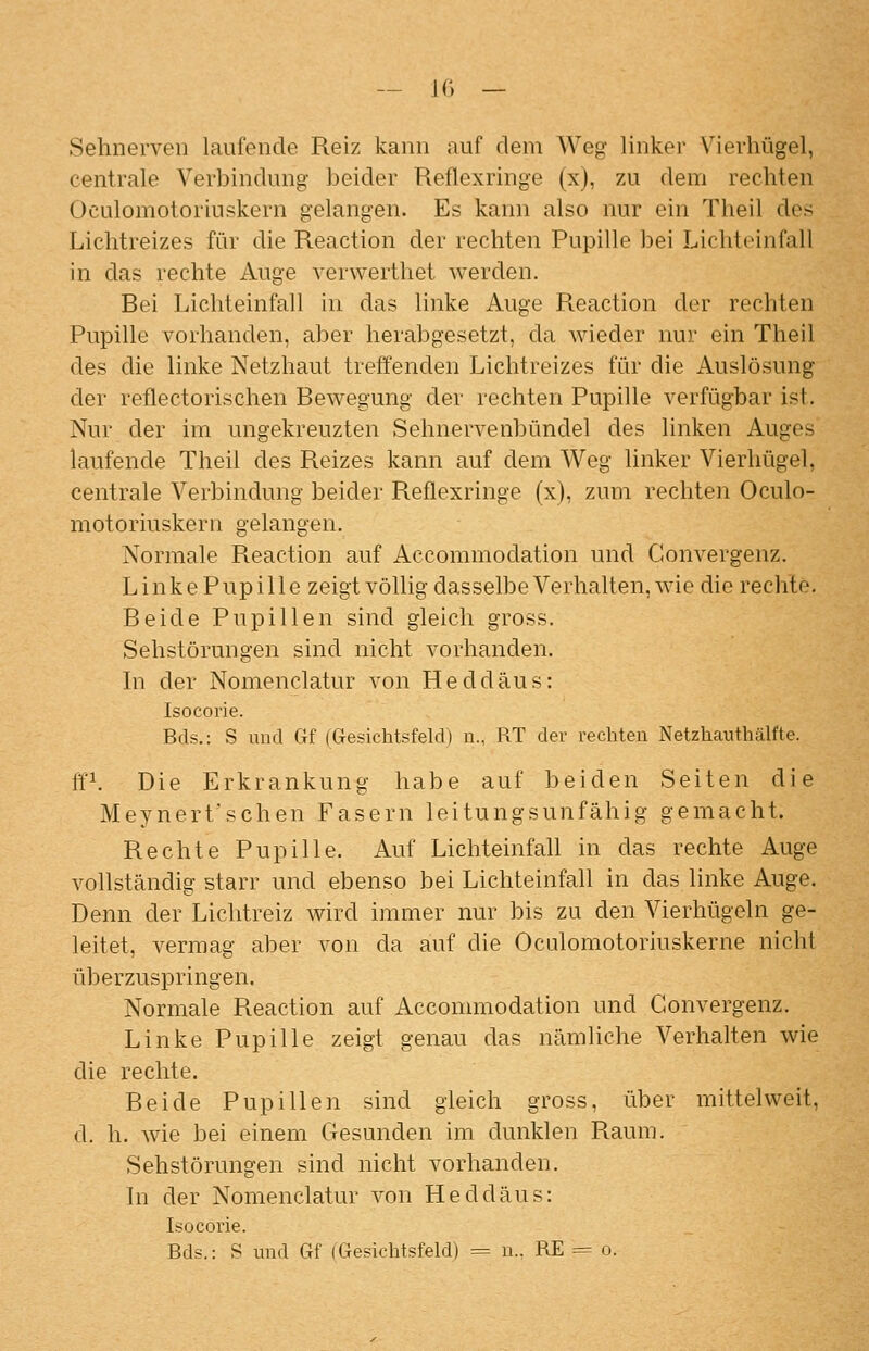 — je» — Sehnerven lanfende Reiz kann auf dem Weg linker Vierhügel, centrale Verbindung beider Reflexringe (x), zu dem rechten Oculomotoriuskern gelangen. Es kann also nur ein Theil des Lichtreizes für die Reaction der rechten Pupille bei Lichtoinfall in das rechte Auge verwerthet werden. Bei Lichteinfall in das linke Auge Reaction der rechten Pupille vorhanden, aber herabgesetzt, da wieder nur ein Theil des die linke Netzhaut treffenden Lichtreizes für die Auslösung der reflectorischen Bewegung der rechten Pupille verfügbar ist. Nur der im ungekreuzten Sehnervenbündel des linken Auges laufende Theil des Reizes kann auf dem Weg linker Vierhügel, centrale Verbindung beider Reflexringe (x), zum rechten Oculo- motoriuskern gelangen. Normale Reaction auf Accommodation und Convergenz. Linke Pupille zeigt völlig dasselbe Verhalten, wie die rechte. Beide Pupillen sind gleich gross. Sehstörungen sind nicht vorhanden. In der Nomenclatur von Heddäus: Isocorie. Bds.: S und Gf (Gesichtsfeld) n., RT der rechten Netzhauthälfte. ff\ Die Erkrankung habe auf beiden Seiten die Meynert'schen Fasern leitungsunfähig gemacht. Rechte Pupille. Auf Lichteinfall in das rechte Auge vollständig starr und ebenso bei Lichteinfall in das linke Auge. Denn der Lichtreiz wird immer nur bis zu den Vierhügeln ge- leitet, vermag aber von da auf die Oculomotoriuskerne nicht überzuspringen. Normale Reaction auf Accommodation und Convergenz. Linke Pupille zeigt genau das nämliche Verhalten wie die rechte. Beide Pupillen sind gleich gross, über mittelweit, d. h. wie bei einem Gesunden im dunklen Raum. Sehstörungen sind nicht vorhanden. In der Nomenclatur von Heddäus: Isocorie. Bds.: S und Gf (Gesichtsfeld) = u.. RE = o.