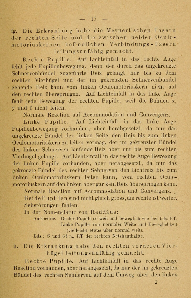 fg. Die Erkrankung habe die Meynert'sclien Fasern der rechten Seite und die zwischen beiden Oculo- motoriuskernen befindlichen Verbindungs - Fasern leitungsunfähig gemacht. Rechte Pupille. Auf Lichteinfall in das rechte Auge fehlt jede Pupillenbewegung, denn der durch das ungekreuzte Sehnervenbündel zugeführte Reiz gelangt nur bis zu dem rechten Vierhügel und der im gekreuzten Sehnervenbündel gehende Reiz kann vom linken Oculomotoriuskern nicht auf den rechten überspringen. Auf Lichteinfall in das linke Auge fehlt jede Rewegung der rechten Pupille, weil die Bahnen x, y und f nicht leiten. Normale Reaction auf Accommodation und Gonvergenz. Linke Pupille. Auf Lichteinfall in das linke Auge Pupillenbewegung vorhanden, aber herabgesetzt, da nur das ungekreuzte Bündel der linken Seite den Reiz bis zum linken Oculomotoriuskern zu leiten vermag, der im gekreuzten Bündel des linken Sehnerven laufende Reiz aber nur bis zum rechten Vierhügel gelangt. Auf Lichteinfall in das rechte Auge Bewegung der linken Pupille vorhanden, aber herabgesetzt, da nur das gekreuzte Bündel des rechten Sehnerven den Lichtreiz bis zum linken Oculomotoriuskern leiten kann, vom rechten Oculo- motoriuskern auf den linken aber gar keinReiz überspringen kann. Normale Reaction auf Accommodation und Gonvergenz. BeidePupillen sind nicht gleich gross, die rechte ist weiter. Sehstörungen fehlen. In der Nomenclatur von Heddäus: Anisocorie. Rechte Pupille so weit und beweglich wie bei bds. RT. Linke Pupille von normaler Weite und Beweglichkeit (vielleicht etwas über normal weit). Bds.: S und Gf n., RT der rechten Netzhauthälfte. h. Die Erkrankung habe den rechten vorderen Vier- hügel leitungsunfähig gemacht. Rechte Pupille. Auf Lichteinfall in das rechte Auge Reaction vorhanden, aber herabgesetzt, da nur der im gekreuzten Bündel des rechten Sehnerven auf dem Umweg über den linken 2