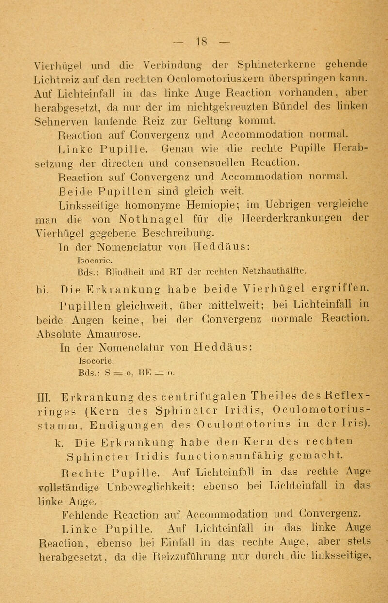 Vierhügel und die Verl)indung der Sphinclei-kerne gehende Liclitreiz auf den rechten Oculomotoriuskern überspringen kann. Auf Lichteinfall in das linke Auge Reaction vorhanden, aber herabgesetzt, da nur der im nichtgekreuzten Bündel des linken Sehnerven laufende Reiz zur Geltung kommt. Reaction auf Convergenz und Accommodation normal. Linke Pupille. Genau wie die rechte Pupille Herab- setzung der directen und consensuellen Reaction. Reaction auf Convergenz und Accommodation normal. Beide Pupillen sind gleich weit. Linksseitige homonyme Hemiopie; im Uebrigen vergleiche man die von Nothnagel für die Heerderkrankungen der Vierhügel gegebene Beschreibung. In der Nomenclatur von Heddäus: Isocorie. Bds.: Blindheit und RT der rechten Netzhauthälfte. hi. Die Erkrankung habe beide Vierhügel ergriffen. Pupillen gleichweit, über mittel weit; bei Lichteinfall in beide Augen keine, bei der Convergenz normale Reaction. Absolute Amaurose. In der Nomenclatur von Heddäus: Isocorie. Bds.: S = 0, RE = o. m. Erkrankung des centrifugalen Theiles des Reflex- ringes (Kern des Sphincter Iridis, Oculomotorius- stamm, Endigungen des Oculomotorius in der Iris), k. Die Erkrankung habe den Kern des rechten Sphincter Iridis functionsunfähig gemacht. Rechte Pupille. Auf Lichteinfall in das rechte Auge vollständige Unbeweglichkeit; ebenso bei Lichteinfah in das linke Auge. Fehlende Reaction auf Accommodation und Convergenz. Linke Pupille. Auf Lichteinfall in das hnke Auge Reaction, ebenso bei Einfall in das rechte Auge, aber stets herabgesetzt, da die Reizzufühning nur durch die linksseitige.
